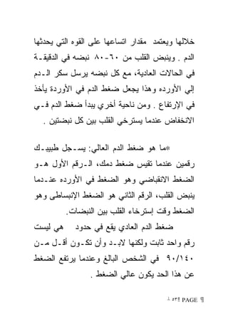 ‫ﺨﻼﻟﻬﺎ ﻭﻴﻌﺘﻤﺩ ﻤﻘﺩﺍﺭ ﺍﺘﺴﺎﻋﻬﺎ ﻋﻠﻰ ﺍﻟﻘﻭﻩ ﺍﻟﺘﻲ ﻴﺤﺩﺜﻬﺎ‬
‫ﺍﻟﺩﻡ . ﻭﻴﻨﺒﺽ ﺍﻟﻘﻠﺏ ﻤﻥ ٠٦-٠٨ ﻨﺒﻀﻪ ﻓﻲ ﺍﻟﺩﻗﻴﻘـﺔ‬
‫ﻓﻲ ﺍﻟﺤﺎﻻﺕ ﺍﻟﻌﺎﺩﻴﺔ، ﻤﻊ ﻜل ﻨﺒﻀﻪ ﻴﺭﺴل ﺴﻜﺭ ﺍﻟـﺩﻡ‬
‫ﺇﻟﻲ ﺍﻷﻭﺭﺩﻩ ﻭﻫﺫﺍ ﻴﺠﻌل ﻀﻐﻁ ﺍﻟﺩﻡ ﻓﻲ ﺍﻷﻭﺭﺩﺓ ﻴﺄﺨﺫ‬
‫ﻓﻲ ﺍﻹﺭﺘﻔﺎﻉ . ﻭﻤﻥ ﻨﺎﺤﻴﺔ ﺃﺨﺭﻱ ﻴﺒﺩﺃ ﻀﻐﻁ ﺍﻟﺩﻡ ﻓـﻲ‬
  ‫ﺍﻻﻨﺨﻔﺎﺽ ﻋﻨﺩﻤﺎ ﻴﺴﺘﺭﺨﻲ ﺍﻟﻘﻠﺏ ﺒﻴﻥ ﻜل ﻨﺒﻀﺘﻴﻥ .‬

‫∗ﻤﺎ ﻫﻭ ﻀﻐﻁ ﺍﻟﺩﻡ ﺍﻟﻌﺎﻟﻲ: ﻴﺴـﺠل ﻁﺒﻴﺒـﻙ‬
‫ﺭﻗﻤﻴﻥ ﻋﻨﺩﻤﺎ ﺘﻘﻴﺱ ﻀﻐﻁ ﺩﻤﻙ، ﺍﻟـﺭﻗﻡ ﺍﻷﻭل ﻫـﻭ‬
‫ﺍﻟﻀﻐﻁ ﺍﻻﻨﻘﺒﺎﻀﻲ ﻭﻫﻭ ﺍﻟﻀﻐﻁ ﻓﻲ ﺍﻷﻭﺭﺩﻩ ﻋﻨـﺩﻤﺎ‬
‫ﻴﻨﺒﺽ ﺍﻟﻘﻠﺏ، ﺍﻟﺭﻗﻡ ﺍﻟﺜﺎﻨﻲ ﻫﻭ ﺍﻟﻀﻐﻁ ﺍﻹﻨﺒﺴﺎﻁﻰ ﻭﻫﻭ‬
          ‫ﺍﻟﻀﻐﻁ ﻭﻗﺕ ﺇﺴﺘﺭﺨﺎﺀ ﺍﻟﻘﻠﺏ ﺒﻴﻥ ﺍﻟﻨﺒﻀﺎﺕ.‬
‫ﻫﻲ ﻟﻴﺴﺕ‬     ‫ﻀﻐﻁ ﺍﻟﺩﻡ ﺍﻟﻌﺎﺩﻱ ﻴﻘﻊ ﻓﻲ ﺤﺩﻭﺩ‬
‫ﺭﻗﻡ ﻭﺍﺤﺩ ﺜﺎﺒﺕ ﻭﻟﻜﻨﻬﺎ ﻻﺒـﺩ ﻭﺃﻥ ﺘﻜـﻭﻥ ﺃﻗـل ﻤـﻥ‬
‫٠٤١/٠٩ ﻓﻲ ﺍﻟﺸﺨﺹ ﺍﻟﺒﺎﻟﻎ ﻭﻋﻨﺩﻤﺎ ﻴﺭﺘﻔﻊ ﺍﻟﻀﻐﻁ‬
                ‫ﻋﻥ ﻫﺫﺍ ﺍﻟﺤﺩ ﻴﻜﻭﻥ ﻋﺎﻟﻲ ﺍﻟﻀﻐﻁ .‬

                                       ‫ ‪ ٥٣ PAGE‬‬
 