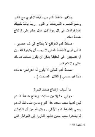 ‫ﻭﻴﺘﻐﻴﺭ ﻀﻐﻁ ﺍﻟﺩﻡ ﻤﻥ ﺩﻗﻴﻘﺔ ﻷﺨﺭﻱ ﻤﻊ ﺘﻐﻴﺭ‬
‫ﻭﻀﻊ ﺍﻟﺠﺴﻡ ، ﺍﻟﺘﻤﺭﻴﻨﺎﺕ ﺃﻭ ﺍﻟﻨﻭﻡ . ﺭﺒﻤﺎ ﻴﺄﺨﺫ ﻁﺒﻴﺒﻙ‬
‫ﻋﺩﺓ ﻗﺭﺍﺀﺍﺕ ﻓﻲ ﻜل ﻤﺭﺓ ﻗﺒل ﻋﻤل ﺤﻜﻡ ﻋﻠﻲ ﺇﺭﺘﻔﺎﻉ‬
                                    ‫ﻀﻐﻁ ﺩﻤﻙ .‬
‫ﻀﻐﻁ ﺍﻟﺩﻡ ﺍﻟﻤﺭﺘﻔﻊ ﻻ ﻴﺤﺘﺎﺝ ﺇﻟﻲ ﺸﺩ ﻋﺼﺒﻲ .‬
‫ﺍﻟﻨﺎﺱ ﺫﻭﻯ ﺍﻟﻀﻐﻁ ﺍﻟﻌﺎﻟﻲ ﻻ ﻴﺠﺏ ﺃﻥ ﻴﻜﻭﻨﻭﺍ ﻗﻠﻘـﻴﻥ‬
‫ﺃﻭ ﻋﺼﺒﻴﻴﻥ. ﻓﻲ ﺍﻟﺤﻘﻴﻘﺔ ﻴﻤﻜﻥ ﺃﻥ ﻴﻜﻭﻥ ﻀﻐﻁ ﺩﻤـﻙ‬
                                ‫ﻋﺎﻟﻲ ﻭﻻ ﺘﻌﺭﻑ.‬
‫ﻀﻐﻁ ﺍﻟﺩﻡ ﺍﻟﻌﺎﻟﻲ ﻻ ﻴﻜﻭﻥ ﻟﻪ ﺃﻋﺭﺍﺽ ﻋـﺎﺩﺓ‬
              ‫ﻭﻟﺫﺍ ﻓﻬﻭ ﻴﺴﻤﻲ ) ﺍﻟﻘﺎﺘل ﺍﻟﺼﺎﻤﺕ ( .‬


              ‫ﻤﺎ ﺃﺴﺒﺎﺏ ﺍﺭﺘﻔﺎﻉ ﻀﻐﻁ ﺍﻟﺩﻡ ؟‬
‫ﺤﻭﺍﻟﻲ ٠٩% ﻤﻥ ﺤﺎﻻﺕ ﺍﺭﺘﻔﺎﻉ ﻀﻐﻁ ﺍﻟـﺩﻡ‬
‫ﻟﻴﺱ ﻟﺩﻴﻬﺎ ﺴﺒﺏ ﻤﺤﺩﺩ ﻫﺫﺍ ﺍﻟﻨﻭﻉ ﻤـﻥ ﻀـﻐﻁ ﺍﻟـﺩﻡ‬
‫ﻴﺴﻤﻲ ﺍﻟﻀﻐﻁ ﺍﻟﺩﻡ ﺍﻷﻭﻟﻲ . ﻭﺒﺎﻟﺭﻏﻡ ﻤﻥ ﺃﻥ ﺍﻟﺒﺎﺤﺜﻴﻥ‬
‫ﻟﻡ ﻴﺤﺩﺩﻭﺍ ﺴﺒﺏ ﻤﻌﻴﻥ ﻓﺄﻨﻬﻡ ﺃﺸﺎﺭﻭﺍ ﺇﻟﻲ ﺍﻟﻌﻭﺍﻤل ﺍﻟﺘﻲ‬

                                       ‫ ‪ ٥٤ PAGE‬‬
 