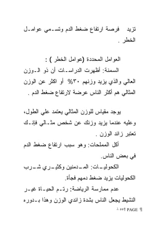 ‫ﻓﺭﺼﺔ ﺍﺭﺘﻔﺎﻉ ﻀﻐﻁ ﺍﻟﺩﻡ ﻭﺘﺴـﻤﻲ ﻋﻭﺍﻤـل‬          ‫ﺘﺯﻴﺩ‬
                                        ‫ﺍﻟﺨﻁﺭ .‬

         ‫ﺍﻟﻌﻭﺍﻤل ﺍﻟﻤﺤﺩﺩﺓ )ﻋﻭﺍﻤل ﺍﻟﺨﻁﺭ ( :‬
‫ﺍﻟﺴﻤﻨﺔ: ﺃﻅﻬﺭﺕ ﺍﻟﺩﺭﺍﺴـﺎﺕ ﺃﻥ ﺫﻭ ﺍﻟـﻭﺯﻥ‬
‫ﺍﻟﻌﺎﻟﻲ ﻭﺍﻟﺫﻱ ﻴﺯﻴﺩ ﻭﺯﻨﻬﻡ ٠٣% ﺃﻭ ﺍﻜﺜﺭ ﻋﻥ ﺍﻟﻭﺯﻥ‬
 ‫ﺍﻟﻤﺜﺎﻟﻲ ﻫﻡ ﺃﻜﺜﺭ ﺍﻟﻨﺎﺱ ﻋﺭﻀﺔ ﻻﺭﺘﻔﺎﻉ ﻀﻐﻁ ﺍﻟﺩﻡ .‬

‫ﻴﻭﺠﺩ ﻤﻘﻴﺎﺱ ﻟﻠﻭﺯﻥ ﺍﻟﻤﺜﺎﻟﻲ ﻴﻌﺘﻤﺩ ﻋﻠﻲ ﺍﻟﻁﻭل،‬
‫ﻭﻋﻠﻴﻪ ﻋﻨﺩﻤﺎ ﻴﺯﻴﺩ ﻭﺯﻨﻙ ﻋﻥ ﺸﺨﺹ ﻤﺜـﺎﻟﻲ ﻓﺈﻨـﻙ‬
                              ‫ﺘﻌﺘﺒﺭ ﺯﺍﺌﺩ ﺍﻟﻭﺯﻥ .‬
‫ﺃﻜل ﺍﻟﻤﻤﻠﺤﺎﺕ: ﻭﻫﻭ ﺴﺒﺏ ﺍﺭﺘﻔﺎﻉ ﻀﻐﻁ ﺍﻟﺩﻡ‬
                                ‫ﻓﻲ ﺒﻌﺽ ﺍﻟﻨﺎﺱ.‬
‫ـﺭﻱ ـﺭﺏ‬
  ‫ﺸـ‬  ‫ـﺎﺕ: ـﺩﻤﻨﻴﻥ ﻭﻜﺜﻴـ‬
                 ‫ﺍﻟﻤـ‬ ‫ﺍﻟﻜﺤﻭﻟﻴـ‬
                 ‫ﺍﻟﻜﺤﻭﻟﻴﺎﺕ ﻴﺯﻴﺩ ﻀﻐﻁ ﺩﻤﻬﻡ ﻓﺠﺄﺓ.‬
‫ﻋﺩﻡ ﻤﻤﺎﺭﺴﺔ ﺍﻟﺭﻴﺎﻀﺔ: ﺭﺘـﻡ ﺍﻟﺤﻴـﺎﺓ ﻏﻴـﺭ‬
‫ﺍﻟﻨﺸﻴﻁ ﻴﺠﻌل ﺍﻟﻨﺎﺱ ﺒﺸﺩﺓ ﺯﺍﺌﺩﻱ ﺍﻟﻭﺯﻥ ﻭﻫﺫﺍ ﺒـﺩﻭﺭﻩ‬
                                       ‫ ‪ ٥٥ PAGE‬‬
 