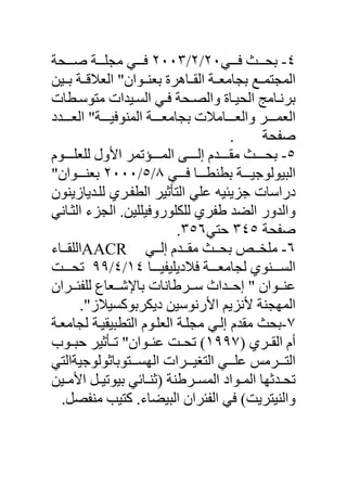 ‫٤- ﺑﺤ ﺚ ﻓ ﻲ٠٢/٢/٣٠٠٢ ﻓ ﻲ ﻣﺠﻠ ﺔ ﺹ ﺤﺔ‬
‫اﻟﻤﺠﺘﻤ ﻊ ﺑﺠﺎﻣﻌ ﺔ اﻟﻘ ﺎهﺮة ﺑﻌﻨ ﻮان" اﻟﻌﻼﻗ ﺔ ﺑ ﻴﻦ‬
‫ﺑﺮﻥ ﺎﻣﺞ اﻟﺤﻴ ﺎة واﻟﺼ ﺤﺔ ﻓ ﻲ اﻟﺴ ﻴﺪات ﻣﺘﻮﺳ ﻄﺎت‬
‫اﻟﻌﻤ ﺮ واﻟﻌ ﺎﻣﻼت ﺑﺠﺎﻣﻌ ﺔ اﻟﻤﻨﻮﻓﻴ ﺔ" اﻟﻌ ﺪد‬
                                      ‫.‬    ‫ﺹﻔﺤﺔ‬
‫٥- ﺑﺤ ﺚ ﻣﻘ ﺪم إﻟ ﻰ اﻟﻤ ﺆﺕﻤﺮ اﻷول ﻟﻠﻌﻠ ﻮم‬
‫اﻟﺒﻴﻮﻟﻮﺟﻴ ﺔ ﺑﻄﻨﻄ ﺎ ﻓ ﻲ ٨/٥/٠٠٠٢ ﺑﻌﻨ ﻮان"‬
‫دراﺳﺎت ﺟﺰیﺌﻴﻪ ﻋﻠﻲ اﻟﺘﺄﺛﻴﺮ اﻟﻄﻔ ﺮي ﻟﻠ ﺪیﺎزیﻨﻮن‬
‫واﻟﺪور اﻟﻀﺪ ﻃﻔﺮي ﻟﻠﻜﻠﻮروﻓﻴﻠﻠﻴﻦ. اﻟﺠﺰء اﻟﺜ ﺎﻥﻲ‬
                           ‫ﺹﻔﺤﺔ ٥٤٣ ﺡﺘﻲ٦٥٣.‬
‫٦- ﻣﻠﺨ ﺺ ﺑﺤ ﺚ ﻣﻘ ﺪم إﻟ ﻲ ‪AACR‬اﻟﻠﻘ ﺎء‬
‫اﻟﺴ ﻨﻮي ﻟﺠﺎﻣﻌ ﺔ ﻓﻼدیﻠﻴﻔﻴ ﺎ ٤١/٤/٩٩ ﺕﺤ ﺖ‬
‫ﻋﻨ ﻮان " إﺡ ﺪاث ﺳ ﺮﻃﺎﻥﺎت ﺑﺎﻹﺵ ﻌﺎع ﻟﻠﻔﺌ ﺮان‬
      ‫اﻟﻤﻬﺠﻨﺔ ﻷﻥﺰیﻢ اﻷرﻥﻮﺳﻴﻦ دیﻜﺮﺑﻮآﺴﻴﻼز".‬
‫٧-ﺑﺤﺚ ﻣﻘﺪم إﻟ ﻲ ﻣﺠﻠ ﺔ اﻟﻌﻠ ﻮم اﻟﺘﻄﺒﻴﻘﻴ ﺔ ﻟﺠﺎﻣﻌ ﺔ‬
‫أم اﻟﻘ ﺮي )٧٩٩١( ﺕﺤ ﺖ ﻋﻨ ﻮان" ﺕ ﺄﺛﻴﺮ ﺡﺒ ﻮب‬
‫اﻟﺘ ﺮﻣﺲ ﻋﻠ ﻲ اﻟﺘﻐﻴ ﺮات اﻟﻬﺴ ﺘﻮﺑﺎﺛﻮﻟﻮﺟﻴﺔاﻟﺘﻲ‬
‫ﺕﺤ ﺪﺛﻬﺎ اﻟﻤ ﻮاد اﻟﻤﺴ ﺮﻃﻨﺔ )ﺛﻨ ﺎﺋﻲ ﺑﻴﻮﺕﻴ ﻞ اﻷﻣ ﻴﻦ‬
  ‫واﻟﻨﻴﺘﺮیﺖ( ﻓﻲ اﻟﻔﺌﺮان اﻟﺒﻴﻀﺎء. آﺘﻴﺐ ﻣﻨﻔﺼﻞ.‬
 