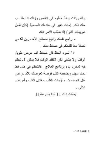 ‫ﻭﺍﻟﺘﻤﺭﻴﻨﺎﺕ ﻭﺨﺫ ﺨﻁﻭﻩ ﻓﻲ ﺇﻨﻘﺎﺹ ﻭﺯﻨﻙ ﺇﺫﺍ ﻁﻠـﺏ‬
‫ﻤﻨﻙ ﺫﻟﻙ. ﺇﺤﺩﺙ ﺘﻐﻴﺭ ﻓﻲ ﻋﺎﺩﺍﺘﻙ ﺍﻟﺼﺤﻴﺔ )ﻜﺄﻥ ﺘﻔﻌل‬
               ‫ﺘﻤﺭﻴﻨﺎﺕ ﺃﻜﺜﺭ( ﺇﺫﺍ ﺘﻁﻠﺏ ﺍﻷﻤﺭ ﺫﻟﻙ‬
‫- ﺭﺍﺠﻊ ﻨﻔﺴﻙ ﻭﺍﺘﺒﻊ ﻨﺼﺎﺌﺢ ﺍﻵﺨـﺭﻴﻥ ﻟﻜـﻲ‬
                ‫ﺘﻌﻤﻼ ﻤﻌﺎ ﻟﻠﺘﺤﻜﻡ ﻓﻲ ﻀﻐﻁ ﺩﻤﻙ .‬
                                    ‫ﹰ‬
‫∗* ﻟﺴﻭﺀ ﺍﻟﺤﻅ ﻓﺎﻥ ﻀﻐﻁ ﺍﻟﺩﻡ ﻤﺭﺽ ﻁﻭﻴل‬
‫ﺍﻟﻭﻗﺕ ﻭﻻ ﻴﺸﻔﻰ ﻟﻜﻥ ﻻﺘﻔﻘﺩ ﺍﻟﻭﻗﺕ ﻓﻼ ﻴﻤﻜﻥ ﺍﻟـﺘﺤﻜﻡ‬
‫ﻓﻴﻪ ﻟﻤﺠﺭﺩ ﺒﺩﺀ ﺒﺭﻨﺎﻤﺞ ﺍﻟﻌﻼﺝ . ﻓﺎﻟﺘﺤﻜﻡ ﻓﻲ ﻀـﻐﻁ‬
‫ﺩﻤﻙ ﺴﻬل ﻭﺒﻀﺒﻁﻪ ﺘﻘﻠل ﻓﺭﺼﺔ ﺘﻌﺭﻀﻙ ﻟﻸﻤـﺭﺍﺽ‬
‫ﻤﺜل ﺍﻟﺼﺩﻤﺎﺕ ، ﺃﺯﻤﺎﺕ ﺍﻟﻘﻠﺏ ، ﻓﺸل ﺍﻟﻘﻠﺏ ﻭﺃﻤﺭﺍﺽ‬
                                           ‫ﺍﻟﻜﻠﻰ .‬
             ‫ﻴﻤﻜﻨﻙ ﺫﻟﻙ ! ! ﺃﺒﺩﺍ ﺒﺴﺭﻋﺔ !!‬




                                      ‫ ‪ ٦٤ PAGE‬‬
 