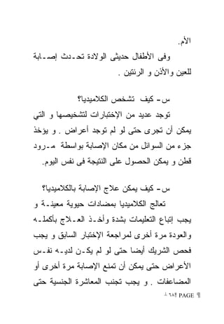 ‫ﺍﻷﻡ.‬
‫ﻭﻓﻰ ﺍﻷﻁﻔﺎل ﺤﺩﻴﺜﻰ ﺍﻟﻭﻻﺩﺓ ﺘﺤـﺩﺙ ﺇﺼـﺎﺒﺔ‬
                        ‫ﻟﻠﻌﻴﻥ ﻭﺍﻷﺫﻥ ﻭ ﺍﻟﺭﺌﺘﻴﻥ .‬

            ‫ﺱ- ﻜﻴﻑ ﺘﺸﺨﺹ ﺍﻟﻜﻼﻤﻴﺩﻴﺎ؟‬
‫ﺘﻭﺠﺩ ﻋﺩﻴﺩ ﻤﻥ ﺍﻹﺨﺘﺒﺎﺭﺍﺕ ﻟﺘﺸﺨﻴﺼﻬﺎ ﻭ ﺍﻟﺘﻲ‬
‫ﻴﻤﻜﻥ ﺃﻥ ﺘﺠﺭﻯ ﺤﺘﻰ ﻟﻭ ﻟﻡ ﺘﻭﺠﺩ ﺃﻋﺭﺍﺽ . ﻭ ﻴﺅﺨﺫ‬
‫ﺠﺯﺀ ﻤﻥ ﺍﻟﺴﻭﺍﺌل ﻤﻥ ﻤﻜﺎﻥ ﺍﻹﺼﺎﺒﺔ ﺒﻭﺍﺴﻁﺔ ﻤـﺭﻭﺩ‬
  ‫ﻗﻁﻥ ﻭ ﻴﻤﻜﻥ ﺍﻟﺤﺼﻭل ﻋﻠﻰ ﺍﻟﻨﺘﻴﺠﺔ ﻓﻰ ﻨﻔﺱ ﺍﻟﻴﻭﻡ.‬

  ‫ﺱ- ﻜﻴﻑ ﻴﻤﻜﻥ ﻋﻼﺝ ﺍﻹﺼﺎﺒﺔ ﺒﺎﻟﻜﻼﻤﻴﺩﻴﺎ؟‬
‫ﺘﻌﺎﻟﺞ ﺍﻟﻜﻼﻤﻴﺩﻴﺎ ﺒﻤﻀﺎﺩﺍﺕ ﺤﻴﻭﻴﺔ ﻤﻌﻴﻨـﺔ ﻭ‬
‫ﻴﺠﺏ ﺇﺘﺒﺎﻉ ﺍﻟﺘﻌﻠﻴﻤﺎﺕ ﺒﺸﺩﺓ ﻭﺃﺨـﺫ ﺍﻟﻌـﻼﺝ ﺒﺄﻜﻤﻠـﻪ‬
‫ﻭﺍﻟﻌﻭﺩﺓ ﻤﺭﺓ ﺃﺨﺭﻯ ﻟﻤﺭﺍﺠﻌﺔ ﺍﻹﺨﺘﺒﺎﺭ ﺍﻟﺴﺎﺒﻕ ﻭ ﻴﺠﺏ‬
‫ﻓﺤﺹ ﺍﻟﺸﺭﻴﻙ ﺃﻴﻀﺎ ﺤﺘﻰ ﻟﻭ ﻟﻡ ﻴﻜـﻥ ﻟﺩﻴـﻪ ﻨﻔـﺱ‬
‫ﺍﻷﻋﺭﺍﺽ ﺤﺘﻰ ﻴﻤﻜﻥ ﺃﻥ ﺘﻤﻨﻊ ﺍﻹﺼﺎﺒﺔ ﻤﺭﺓ ﺃﺨﺭﻯ ﺃﻭ‬
‫ﺍﻟﻤﻀﺎﻋﻔﺎﺕ . ﻭ ﻴﺠﺏ ﺘﺠﻨﺏ ﺍﻟﻤﻌﺎﺸﺭﺓ ﺍﻟﺠﻨﺴﻴﺔ ﺤﺘﻰ‬
                                      ‫ ‪ ٦٨ PAGE‬‬
 