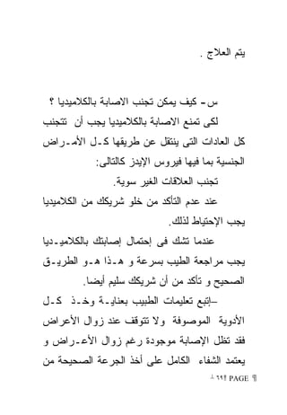 ‫ﻴﺘﻡ ﺍﻟﻌﻼﺝ .‬



 ‫ﺱ- ﻜﻴﻑ ﻴﻤﻜﻥ ﺘﺠﻨﺏ ﺍﻻﺼﺎﺒﺔ ﺒﺎﻟﻜﻼﻤﻴﺩﻴﺎ ؟‬
‫ﻟﻜﻰ ﺘﻤﻨﻊ ﺍﻻﺼﺎﺒﺔ ﺒﺎﻟﻜﻼﻤﻴﺩﻴﺎ ﻴﺠﺏ ﺃﻥ ﺘﺘﺠﻨﺏ‬
‫ﻜل ﺍﻟﻌﺎﺩﺍﺕ ﺍﻟﺘﻰ ﻴﻨﺘﻘل ﻋﻥ ﻁﺭﻴﻘﻬﺎ ﻜـل ﺍﻷﻤـﺭﺍﺽ‬
            ‫ﺍﻟﺠﻨﺴﻴﺔ ﺒﻤﺎ ﻓﻴﻬﺎ ﻓﻴﺭﻭﺱ ﺍﻹﻴﺩﺯ ﻜﺎﻟﺘﺎﻟﻰ:‬
                ‫ﺘﺠﻨﺏ ﺍﻟﻌﻼﻗﺎﺕ ﺍﻟﻐﻴﺭ ﺴﻭﻴﺔ.‬
‫ﻋﻨﺩ ﻋﺩﻡ ﺍﻟﺘﺄﻜﺩ ﻤﻥ ﺨﻠﻭ ﺸﺭﻴﻜﻙ ﻤﻥ ﺍﻟﻜﻼﻤﻴﺩﻴﺎ‬
                              ‫ﻴﺠﺏ ﺍﻹﺤﺘﻴﺎﻁ ﻟﺫﻟﻙ.‬
‫ﻋﻨﺩﻤﺎ ﺘﺸﻙ ﻓﻰ ﺇﺤﺘﻤﺎل ﺇﺼﺎﺒﺘﻙ ﺒﺎﻟﻜﻼﻤﻴـﺩﻴﺎ‬
‫ﻴﺠﺏ ﻤﺭﺍﺠﻌﺔ ﺍﻟﻁﻴﺏ ﺒﺴﺭﻋﺔ ﻭ ﻫـﺫﺍ ﻫـﻭ ﺍﻟﻁﺭﻴـﻕ‬
         ‫ﺍﻟﺼﺤﻴﺢ ﻭ ﺘﺄﻜﺩ ﻤﻥ ﺃﻥ ﺸﺭﻴﻜﻙ ﺴﻠﻴﻡ ﺃﻴﻀﺎ.‬
‫−ﺇﺘﺒﻊ ﺘﻌﻠﻴﻤﺎﺕ ﺍﻟﻁﺒﻴﺏ ﺒﻌﻨﺎﻴـﺔ ﻭﺨـﺫ ﻜـل‬
‫ﺍﻷﺩﻭﻴﺔ ﺍﻟﻤﻭﺼﻭﻓﺔ ﻭﻻ ﺘﺘﻭﻗﻑ ﻋﻨﺩ ﺯﻭﺍل ﺍﻷﻋﺭﺍﺽ‬
‫ﻓﻘﺩ ﺘﻅل ﺍﻹﺼﺎﺒﺔ ﻤﻭﺠﻭﺩﺓ ﺭﻏﻡ ﺯﻭﺍل ﺍﻷﻋـﺭﺍﺽ ﻭ‬
‫ﻴﻌﺘﻤﺩ ﺍﻟﺸﻔﺎﺀ ﺍﻟﻜﺎﻤل ﻋﻠﻰ ﺃﺨﺫ ﺍﻟﺠﺭﻋﺔ ﺍﻟﺼﺤﻴﺤﺔ ﻤﻥ‬
                                        ‫ ‪ ٦٩ PAGE‬‬
 