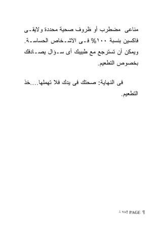 ‫ﻤﻨﺎﻋﻰ ﻤﻀﻁﺭﺏ ﺃﻭ ﻅﺭﻭﻑ ﺼﺤﻴﺔ ﻤﺤﺩﺩﺓ ﻭﻻﻴﻘـﻰ‬
‫ﻓﺎﻜﺴﻴﻥ ﺒﻨﺴﺒﺔ ٠٠١% ﻓـﻰ ﺍﻻﺸـﺨﺎﺹ ﺍﻟﺤﺴﺎﺴـﺔ.‬
‫ﻭﻴﻤﻜﻥ ﺃﻥ ﺘﺴﺘﺭﺠﻊ ﻤﻊ ﻁﺒﻴﺒﻙ ﺃﻯ ﺴـﺅﺍل ﻴﺼـﺎﺩﻓﻙ‬
                            ‫ﺒﺨﺼﻭﺹ ﺍﻟﺘﻁﻌﻴﻡ.‬

‫ﻓﻰ ﺍﻟﻨﻬﺎﻴﺔ: ﺼﺤﺘﻙ ﻓﻰ ﻴﺩﻙ ﻓﻼ ﺘﻬﻤﻠﻬﺎ....ﺨﺫ‬
                                      ‫ﺍﻟﺘﻁﻌﻴﻡ.‬




                                     ‫ ‪ ٧٨ PAGE‬‬
 