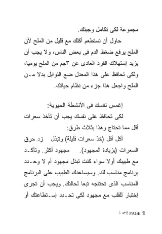 ‫ﻤﺠﻤﻭﻋﺔ ﻟﻜﻰ ﺘﻜﺎﻤل ﻭﺠﺒﺘﻙ.‬
‫ﺤﺎﻭل ﺃﻥ ﺘﺴﺘﻁﻌﻡ ﺃﻜﻠﻙ ﻤﻊ ﻗﻠﻴل ﻤﻥ ﺍﻟﻤﻠﺢ ﻷﻥ‬
‫ﺍﻟﻤﻠﺢ ﻴﺭﻓﻊ ﻀﻐﻁ ﺍﻟﺩﻡ ﻓﻰ ﺒﻌﺽ ﺍﻟﻨﺎﺱ، ﻭﻻ ﻴﺠﺏ ﺃﻥ‬
‫ﻴﺯﻴﺩ ﺇﺴﺘﻬﻼﻙ ﺍﻟﻔﺭﺩ ﺍﻟﻌﺎﺩﻯ ﻋﻥ ٣ﺠﻡ ﻤﻥ ﺍﻟﻤﻠﺢ ﻴﻭﻤﻴﺎ،‬
‫ﻭﻟﻜﻰ ﺘﺤﺎﻓﻅ ﻋﻠﻰ ﻫﺫﺍ ﺍﻟﻤﻌﺩل ﻀﻊ ﺍﻟﺘﻭﺍﺒل ﺒﺩﻻ ﻤـﻥ‬
            ‫ﺍﻟﻤﻠﺢ ﻭﺍﺠﻌل ﻫﺫﺍ ﺠﺯﺀ ﻤﻥ ﻨﻅﺎﻡ ﺤﻴﺎﺘﻙ.‬

         ‫ﺇﻏﻤﺱ ﻨﻔﺴﻙ ﻓﻰ ﺍﻷﻨﺸﻁﺔ ﺍﻟﺤﻴﻭﻴﺔ:‬
‫ﻟﻜﻰ ﺘﺤﺎﻓﻅ ﻋﻠﻰ ﻨﻔﺴﻙ ﻴﺠﺏ ﺃﻥ ﺘﺄﺨﺫ ﺴﻌﺭﺍﺕ‬
                 ‫ﺃﻗل ﻤﻤﺎ ﺘﺤﺘﺎﺝ ﻭﻫﺫﺍ ﺒﺜﻼﺙ ﻁﺭﻕ:‬
‫ﺯﺩ ﺤﺭﻕ‬     ‫ﺃﻜل ﺃﻗل )ﺨﺫ ﺴﻌﺭﺍﺕ ﻗﻠﻴﻠﺔ( ﻭﺘﺒﺫل‬
‫ﻤﺠﻬﻭﺩ ﺃﻜﺜﺭ. ﻭﺘﺄﻜـﺩ‬    ‫ﺍﻟﺴﻌﺭﺍﺕ )ﺒﺯﻴﺎﺩﺓ ﺍﻟﻤﺠﻬﻭﺩ(.‬
‫ﻤﻊ ﻁﺒﻴﺒﻙ ﺃﻭﻻ ﺴﻭﺍﺀ ﻜﻨﺕ ﺘﺒﺫل ﻤﺠﻬﻭﺩ ﺃﻡ ﻻ ﻭﺤـﺩﺩ‬
‫ﺒﺭﻨﺎﻤﺞ ﻤﻨﺎﺴﺏ ﻟﻙ. ﻭﺴﻴﺴﺎﻋﺩﻙ ﺍﻟﻁﺒﻴﺏ ﻋﻠﻰ ﺍﻟﺒﺭﻨﺎﻤﺞ‬
‫ﺍﻟﻤﻨﺎﺴﺏ ﺍﻟﺫﻯ ﺘﺤﺘﺎﺠﻪ ﺘﺒﻌﺎ ﻟﺤﺎﻟﺘﻙ. ﻭﻴﺠﺏ ﺃﻥ ﺘﺠﺭﻯ‬
‫ﺇﺨﺘﺒﺎﺭ ﻟﻠﻘﻠﺏ ﻤﻊ ﻤﺠﻬﻭﺩ ﻟﻜﻰ ﺘﺤـﺩﺩ ﺇﺴـﺘﻁﺎﻋﺘﻙ ﺃﻭ‬

                                       ‫ ‪ ٨٣ PAGE‬‬
 