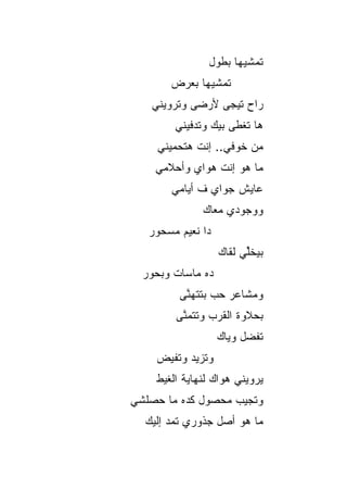 ‫ﺘﻤﺸﻴﻬﺎ ﺒﻁﻭل‬
       ‫ﺘﻤﺸﻴﻬﺎ ﺒﻌﺭﺽ‬
   ‫ﺭﺍﺡ ﺘﻴﺠﻰ ﻷﺭﻀﻰ ﻭﺘﺭﻭﻴﻨﻲ‬
        ‫ﻫﺎ ﺘﻐﻁﻰ ﺒﻴﻙ ﻭﺘﺩﻓﻴﻨﻲ‬
    ‫ﻤﻥ ﺨﻭﻓﻲ.. ﺇﻨﺕ ﻫﺘﺤﻤﻴﻨﻲ‬
    ‫ﻤﺎ ﻫﻭ ﺇﻨﺕ ﻫﻭﺍﻱ ﻭﺃﺤﻼﻤﻲ‬
           ‫‪‬‬
       ‫ﻋﺎﻴﺵ ﺠﻭﺍﻱ ﻑ ﺃﻴﺎﻤﻲ‬
              ‫ﻭﻭﺠﻭﺩﻱ ﻤﻌﺎﻙ‬
   ‫ﺩﺍ ﻨﻌﻴﻡ ﻤﺴﺤﻭﺭ‬
                   ‫ﺒﻴﺨﱢﻲ ﻟﻘﺎﻙ‬
                         ‫ﻠ‬
  ‫ﺩﻩ ﻤﺎﺴﺎﺕ ﻭﺒﺤﻭﺭ‬
         ‫ﻭﻤﺸﺎﻋﺭ ﺤﺏ ﺒﺘﺘﻬﻨﻰ‬
          ‫ﱠ‬
        ‫ﺒﺤﻼﻭﺓ ﺍﻟﻘﺭﺏ ﻭﺘﺘﻤﻨﻰ‬
         ‫ﱠ‬
                   ‫ﺘﻔﻀل ﻭﻴﺎﻙ‬
    ‫ﻭﺘﺯﻴﺩ ﻭﺘﻔﻴﺽ‬
    ‫ﻴﺭﻭﻴﻨﻲ ﻫﻭﺍﻙ ﻟﻨﻬﺎﻴﺔ ﺍﻟﻐﻴﻁ‬
‫ﻭﺘﺠﻴﺏ ﻤﺤﺼﻭل ﻜﺩﻩ ﻤﺎ ﺤﺼﻠﺸﻲ‬
  ‫ﻤﺎ ﻫﻭ ﺃﺼل ﺠﺫﻭﺭﻱ ﺘﻤﺩ ﺇﻟﻴﻙ‬
 
