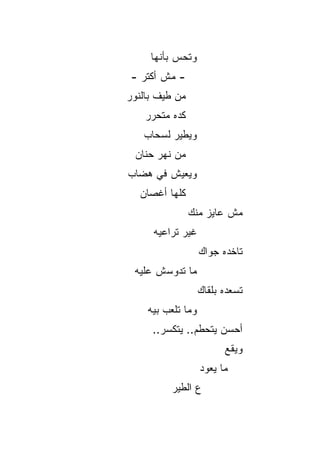 ‫ﻭﺘﺤﺱ ﺒﺄﻨﻬﺎ‬
           ‫‪‬‬
‫- ﻤﺵ ﺃﻜﺘﺭ -‬
‫ﻤﻥ ﻁﻴﻑ ﺒﺎﻟﻨﻭﺭ‬
    ‫ﻜﺩﻩ ﻤﺘﺤﺭﺭ‬
   ‫ﻭﻴﻁﻴﺭ ﻟﺴﺤﺎﺏ‬
 ‫ﻤﻥ ﻨﻬﺭ ﺤﻨﺎﻥ‬
‫ﻭﻴﻌﻴﺵ ﻓﻲ ﻫﻀﺎﺏ‬
  ‫ﻜﻠﻬﺎ ﺃﻏﺼﺎﻥ‬
                ‫ﻤﺵ ﻋﺎﻴﺯ ﻤﻨﻙ‬
     ‫ﻏﻴﺭ ﺘﺭﺍﻋﻴﻪ‬
                   ‫ﺘﺎﺨﺩﻩ ﺠﻭﺍﻙ‬
 ‫ﻤﺎ ﺘﺩﻭﺴﺵ ﻋﻠﻴﻪ‬
                   ‫ﺘﺴﻌﺩﻩ ﺒﻠﻘﺎﻙ‬
    ‫ﻭﻤﺎ ﺘﻠﻌﺏ ﺒﻴﻪ‬
     ‫ﺃﺤﺴﻥ ﻴﺘﺤﻁﻡ.. ﻴﺘﻜ ‪‬ﺭ..‬
        ‫ﺴ‬
                         ‫ﻭﻴﻘﻊ‬
                   ‫ﻤﺎ ﻴﻌﻭﺩ‬
          ‫ﻉ ﺍﻟﻁﻴﺭ‬
 