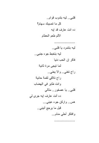 ‫ﻗﻠﺒﻲ.. ﻟﻴﻪ ﺒﺘﺩﻭﺏ ﻗﻭﺍﻡ..‬
     ‫ﻜل ﻤﺎ ﺘﺼﻴﺒﻙ ﺴﻬﺎﻡ؟‬
                ‫ﺩﻩ ﺍﻨﺕ ﻋﺎﺭﻑ ﻗﺩ ﺇﻴﻪ‬
        ‫ﺍﻷﻟﻡ ﻁﻌﻡ ﺍﻟﺤﻁﺎﻡ‬
                  ‫..................‬
                ‫ﻟﻴﻪ ﺒﺘﺘﻤﺭﺩ ﻴﺎ ﻗﻠﺒﻲ..‬
                           ‫‪‬‬
   ‫ﻟﻴﻪ ﺒﺘﺨﺒﻁ ﺠﻭﻩ ﺠﻨﺒﻲ..‬
                  ‫ﻓﺎﻜﺭ ﺇﻥ ﺍﻟﺤﺏ ﺩﻨﻴﺎ‬
      ‫ﻟﻤﺎ ﺘﻴﺠﻰ ﻤﺭﺓ ﺜﺎﻨﻴﺔ‬
             ‫ﺭﺍﺡ ﺘﻐﻨﻲ.. ﻭﺍﻻ ﻴﻌﻨﻲ..‬
                    ‫ﹼ‬
    ‫ﺭﺍﺡ ﺘﻼ ِﻲ ﻟﻘﻤﺔ ﺤﺎﻨﻴﺔ‬
                ‫ﻗ‬
   ‫ﻭﺍﻨﺕ ﻁﺎﻴﺭ ﻓﻲ ﺍﻟﻬﻀﺎﺏ‬
           ‫ﻗﻠﺒﻲ.. ﻴﺎ ﻋﺼﻔﻭﺭ.. ﻤﺜﺎﻟﻲ‬
‫ﺩﻩ ﺃﻨﺕ ﻋﺎﺭﻑ ﺇﻴﻪ ﺠﺭﻯ ﻟﻲ‬
         ‫ﻫﺱ.. ﻭﺍﺭﻜﻥ ﺠﻭﻩ ﻋﻴﻨﻲ...‬
                              ‫‪‬‬
     ‫ﻗﺒل ﻤﺎ ﻴﺭﺠﻊ ﺃﻨﻴﻨﻲ..‬
                ‫ﻭﺍﻓﺘﻜﺭ ﺃﺤﻠﻲ ﻤﻨﺎﻡ...‬
                  ‫..................‬
 