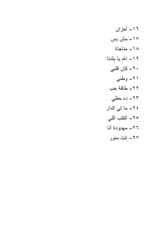 ‫٦١- ﺃﺤﺯﺍﻥ‬
  ‫٧١- ﻤﺵ ﺒﺱ‬
    ‫٨١- ﻤﻨﺎﺠﺎﺓ‬
‫٩١- ﺍﷲ ﻴﺎ ﺒﻠﺩﻨﺎ‬
 ‫٠٢- ﻜﺎﻥ ﻗﻠﺒﻲ‬
    ‫١٢- ﻭﻁﻨﻲ‬
 ‫٢٢- ﻁﺎﻗﺔ ﺤﺏ‬
  ‫٣٢- ﺩﻩ ﺤﻅﻲ‬
‫٤٢- ﻤﺎ ﻟﻲ ﺍﻟﺩﺍﺭ‬
‫٥٢- ﺍﻟﻘﻠﺏ ﺍﻟﻠﻲ‬
‫٦٢- ﻤﻬﺩﻭﺩﺓ ﺃﻨﺎ‬
 ‫٧٢- ﺇﻨﺕ ﻤﻨﻭﺭ‬
 