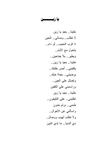 ‫‪ ‬‬


         ‫ﺨﻠﻴﻨﺎ.. ﺒﻌﻴﺩ ﻴﺎ ﺯﻴﻥ‬
   ‫ﻻ ﺘﻁﻠﺏ.. ﻭﺼﺎﻟﻲ.. ﺍﻟﺤﻴﻥ‬
   ‫ﺩﺍ ﻗﺭﺏ ﺍﻟﺤﺒﻴﺏ.. ﻟﻭ ﺩﺍﻡ..‬
          ‫ﻴﺘﺤﻭل ﻤﻊ ﺍﻷﻴﺎﻡ..‬
       ‫ﻭﻴﻁﻴﺭ.. ﺒﻼ ﺠﻨﺎﺤﻴﻥ..‬
       ‫ﺨﻠﻴﻨﺎ.. ﺒﻌﻴﺩ ﻴﺎ ﺯﻴﻥ..‬
      ‫ﻴﻜﻔﻴﻨﻲ.. ﺃﺤﺱ ﺒﻘﻠﺒﻙ..‬
      ‫ﻴﺭﻀﻴﻨﻲ.. ﺒﺠﻨﺔ ﺤﺒﻙ..‬
        ‫ﻭﺘﻀﻠل ﻋﻠﻲ ﺍﻟﻌﻴﻥ..‬
       ‫ﻭﺭﺍﺴﻤﻨﻲ ﻋﻠﻲ ﺍﻟﻜﻔﻴﻥ‬
         ‫ﺨﻠﻴﻨﺎ.. ﺒﻌﻴﺩ ﻴﺎ ﺯﻴﻥ‬
    ‫ﺍﻁﻠﺒﻨﻲ.. ﻋﻠﻲ ﺍﻟﺘﻠﻴﻔﻭﻥ..‬
         ‫ﻁﻤﻨﻲ.. ﺒﺭﺘﻡ ﺤﻨﻭﻥ‬
                       ‫‪‬‬
      ‫ﻭﺍﺴﺄﻟﻨﻲ ﻋﻥ ﺍﻷﺤﻭﺍل..‬
   ‫ﻭﻻ ﺘﻁﻠﺏ ﻟﻬﻴﺏ ﻭﻭﺼﺎل..‬
    ‫ﺩﻱ ﺍﻟﺩﻨﻴﺎ.. ﻤﺎ ﺘﺩﻱ ﺍﺘﻨﻴﻥ‬
           ‫‪‬‬
 