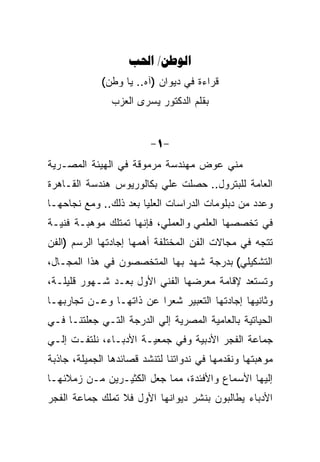 ‫‪ /‬‬
             ‫ﻗﺭﺍﺀﺓ ﻓﻲ ﺩﻴﻭﺍﻥ )ﺁﻩ.. ﻴﺎ ﻭﻁﻥ(‬
               ‫ﺒﻘﻠﻡ ﺍﻟﺩﻜﺘﻭﺭ ﻴﺴﺭﻯ ﺍﻟﻌﺯﺏ‬


                         ‫-1-‬
‫ﻤﻨﻲ ﻋﻭﺽ ﻤﻬﻨﺩﺴﺔ ﻤﺭﻤﻭﻗﺔ ﻓﻲ ﺍﻟﻬﻴﺌﺔ ﺍﻟﻤﺼـﺭﻴﺔ‬
‫ﺍﻟﻌﺎﻤﺔ ﻟﻠﺒﺘﺭﻭل.. ﺤﺼﻠﺕ ﻋﻠﻲ ﺒﻜﺎﻟﻭﺭﻴﻭﺱ ﻫﻨﺩﺴﺔ ﺍﻟﻘـﺎﻫﺭﺓ‬
‫ﻭﻋﺩﺩ ﻤﻥ ﺩﺒﻠﻭﻤﺎﺕ ﺍﻟﺩﺭﺍﺴﺎﺕ ﺍﻟﻌﻠﻴﺎ ﺒﻌﺩ ﺫﻟﻙ.. ﻭﻤﻊ ﻨﺠﺎﺤﻬـﺎ‬
‫ﻓﻲ ﺘﺨﺼﺼﻬﺎ ﺍﻟﻌﻠﻤﻲ ﻭﺍﻟﻌﻤﻠﻲ، ﻓﺈﻨﻬﺎ ﺘﻤﺘﻠﻙ ﻤﻭﻫﺒـﺔ ﻓﻨﻴـﺔ‬
‫ﺘﺘﺠﻪ ﻓﻲ ﻤﺠﺎﻻﺕ ﺍﻟﻔﻥ ﺍﻟﻤﺨﺘﻠﻔﺔ ﺃﻫﻤﻬﺎ ﺇﺠﺎﺩﺘﻬﺎ ﺍﻟﺭﺴﻡ )ﺍﻟﻔﻥ‬
‫ﺍﻟﺘﺸﻜﻴﻠﻲ( ﺒﺩﺭﺠﺔ ﺸﻬﺩ ﺒﻬﺎ ﺍﻟﻤﺘﺨﺼﺼﻭﻥ ﻓﻲ ﻫﺫﺍ ﺍﻟﻤﺠـﺎل،‬
‫ﻭﺘﺴﺘﻌﺩ ﻹﻗﺎﻤﺔ ﻤﻌﺭﻀﻬﺎ ﺍﻟﻔﻨﻲ ﺍﻷﻭل ﺒﻌـﺩ ﺸـﻬﻭﺭ ﻗﻠﻴﻠـﺔ،‬
‫ﻭﺜﺎﻨﻴﻬﺎ ﺇﺠﺎﺩﺘﻬﺎ ﺍﻟﺘﻌﺒﻴﺭ ﺸﻌﺭﺍ ﻋﻥ ﺫﺍﺘﻬـﺎ ﻭﻋـﻥ ﺘﺠﺎﺭﺒﻬـﺎ‬
                         ‫‪‬‬
‫ﺍﻟﺤﻴﺎﺘﻴﺔ ﺒﺎﻟﻌﺎﻤﻴﺔ ﺍﻟﻤﺼﺭﻴﺔ ﺇﻟﻲ ﺍﻟﺩﺭﺠﺔ ﺍﻟﺘـﻲ ﺠﻌﻠﺘﻨـﺎ ﻓـﻲ‬
‫ﺠﻤﺎﻋﺔ ﺍﻟﻔﺠﺭ ﺍﻷﺩﺒﻴﺔ ﻭﻓﻲ ﺠﻤﻌﻴـﺔ ﺍﻷﺩﺒـﺎﺀ، ﻨﻠﺘﻔـﺕ ﺇﻟـﻲ‬
‫ﻤﻭﻫﺒﺘﻬﺎ ﻭﻨﻘﺩﻤﻬﺎ ﻓﻲ ﻨﺩﻭﺍﺘﻨﺎ ﻟﺘﻨﺸﺩ ﻗﺼﺎﺌﺩﻫﺎ ﺍﻟﺠﻤﻴﻠﺔ، ﺠﺎﺫﺒﺔ‬
‫ﺇﻟﻴﻬﺎ ﺍﻷﺴﻤﺎﻉ ﻭﺍﻷﻓﺌﺩﺓ، ﻤﻤﺎ ﺠﻌل ﺍﻟﻜﺜﻴـﺭﻴﻥ ﻤـﻥ ﺯﻤﻼﺌﻬـﺎ‬
‫ﺍﻷﺩﺒﺎﺀ ﻴﻁﺎﻟﺒﻭﻥ ﺒﻨﺸﺭ ﺩﻴﻭﺍﻨﻬﺎ ﺍﻷﻭل ﻓﻼ ﺘﻤﻠﻙ ﺠﻤﺎﻋﺔ ﺍﻟﻔﺠﺭ‬
 