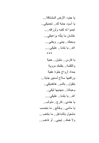 ‫ﻴﺎ ﺠﻨﻭﺩ ﺍﻷﺭﺽ ﺍﻟﻤﺸﺘﺎﻗﺔ...‬
 ‫ﻴﺎ ﺃﺴﻭﺩ ﺠﺎﻴﺔ ﻟﻙ.. ﺘﺤﻤﻴﻜﻲ..‬
   ‫ﺍﺤﻤﻭﺍ ﻟﻪ ﻜﺘﺒﻪ ﻭﺃﻭﺭﺍﻗﻪ....‬
   ‫ﻋﻠﺸﺎﻥ ﻤﺎ ﻴﺘﻨﻪ ﻴﺭﺍﻋﻴﻜﻲ...‬
               ‫ﱡ‬
    ‫ﻭﺒﺤﺒﻙ.. ﻴﺒﻨﻲ.. ﻭﻴﻐﻨﻲ...‬
    ‫ﺍﷲ.. ﻴﺎ ﺒﻠﺩﻨﺎ.. ﻋﻠﻴﻜﻲ....‬
     ‫***‬
     ‫ﻴﺎ ﻓﺎﺭﺱ.. ﻤﻠﻴﺎﻥ.. ﺤﻨﻴﺔ‬
      ‫ﻭﺍﻟﻜﻠﻤﺔ.. ﺒﻘﻠﻤﻙ ﻤﺭﻭﻴﺔ‬
      ‫ﺒﻤﺩﺍﺩ ﺃﺭﻭﺍﺡ ﺤﻠﻭﺓ ﻋﻔﻴﺔ‬
 ‫ﻭﺭﺍﻓﻌﻬﺎ ﺴﻼﺡ ﻟﺴﻨﻴﻥ ﺠﺎﻴﺔ...‬
   ‫ﺒﺘﻘﻭل.. ﺒﺎﻟﺩﻡ.. ﻫﺎﻨﻔﺩﻴﻜﻲ..‬
     ‫ﻭﺤﻴﺎﺘﻨﺎ.. ﺒﻨﻬﺩﻴﻬﺎ ﻟﻴﻜﻲ..‬
    ‫ﺍﷲ.. ﻴﺎ ﺒﻠﺩﻨﺎ.. ﻋﻠﻴﻜﻲ....‬
   ‫ﻴﺎ ﺠﻨﺩﻱ.. ﻓﺎﺭﻉ.. ﻤﺘﻭﺜﺏ..‬
‫ﻴﺎ ﻤﺎﺸﻲ.. ﻭﻁﺎﻟﻊ.. ﻤﺎ ﺒﺘﺤﺴﺏ‬
‫ﻤﺸﻐﻭل ﺒﺎﻟﺸﺎﻏل.. ﻤﺎ ﺒﺘﺘﻌﺏ...‬
‫ﻭﻻ ﻫﻤﻙ.. ﺘﻴﺠﻲ.. ﺃﻭ ﺘﺫﻫﺏ...‬
 