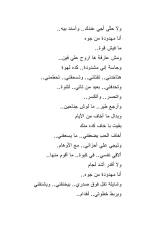 ‫ﻭﻻ ﺤ ﱠﻰ ﺃﺠﻲ ﻋﻨﺩﻙ.. ﻭﺃﺴﻨﺩ ﺒﻴﻪ..‬
                                  ‫ﺘ‬
                       ‫ﺃﻨﺎ ﻤﻬﺩﻭﺩﺓ ﻤﻥ ﺠﻭﻩ‬
                             ‫ﻤﺎ ﻓﻴﺵ ﻗﻭﺓ..‬
           ‫ﻭﻤﺵ ﻋﺎﺭﻓﺔ ﻫﺎ ﺍﺭﻭﺡ ﻋﻠﻲ ﻓﻴﻥ..‬
            ‫ﻭﺤﺎﺴﺔ ﺇﻨﻲ ﻤﺸﺩﻭﺩﺓ.. ﻜﺩﻩ ﻟﻬﻭﺓ‬
   ‫ﻫﺘﺎﺨﺩﻨﻲ.. ﺘﻔﺘﺘﻨﻲ.. ﻭﺘﺴﺤﻘﻨﻲ.. ﺘﺤﻁﻤﻨﻲ..‬
          ‫ﻭﺘﺤﺩﻓﻨﻲ.. ﺒﻌﻴﺩ ﻤﻥ ﺘﺎﻨﻲ.. ﻟﻠﻨﻭﺓ..‬
                       ‫ﻭﺍﺘﺤﺴﺭ.. ﻭﺃﺘﻜﺴﺭ..‬
                                   ‫‪‬‬
           ‫ﻭﺃﺭﺠﻊ ﻁﻴﺭ.. ﻤﺎ ﻟﻭﺵ ﺠﻨﺎﺤﻴﻥ..‬
                   ‫ﻭﺒﺩﺍل ﻤﺎ ﺃﺨﺎﻑ ﻤﻥ ﺍﻷﻴﺎﻡ‬
                     ‫ﺒﻘﻴﺕ ﺒﺎ ﺨﺎﻑ ﻜﺩﻩ ﻤﻨﻙ‬
        ‫ﺃﺨﺎﻑ ﺍﻟﺤﺏ ﻴﻀﻌﻔﻨﻲ.. ﻤﺎ ﻴﺴﻌﻔﻨﻲ..‬
          ‫ﻭﺘﻴﺠﻲ ﻋﻠﻲ ﺃﺤﺯﺍﻨﻲ.. ﻤﻊ ﺍﻷﻭﻫﺎﻡ.‬
                              ‫‪‬‬
     ‫ﺃﻻ ِﻲ ﻨﻔﺴﻲ.. ﻓﻲ ﻜﺒﻭﺓ.. ﻤﺎ ﺃﻗﻭﻡ ﻤﻨﻬﺎ..‬
                                      ‫ﻗ‬
                         ‫ﻭﻻ ﺃﻗﺩﺭ ﺃﺸﺩ ﻟﺠﺎﻡ‬
                      ‫ﺃﻨﺎ ﻤﻬﺩﻭﺩﺓ ﻤﻥ ﺠﻭﻩ..‬
‫ﻭﺸﺎﻴﻠﺔ ﺘﻘل ﻓﻭﻕ ﺼﺩﺭﻱ.. ﺒﻴﺨﻨﻘﻨﻲ.. ﻭﻴﺸﻨﻘﻨﻲ‬
                   ‫ﻭﻴﺭﺒﻁ ﺨﻁﻭﺘﻲ.. ﻟﻘﺩﺍﻡ..‬
                       ‫‪‬‬
 