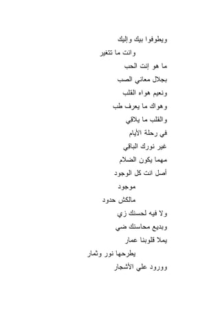 ‫ﻭﻴﻁﻭﻓﻭﺍ ﺒﻴﻙ ﻭﺇﻟﻴﻙ‬
    ‫ﻭﺍﻨﺕ ﻤﺎ ﺘﺘﻐ ‪‬ﺭ‬
     ‫ﻴ‬
             ‫ﻤﺎ ﻫﻭ ﺇﻨﺕ ﺍﻟﺤﺏ‬
                      ‫‪‬‬
           ‫ﺒﺠﻼل ﻤﻌﺎﻨﻲ ﺍﻟﺼﺏ‬
             ‫ﻭﻨﻌﻴﻡ ﻫﻭﺍﻩ ﺍﻟﻘﻠﺏ‬
         ‫ﻭﻫﻭﺍﻙ ﻤﺎ ﻴﻌﺭﻑ ﻁﺏ‬
              ‫ﻭﺍﻟﻘﻠﺏ ﻤﺎ ﻴﻼ ِﻲ‬
               ‫ﻗ‬
               ‫ﻓﻲ ﺭﺤﻠﺔ ﺍﻷﻴﺎﻡ‬
             ‫ﻏﻴﺭ ﻨﻭﺭﻙ ﺍﻟﺒﺎ ِﻲ‬
              ‫ﻗ‬
           ‫ﻤﻬﻤﺎ ﻴﻜﻭﻥ ﺍﻟﻀﻼﻡ‬
         ‫ﺃﺼل ﺍﻨﺕ ﻜل ﺍﻟﻭﺠﻭﺩ‬
           ‫ﻤﻭﺠﻭﺩ‬
     ‫ﻤﺎﻟﻜﺵ ﺤﺩﻭﺩ‬
           ‫ﻭﻻ ﻓﻴﻪ ﻟﺤﺴﻨﻙ ﺯﻱ‬
           ‫‪‬‬
          ‫ﻭﺒﺩﻴﻊ ﻤﺤﺎﺴﻨﻙ ﻀﻲ‬
          ‫‪‬‬
             ‫ﻴﻤﻼ ﻗﻠﻭﺒﻨﺎ ﻋﻤﺎﺭ‬
‫ﻴﻁﺭﺤﻬﺎ ﻨﻭﺭ ﻭﺜﻤﺎﺭ‬
         ‫ﻭﻭﺭﻭﺩ ﻋﻠﻲ ﺍﻷﺸﺠﺎﺭ‬
 
