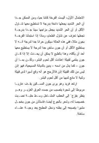 ‫ﺍﻻﺤﺘﻤﺎل ﺍﻷﻭل، ﺃﻟﻴﺴﺕ ﺍﻟﻔﺭﺨﺔ ﻜﺎﺌﻨﺎ ﺤﻴﹰ، ﻭﻤﻥ ﺍﻟﻤﻤﻜﻥ ﺠـﺩﺍ‬
‫ﹰ‬                ‫ﹰ ﺎ‬
                 ‫ﹰ‬
‫ﺃﻥ ﺍﻟﺤﺭ ﺍﻟﺸﺩﻴﺩ ﻴﺠﻌﻠﻬﺎ ﺩﺍﺌﺨﺔ ﺒﺩﺭﺠﺔ ﻻ ﺘﺴﺘﻁﻴﻊ ﻤﻌﻬﺎ ﺘﻨـﺎﻭل‬
‫ﺍﻷﻜل ﺃﻭ ﺃﻥ ﺍﻟﺤﺭ ﺍﻟﺸﺩﻴﺩ ﻴﺠﻌل ﻤﺯﺍﺠﻬﺎ ﺴﻴﺌﺎ ﺠـﺩﺍ ﺒﺩﺭﺠـﺔ‬
       ‫ﹰ‬    ‫ﹰ‬
‫ﺘﺠﻌﻠﻬﺎ ﺘﻌﺯﻑ ﻋﻥ ﺘﻨﺎﻭل ﺍﻟﻁﻌﺎﻡ، ﻭﻤﺎﺫﺍ ﺇﺫﺍ ﺍﺴﺘﺒﺩﻟﻨﺎ ﺍﻟﻔﺭﺨـﺔ‬
‫ﺒﺠﻭﻥ ﻤﺜ ﹰ، ﻓﻔﻲ ﻫﺫﻩ ﺍﻟﺤﺎﻟﺔ ﺴﻴﻜﻭﻥ ﺤﺭﺍﻨﹰ ﺠﺩﹰ ﻟﺩﺭﺠﺔ ﺃﻨـﻪ ﻻ‬
             ‫ﺎ ﺍ‬                             ‫ﻼ‬
                                             ‫ﹰ‬
‫ﻴﺴﺘﻁﻴﻊ ﺍﻷﻜل ﺃﻭ ﺃﻥ ﺠﻭﻥ ﺴﺎﺨﻥ ﺠﺩﺍ ﻟﺩﺭﺠﺔ ﻻ ﻴﺴﺘﻁﻴﻊ ﻤﻌﻬﺎ‬
                    ‫ﹰ‬
‫ﺃﺤﺩ ﺃﻥ ﻴﺄﻜﻠﻪ، ﻭﻫﺫﺍ ﺒﺎﻟﻁﺒﻊ ﻻ ﻴﻤﻜﻥ ﺃﻥ ﻴﺤـﺩﺙ ﺇﻻ ﺇﺫﺍ ﻜـﺎﻥ‬
‫ﺠﻭﻥ ﻴﻨﺘﻤﻲ ﻟﻘﺒﻴﻠﺔ ﺍﻋﺘﺎﺩﺕ ﺃﻜل ﻟﺤﻭﻡ ﺍﻟﺒﺸﺭ، ﻭﻟﻜـﻥ ﺒﻤـﺎ ﺃﻥ‬
‫ﺠﻭﻥ – ﻜﻤﺎ ﻴﺩل ﻤﻥ ﺍﺴﻤﻪ – ﻴﺩﻴﻥ ﺒﺎﻟﺩﻴﺎﻨﺔ ﺍﻟﻤﺴﻴﺤﻴﺔ، ﻓﻬﻭ ﺇﺫﻥ‬
‫ﻟﻴﺱ ﻤﻥ ﺘﻠﻙ ﺍﻟﻘﺒﻴﻠﺔ ﺇﺫﻥ ﻓﺎﻷﺭﺠﺢ ﻫﻭ ﺃﻨﻪ ﻭﻗﻊ ﺃﺴﻴﺭﺍ ﻟﺩﻯ ﻗﺒﻴﻠﺔ‬
          ‫ﹰ‬
                   ‫ﻭﺜﻨﻴﺔ ﻻ ﻤﺎﻨﻊ ﻟﺩﻴﻬﺎ ﻤﻥ ﺃﻜل ﻟﺤﻭﻡ ﺍﻟﺒﺸﺭ.‬
‫ﺍﺭﺘﻌﺩ ﻓﺭﻴﺩ ﻭﻫﻭ ﻴﺭﻯ ﺠﻭﻥ ﺍﻟﻤﺴـﻜﻴﻥ ﻴﻘـﻑ ﻋﺎﺭﻴـﺎ‬
‫ﹰ‬
‫ﻤﺭﺒﻭﻁﺎ ﺇﻟﻰ ﺸﺠﺭﺓ ﻴﺘﺼﺒﺏ ﻤﻥ ﺠﺴﺩﻩ ﺍﻟﻌﺭﻕ ﺍﻟﻐﺯﻴـﺭ ﻭﻫـﻭ‬
                                          ‫ﹰ‬
‫ﻴﻨﻅﺭ ﺒﻔﺯﻉ ً ﺇﻟﻰ ﺍﻟﺤﻁﺏ ﺍﻟﻤﺸـﺘﻌل ﻭﺴـﻁ ﺤﻠﺒـﺔ ﻨﺼـﺒﺕ‬
‫ﺨﺼﻴﺼﺎ ﻟﻪ، ﻭﺸﻌﺭ ﺒﺎﻟﺠﻭﻉ ﺃﻴﻀﹰ، ﻓﺎﺴﺘﺄﺫﻥ ﻤﻥ ﺠﻭﻥ ﺒﺨﺠـل‬
                      ‫ﺎ‬
                      ‫ﹰ‬                    ‫ﹰ‬
‫ﻤﺸﻴﺭﺍ ﺒﺈﺼﺒﻌﻪ ﺇﻟﻰ ﺒﻁﻨﻪ ﻭﺩﺨل ﺍﻟﻤﻁﺒﺦ ﻴﻌﺩ ﻭﺠﺒـﺔ ﻋﺸـﺎﺀ‬
                                            ‫ﹰ‬
                                                 ‫ﺴﺎﺨﻨﺔ.‬
 