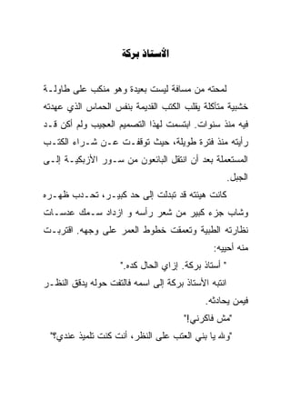 ‫‪ ‬‬


‫ﻟﻤﺤﺘﻪ ﻤﻥ ﻤﺴﺎﻓﺔ ﻟﻴﺴﺕ ﺒﻌﻴﺩﺓ ﻭﻫﻭ ﻤﻨﻜﺏ ﻋﻠﻰ ﻁﺎﻭﻟـﺔ‬
‫ﺨﺸﺒﻴﺔ ﻤﺘﺂﻜﻠﺔ ‪‬ﻘﻠﺏ ﺍﻟﻜﺘﺏ ﺍﻟﻘﺩﻴﻤﺔ ﺒﻨﻔﺱ ﺍﻟﺤﻤﺎﺱ ﺍﻟﺫﻱ ﻋﻬﺩﺘﻪ‬
                                        ‫ﻴ‬
                                        ‫‪‬‬
‫ﻓﻴﻪ ﻤﻨﺫ ﺴﻨﻭﺍﺕ. ﺍﺒﺘﺴﻤﺕ ﻟﻬﺫﺍ ﺍﻟﺘﺼﻤﻴﻡ ﺍﻟﻌﺠﻴﺏ ﻭﻟﻡ ﺃﻜﻥ ﻗـﺩ‬
‫ﺭﺃﻴﺘﻪ ﻤﻨﺫ ﻓﺘﺭﺓ ﻁﻭﻴﻠﺔ، ﺤﻴﺙ ﺘﻭﻗﻔـﺕ ﻋـﻥ ﺸـﺭﺍﺀ ﺍﻟﻜﺘـﺏ‬
‫ﺍﻟﻤﺴﺘﻌﻤﻠﺔ ﺒﻌﺩ ﺃﻥ ﺍﻨﺘﻘل ﺍﻟﺒﺎﺌﻌﻭﻥ ﻤﻥ ﺴـﻭﺭ ﺍﻷﺯﺒﻜﻴـﺔ ﺇﻟـﻰ‬
                                                      ‫ﺍﻟﺠﺒل.‬
‫ﻜﺎﻨﺕ ﻫﻴﺌﺘﻪ ﻗﺩ ﺘﺒﺩﻟﺕ ﺇﻟﻰ ﺤﺩ ﻜﺒﻴـﺭ، ﺘﺤـﺩﺏ ﻅﻬـﺭﻩ‬
       ‫‪‬‬                    ‫‪‬‬
‫ﻭﺸﺎﺏ ﺠﺯﺀ ﻜﺒﻴﺭ ﻤﻥ ﺸﻌﺭ ﺭﺃﺴﻪ ﻭ ﺍﺯﺩﺍﺩ ﺴـﻤﻙ ﻋﺩﺴـﺎﺕ‬
‫ﻨﻅﺎﺭﺘﻪ ﺍﻟﻁﺒﻴﺔ ﻭﺘﻌﻤﻘﺕ ﺨﻁﻭﻁ ﺍﻟﻌﻤﺭ ﻋﻠﻰ ﻭﺠﻬﻪ. ﺍﻗﺘﺭﺒـﺕ‬
                                               ‫ﻤﻨﻪ ﺃﺤﻴ ‪‬ﻪ:‬
                                                 ‫‪‬‬
                                                 ‫ﻴ‬
                     ‫" ﺃﺴﺘﺎﺫ ﺒﺭﻜﺔ. ﺇﺯﺍﻱ ﺍﻟﺤﺎل ﻜﺩﻩ."‬
‫ﺍﻨﺘﺒﻪ ﺍﻷﺴﺘﺎﺫ ﺒﺭﻜﺔ ﺇﻟﻰ ﺍﺴﻤﻪ ﻓﺎﻟﺘﻔﺕ ﺤﻭﻟﻪ ﻴﺩﻗﻕ ﺍﻟﻨﻅـﺭ‬
                                            ‫ﻓﻴﻤﻥ ﻴﺤﺎﺩﺜﻪ.‬
                                       ‫"ﻤﺵ ﻓﺎﻜﺭﻨﻲ!"‬
 ‫"ﻭﷲ ﻴﺎ ﺒﻨﻲ ﺍﻟﻌﺘﺏ ﻋﻠﻰ ﺍﻟﻨﻅﺭ، ﺃﻨﺕ ﻜﻨﺕ ﺘﻠﻤﻴﺫ ﻋﻨﺩﻱ؟"‬
 