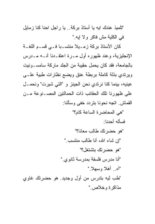 ‫"ﺘﻠﻤﻴﺫ ﻋﻨﺩﻙ ﺍﻴﻪ ﻴﺎ ﺃﺴﺘﺎﺫ ﺒﺭﻜﺔ.. ﻴﺎ ﺭﺍﺠل ﺍﺤﻨﺎ ﻜ ﹼﺎ ﺯﻤﺎﻴل‬
       ‫ﹼ‬
       ‫ﻨ‬
                           ‫ﻓﻲ ﺍﻟﻜﻠﻴﺔ ﻤﺵ ﻓﺎﻜﺭ ﻭﻻ ﺇﻴﻪ."‬
‫ﻜﺎﻥ ﺍﻷﺴﺘﺎﺫ ﺒﺭﻜﺔ ﺯﻤـﻴﻼ ﻤﻨﺘﺴـﺒﺎ ﻓـﻲ ﻗﺴـﻡ ﺍﻟﻠﻐـﺔ‬
                ‫ﹰ‬       ‫ﹰ‬
‫ﺍﻹﻨﺠﻠﻴﺯﻴﺔ، ﻭﻋﻨﺩ ﻅﻬﻭﺭﻩ ﺃﻭل ﻤـﺭﺓ ﺍﻋﺘﻘـﺩﻨﺎ ﺃﻨـﻪ ﻤـﺩﺭﺱ‬
‫ﺒﺎﻟﺠﺎﻤﻌﺔ، ﻓﻘﺩ ﻜﺎﻥ ﻴﺤﻤل ﺤﻘﻴﺒﺔ ﻤﻥ ﺍﻟﺠﻠﺩ ﻤﺎﺭﻜﺔ ﺴﺎﻤﺴـﻭﻨﻴﺕ‬
‫ﻭﻴﺭﺘﺩﻱ ﺒﺫﻟﺔ ﻜﺎﻤﻠﺔ ﺒﺭﺒﻁﺔ ﻋﻨﻕ ﻭﻴﻀﻊ ﻨﻅﺎﺭﺍﺕ ﻁﺒﻴﺔ ﻋﻠـﻰ‬
‫ﻋﻴﻨﻴﻪ، ﺒﻴﻨﻤﺎ ﻜﻨﺎ ﻨﺭﺘﺩﻱ ﻨﺤﻥ ﺍﻟﺠﻴﻨﺯ ﻭ "ﺍﻟﺘﻲ ﺸﻴﺭﺕ" ﻭﻨﺤﻤـل‬
‫ﻋﻠﻰ ﻅﻬﻭﺭﻨﺎ ﺘﻠﻙ ﺍﻟﺤﻘﺎﺌﺏ ﺫﺍﺕ ﺍﻟﺤﻤﺎﻟﺘﻴﻥ ﺍﻟﻤﺼـﻨﻭﻋﺔ ﻤـﻥ‬
                     ‫ﺍﻟﻘﻤﺎﺵ. ﺍﺘﺠﻪ ﻨﺤﻭﻨﺎ ﺒﺘﺭﺩﺩ ﺨﻔﻰ ﻭﺴﺄﻟﻨﺎ:‬
                           ‫"ﻫﻲ ﺍﻟﻤﺤﺎﻀﺭﺓ ﺍﻟﺴﺎﻋﺔ ﻜﺎﻡ؟"‬
                                           ‫ﻓﺴﺄﻟﻪ ﺃﺤﺩﻨﺎ:‬
                            ‫"ﻫﻭ ﺤﻀﺭﺘﻙ ﻁﺎﻟﺏ ﻤﻌﺎﻨﺎ؟"‬
                      ‫"ﺇﻥ ﺸﺎﺀ ﺍﷲ، ﺃﻨﺎ ﻁﺎﻟﺏ ﻤﻨﺘﺴﺏ."‬
                               ‫"ﻫﻭ ﺤﻀﺭﺘﻙ ﺒﺘﺸﺘﻐل؟"‬
                    ‫"ﺃﻨﺎ ﻤﺩﺭﺱ ﻓﻠﺴﻔﺔ ﺒﻤﺩﺭﺴﺔ ﺜﺎﻨﻭﻱ."‬
                                   ‫"ﺁﻩ.. ﺃﻫﻼ ﻭﺴﻬﻼ."‬
                                     ‫ﹰ‬    ‫ﹰ‬
‫"ﻁﺏ ﻟﻴﻪ ﺒﺘﺩﺭﺱ ﻤﻥ ﺃﻭل ﻭﺠﺩﻴﺩ. ﻫﻭ ﺤﻀﺭﺘﻙ ﻏﺎﻭﻱ‬
                                    ‫ﻤﺫﺍﻜﺭﺓ ﻭﺨﻼﺹ."‬
 