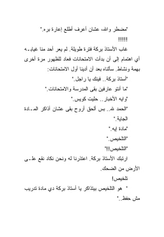 ‫"ﻤﻀﻁﺭ ﻭﺍﷲ، ﻋﺸﺎﻥ ﺃﻋﺭﻑ ﺃﻁﻠﻊ ﺇﻋﺎﺭﺓ ﺒ ‪‬ﻩ."‬
          ‫ﺭ‬
          ‫‪‬‬
                                               ‫!!!!!‬
‫ﻏﺎﺏ ﺍﻷﺴﺘﺎﺫ ﺒﺭﻜﺔ ﻓﺘﺭﺓ ﻁﻭﻴﻠﺔ. ﻟﻡ ﻴﻌﺭ ﺃﺤﺩ ﻤ ﹼﺎ ﻏﻴﺎﺒـﻪ‬
        ‫ﹼ‬
        ‫ﻨ‬
‫ﺃﻱ ﺍﻫﺘﻤﺎﻡ ﺇﻟﻰ ﺃﻥ ﺒﺩﺃﺕ ﺍﻻﻤﺘﺤﺎﻨﺎﺕ ﻓﻌﺎﺩ ﻟﻠﻅﻬﻭﺭ ﻤﺭﺓ ﺃﺨﺭﻯ‬
           ‫ﺒﻬ ‪‬ﺔ ﻭﻨﺸﺎﻁ. ﺴﺄﻟﻨﺎﻩ ﺒﻌﺩ ﺃﻥ ﺃﺩﻴﻨﺎ ﺃﻭل ﺍﻻﻤﺘﺤﺎﻨﺎﺕ:‬
                                                      ‫‪‬‬
                                                      ‫ﻤ‬
                       ‫"ﺃﺴﺘﺎﺫ ﺒﺭﻜﺔ.. ﻓﻴﻨﻙ ﻴﺎ ﺭﺍﺠل."‬
          ‫"ﻤﺎ ﺃﻨﺘﻭ ﻋﺎﺭﻓﻴﻥ ﺒﻘﻰ ﺍﻟﻤﺩﺭﺴﺔ ﻭﺍﻻﻤﺘﺤﺎﻨﺎﺕ."‬
                       ‫"ﻭﺍﻴﻪ ﺍﻷﺨﺒﺎﺭ.. ﺤﻠﻴﺕ ﻜﻭﻴﺱ."‬
‫"ﺍﻟﺤﻤﺩ ﷲ.. ﺒﺱ ﺃﻟﺤﻕ ﺃﺭﻭﺡ ﺒﻘﻰ ﻋﺸﺎﻥ ﺃﺫﺍﻜﺭ ﺍﻟﻤـﺎﺩﺓ‬
                                            ‫ﺍﻟﺠﺎﻴﺔ."‬
                                          ‫"ﻤﺎﺩﺓ ﺇﻴﻪ."‬
                                         ‫"ﺍﻟﺘﻠﺨﻴﺹ."‬
                                        ‫"ﺍﻟﺘﻠﺨﻴﺹ!!"‬
‫ﺍﺭﺘﺒﻙ ﺍﻷﺴﺘﺎﺫ ﺒﺭﻜﺔ. ﺍﻋﺘﺫﺭﻨﺎ ﻟﻪ ﻭﻨﺤﻥ ﻨﻜﺎﺩ ﻨﻘﻊ ﻋﻠـﻰ‬
                                     ‫ﺍﻷﺭﺽ ﻤﻥ ﺍﻟﻀﺤﻙ.‬
                                           ‫ﺘﻠﺨﻴﺹ!‬
‫" ﻫﻭ ﺍﻟﺘﻠﺨﻴﺹ ﺒﻴﺘﺫﺍﻜﺭ ﻴﺎ ﺃﺴﺘﺎﺫ ﺒﺭﻜﺔ ﺩﻱ ﻤﺎﺩﺓ ﺘﺩﺭﻴﺏ‬
                                              ‫ﻤﺵ ﺤﻔﻅ.."‬
 