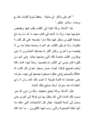 ‫" ﺃﻫﻭ ﺒﻘﻰ ﻨﺫﺍﻜﺭ ﺃﻱ ﺤﺎﺠﺔ.. ﻨﺤﻔﻅ ﺸﻭﻴﺔ ﻜﻠﻤﺎﺕ ﺘﻨﻔـﻊ‬
                                   ‫ﺒﺭﻀﻪ. ﺴﻼﻤﻭ ﻋﻠﻴﻜﻭ."‬
‫ﻋﺎﺩ ﺍﻷﺴﺘﺎﺫ ﺒﺭﻜﺔ ﺜﺎﻨﻴﺔ ﺇﻟﻰ ﺍﻟﻜﺘﺏ ﻴﻘﻠﺏ ﻓﻴﻬﺎ ﻭﻴﺘﻔﺤﺹ‬
             ‫ﹼ‬
‫ﻋﻨﺎﻭﻴﻨﻬﺎ ﺠﻴﺩﹰ، ﻭﺇﺫﺍ ﻤﺎ ﺍﺸﺘﺒﻪ ﻓﻲ ﻜﺘﺎﺏ ﺒﻌﻴﻨـﻪ ﺃﺨـﺫﻩ ﻭﻓـﺘﺢ‬
                                          ‫ﹰ‬
                                          ‫ﺍ‬
‫ﺼﻔﺤﺔ ﺍﻟﻔﻬﺭﺱ ﻭﻨﻅﺭ ﻓﻴﻬﺎ ﺒﺩﻗﺔ ﻤﺎﺭﹰ ﺒﺈﺼﺒﻌﻪ ﻋﻠﻰ ﻜل ﻜﻠﻤـﺔ‬
                    ‫ﺍ‬
‫ﻤﻜﺘﻭﺒﺔ. ﻭﺇﺫﺍ ﻟﻡ ﻴﻜﻥ ﺍﻟﻜﺘﺎﺏ ﻫﻭ ﺍﻟﻤﺭﺍﺩ ﻭﻀﻌﻪ ﺠﺎﻨﺒﺎ ﺤﺘـﻰ ﻻ‬
       ‫ﹰ‬
‫ﻴﻔﺤﺼﻪ ﻤﺭﺓ ﺃﺨﺭﻯ. ﻭﻜﺎﻥ ﺃﻜﺜﺭ ﻤﺎ ﻴﻀﺎﻴﻘﻪ ﺍﻟﻤﺸﺘﺭﻭﻥ ﺍﻟـﺫﻴﻥ‬
‫ﻴﺒﻌﺜﺭﻭﻥ ﺍﻟﻜﺘﺏ ﺨﺎﺼﺔ ﺘﻠﻙ ﺍﻟﺘﻲ ﻭﻀﻌﻬﺎ ﺠﺎﻨﺒﺎ. ﻭﻓﻲ ﺃﺤﻴـﺎﻥ‬
            ‫ﹰ‬
‫ﻜﺜﻴﺭﺓ ﻜﺎﻥ ﻴﻨﺴﻰ ﺃﻱ ﺍﻟﻜﺘﺏ ﺘﻡ ﻓﺤﺼﻬﺎ. ﻭﺤﻼ ﻟﻬﺫﻩ ﺍﻟﻤﺸـﻜﻠﺔ‬
              ‫ﹰ‬
‫ﻭﻟﻌﺩﻡ ﺘﻀﻴﻴﻊ ﺍﻟﻭﻗﺕ ﺃﻴﻀﹰ، ﺼﺎﺭ ﻴﺴﺠل ﻋﻨﻭﺍﻥ ﻜل ﻜﺘﺎﺏ ﻟﻪ‬
                           ‫ﺎ‬
                           ‫ﹰ‬
‫ﻋﻼﻗﺔ ﺒﺎﻟﻤﻭﻀﻭﻉ ﻓﻲ ﻤﻔﻜﺭﺓ ﺼﻐﻴﺭﺓ ﻴﻀﻌﻬﺎ ﻓﻲ ﺠﻴﺏ ﺴﺘﺭﺘﻪ،‬
‫ﺤﺘﻰ ﺍﺠﺘﻤﻌﺕ ﻟﻪ ﻗﺎﺌﻤﺔ ﻁﻭﻴﻠﺔ ﻻ ﺘﻀﻡ ﺫﻟﻙ ﺍﻟﻌﻨـﻭﺍﻥ ﺍﻟـﺫﻱ‬
              ‫ﺃﻋﻁﺎﻩ ﻟﻪ ﻤﻨﺫ ﺴﻨﻭﺍﺕ ﺃﺴﺘﺎﺫ ﻀﻠﻴﻊ ﺒﺘﻠﻙ ﺍﻟﻤﺎﺩﺓ.‬
‫ﻅل ﺍﻷﺴﺘﺎﺫ ﺒﺭﻜﺔ ﻴﻨﺠﺢ ﺒﺎﺠﺘﻬﺎﺩ، ﻭﻟﻜـﻥ ﺩﻭﻥ ﺘﻘـﺩﻴﺭ‬
‫ﺒﺴﺒﺏ ﺘﻠﻙ ﺍﻟﻤﺎﺩﺓ ﺍﻟﺘﻲ ﺃﺨﺫ ﻴﻨﺘﻘل ﺒﻬﺎ ﻤﻥ ﻓﺭﻗﺔ ﺇﻟﻰ ﺃﺨﺭﻯ ﺤﺘﻰ‬
‫ﻭﺼل ﺇﻟﻰ ﺍﻟﺴﻨﺔ ﺍﻟﻨﻬﺎﺌﻴﺔ. ﺍﺠﺘﺎﺯ ﻜل ﺍﻻﻤﺘﺤﺎﻨﺎﺕ ﺍﻟﺘﻲ ﺍﻋﺘﻘـﺩﻨﺎ‬
‫ﺃﻨﻬﺎ ﺒﺎﻟﻐﺔ ﺍﻟﺼﻌﻭﺒﺔ ﻭﺍﻟﺘﻲ ﺭﺴﺏ ﻓﻴﻬﺎ ﺍﻟﻜﺜﻴﺭﻭﻥ – ﻤﺎ ﻋﺩﺍ ﺘﻠﻙ‬
 