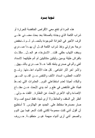 ‫‪ ‬‬


‫ﻫﺫﻩ ﺍﻟﻤﺭﺓ ﻟﻡ ﺘﻨﻔﻊ ﻤﻌﻲ ﺍﻷﻗﺭﺍﺹ ﺍﻟﺨﺎﻓﻀﺔ ﻟﻠﺤﺭﺍﺭﺓ ﺃﻭ‬
‫ﺸﺭﺍﺏ ﺍﻟﻜﺤﺔ ﺍﻟﺫﻱ ﻭﺠﺩﺘﻪ ﺒﺎﻟﺼﺩﻓﺔ ﺒﻌﺩ ﺒﺤﺙ ﻤﻀـﻨﻲ ﻋﻠـﻰ‬
‫ﺍﻟﺭﻑ ﺍﻷﺨﻴﺭ ﻓﻲ ﺍﻟﺨﺯﺍﻨﺔ ﺍﻟﻤﻭﺠﻭﺩﺓ ﺒﺎﻟﺤﻤـﺎﻡ. ﻟـﻡ ﺘـﻨﺨﻔﺽ‬
‫ﺩﺭﺠﺔ ﺤﺭﺍﺭﺘﻲ ﻭﻨﻔﺫ ﺸﺭﺍﺏ ﺍﻟﻜﺤﺔ ﻗﺒـل ﺃﻥ ﻴﻬـﺩﺃ ﺼـﺩﺭﻱ‬
‫ﻭﻴﺨﻑ ﺍﻟﺘﻬﺎﺏ ﺤﻠﻘﻲ. ﻗﻠﺕ.. ﺍﻻﺴﺘﺭﺨﺎﺀ ﻫﻭ ﺍﻟﺤـل.. ﻤﻜﺜـﺕ‬
‫ﺒﺎﻟﻔﺭﺍﺵ ﻁﻴﻠﺔ ﻴﻭﻤﻴﻥ ﻭﻟﻴﻠﺘﻴﻥ ﻤﺘﺘﺎﻟﻴﺘﻴﻥ ﻟﻡ ﺃﻨﻡ ﻁﻴﻠﺘﻬﻤﺎ ﻻﻨﺴﺩﺍﺩ‬
‫ﺃﻨﻔﻲ ﻭﺃﻟﻡ ﻓﻲ ﺼﺩﺭﻱ ﻴﺸﻘﻪ ﻜﻠﻤﺎ ﻋـﻼ ﺼـﺩﺭﻱ ﺒﺎﻟﺸـﻬﻴﻕ..‬
‫ﻭﻷﻤﺭ ﺁﺨﺭ ﺃﺜﺎﺭ ﺍﻨﺘﺒﺎﻫﻲ.. ﻜل ﻫﺫﻩ ﺍﻷﺸﻴﺎﺀ ﺍﻋﺘـﺩﺘﻬﺎ. ﺭﺸـﺢ‬
‫ﺍﻷﻨﻑ، ﺍﻟﻌﻁﺱ، ﺍﻨﺴﺩﺍﺩ ﺍﻷﻨﻑ ﻭﺍﻟﺘﻨﻔﺱ ﻤـﻥ ﺍﻟﻔـﻡ، ﺍﻟﺴـﻬﺭ‬
‫ﻭﺍﻟﺒﻜﺎﺀ ﺃﺤﻴﺎﻨﺎ ﻟﻌﺩﻡ ﺍﺴﺘﻁﺎﻋﺘﻲ ﺍﻟﻨﻭﻡ.. ﺍﻟﺤﺸﺭﺍﺕ ﺍﻟﺘﻲ ﺘﺤـﻁ‬
                                        ‫ﹰ‬
‫ﻓﺠﺄﺓ ﻋﻠﻲ ﻓﺄﻨﺘﻔﺽ ﻓﻲ ﻫﻠﻊ ﻭ ﺃﻤﺩ ﻴﺩﻱ ﻷﺒﺤﺙ ﻋـﻥ ﻤﻔﺘـﺎﺡ‬
                                        ‫‪‬‬
‫ﺍﻹﻀﺎﺀﺓ ﻭﺍﻟﻴﺩ ﺍﻷﺨﺭﻯ ﻷﺒﺤﺙ ﻋﻥ ﺍﻟﻨﻅﺎﺭﺓ.. ﺍﺘﻠﻔﺕ ﺤـﻭﻟﻲ..‬
‫ﺃﻨﻅﺭ ﺇﻟﻰ ﺍﻟﺴﻘﻑ ﻭﺍﻟﺤﺎﺌﻁ ﻭﻻ ﺃﺭﻯ ﺸﻴﺌﺎ، ﻓﻘﻁ ﺍﺴﻤﻊ ﺃﺼـﻭﺍﺘﺎ‬
‫ﹰ‬                 ‫ﹰ‬
‫ﺼﺎﺭ ﻤﺼﺩﺭﻫﺎ ‪‬ﺨﺘﻠﻁ ﻋﻠﻲ. ﺍﻟﺠﺩﻴﺩ ﻫﻭ ﺍﻟﻬﻼﻭﺱ. ﻻ ﺃﺴﺘﻁﻴﻊ‬
                            ‫‪‬‬       ‫ﻤ‬
                                    ‫‪‬‬
‫ﺃﻥ ﺃﻗﻭل ﺃﻨﻨﻲ ﻜﻨﺕ ﻤﺤﻤﻭﻤﺔ ﻟﻜﻨﻨﻲ ﻜﻨﺕ ﺃﺸﻌﺭ ﻓﻴﻤﺎ ﺒﻴﻥ ﺍﻟﻨﻭﻡ‬
‫ﻭﺍﻟﺼﺤﻭ ﺃﻨﻨﻲ ﺃﺭﻯ ﺃﺸﻴﺎﺀ ﻤﺒﻬﻤﺔ ﻏﻴـﺭ ﻤﻨﻁﻘﻴـﺔ. ﺤـﺭﻭﻑ‬
 