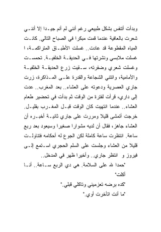 ‫ﻭﺒﺩﺃﺕ ﺃﺘﻨﻔﺱ ﺒﺸﻜل ﻁﺒﻴﻌﻲ ﺭﻏﻡ ﺃﻨﻨﻲ ﻟﻡ ﺃﻨﻡ ﺠﻴـﺩﺍ ﺇﻻ ﺃﻨﻨـﻲ‬
         ‫ﹰ‬
‫ﺸﻌﺭﺕ ﺒﺎﻟﻌﺎﻓﻴﺔ ﻋﻨﺩﻤﺎ ﻗﻤﺕ ﻤﺒﻜﺭﺍ ﻓﻲ ﺍﻟﺼﺒﺎﺡ ﺍﻟﺘﺎﻟﻲ. ﻜﺎﻨـﺕ‬
                        ‫ﹰ‬
‫ﺍﻟﻤﻴﺎﻩ ﺍﻟﻤﻘﻁﻭﻋﺔ ﻗﺩ ﻋﺎﺩﺕ.. ﻏﺴﻠﺕ ﺍﻷﻁﺒـﺎﻕ ﺍﻟﻤﺘﺭﺍﻜﻤـﺔ، ﺍ‬
‫ﻏﺴﻠﺕ ﻤﻼﺒﺴﻲ ﻭﻨﺸﺭﺘﻬﺎ ﻓـﻲ ﺍﻟﺤﺩﻴﻘـﺔ ﺍﻟﺨﻠﻔﻴـﺔ. ﺘﺤﻤﺴـﺕ‬
‫ﻭﻏﺴﻠﺕ ﺸﻌﺭﻱ ﻭﻀﻔﺭﺘﻪ، ﺴـﻘﻴﺕ ﺯﺭﻉ ﺍﻟﺤﺩﻴﻘـﺔ ﺍﻟﺨﻠﻔﻴـﺔ‬
‫ﻭﺍﻷﻤﺎﻤﻴﺔ، ﻭﺍﺘﺘﻨﻲ ﺍﻟﺸﺠﺎﻋﺔ ﻭﺍﻟﻘﺩﺭﺓ ﻋﻠـﻰ ﺍﻟﻤـﺫﺍﻜﺭﺓ، ﺯﺭﺕ‬
‫ﺠﺎﺭﻱ ﺍﻟﻌﺼﺭﻴﺔ ﻭﺩﻋﻭﺘﻪ ﻋﻠﻰ ﺍﻟﻌﺸﺎﺀ.. ﺒﻌﺩ ﺍﻟﻤﻐﺭﺏ.. ﻋﺩﺕ‬
‫ﺇﻟﻰ ﺩﺍﺭﻱ، ﻗﺭﺃﺕ ﻟﻔﺘﺭﺓ ﻤﻥ ﺍﻟﻭﻗﺕ ﺜﻡ ﺒﺩﺃﺕ ﻓﻲ ﺘﺤﻀﻴﺭ ﻁﻌﺎﻡ‬
‫ﺍﻟﻌﺸﺎﺀ.. ﻋﻨﺩﻤﺎ ﺍﻨﺘﻬﻴﺕ ﻜﺎﻥ ﺍﻟﻭﻗﺕ ﻗﺒـل ﺍﻟﻤﻐـﺭﺏ ﺒﻘﻠﻴـل.‬
‫ﺨﺭﺠﺕ ﺃﺘﻤﺸﻰ ﻗﻠﻴﻼ ﻭﻤﺭﺭﺕ ﻋﻠﻰ ﺠﺎﺭﻱ ﺜﺎﻨﻴـﺔ ﺃﺨﺒـﺭﻩ ﺃﻥ‬
                                ‫ﹰ‬
‫ﺍﻟﻌﺸﺎﺀ ﺠﺎﻫﺯ، ﻓﻘﺎل ﺃﻥ ﻟﺩﻴﻪ ﻤﺸﻭﺍﺭﺍ ﺼﻐﻴﺭﺍ ﻭﺴﻴﻌﻭﺩ ﺒﻌﺩ ﺭﺒﻊ‬
               ‫ﹰ‬     ‫ﹰ‬
‫ﺴﺎﻋﺔ. ﺍﻨﺘﻅﺭﺕ ﺴﺎﻋﺔ ﻜﺎﻤﻠﺔ ﻟﻜﻥ ﺍﻟﺠﻭﻉ ﻟﻪ ﺃﺤﻜﺎﻤﻪ ﻓﺘﻨﺎﻭﻟـﺕ‬
‫ﻗﻠﻴﻼ ﻤﻥ ﺍﻟﻌﺸﺎﺀ ﻭﺠﻠﺴﺕ ﻋﻠﻰ ﺍﻟﺴﻠﻡ ﺍﻟﺤﺠﺭﻱ ﺍﺴـﺘﻤﻊ ﺇﻟـﻰ‬
                                             ‫ﹰ‬
       ‫ﻓﻴﺭﻭﺯ ﻭ ﺍﻨﺘﻅﺭ ﺠﺎﺭﻱ.. ﻭﺃﺨﻴﺭﺍ ﻅﻬﺭ ﻓﻲ ﺍﻟﻤﺩﺨل..‬
                       ‫ﹰ‬
‫"ﺤﻤﺩﺍ ﷲ ﻋﻠﻰ ﺍﻟﺴﻼﻤﺔ. ﻫﻲ ﺩﻱ ﺍﻟﺭﺒﻊ ﺴـﺎﻋﺔ.. ﺃﻨـﺎ‬
                                       ‫ﹰ‬
                                           ‫ﺃﻜﻠﺕ"‬
                 ‫"ﻜﺩﻩ ﺒﺭﻀﻪ ﺘﻌﺯﻤﻴﻨﻲ ﻭﺘﺎﻜﻠﻲ ﻗﺒﻠﻲ."‬
                           ‫"ﻤﺎ ﺃﻨﺕ ﺍﺘﺄﺨﺭﺕ ﺃﻭﻱ."‬
 