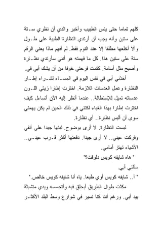 ‫ﻜﻠﻬﻡ ﺘﻤﺎﻤﺎ ﺤﺘﻰ ﻴﺌﺱ ﺍﻟﻁﺒﻴﺏ ﻭﺃﺨﺒﺭ ﻭﺍﻟﺩﻱ ﺃﻥ ﻨﻅﺭﻱ ﺴـﺘﺔ‬
                                        ‫ﹰ‬
‫ﻋﻠﻰ ﺴﺘﻴﻥ ﻭﺃﻨﻪ ﻴﺠﺏ ﺃﻥ ﺃﺭﺘﺩﻱ ﺍﻟﻨﻅﺎﺭﺓ ﺍﻟﻁﺒﻴﺔ ﻋﻠﻰ ﻁـﻭل‬
‫ﻭﺃﻻ ﺃﺨﻠﻌﻬﺎ ﻤﻁﻠﻘﺎ ﺇﻻ ﻋﻨﺩ ﺍﻟﻨﻭﻡ ﻓﻘﻁ. ﻟﻡ ﺃﻓﻬﻡ ﻤﺎﺫﺍ ﻴﻌﻨﻲ ﺍﻟﺭﻗﻡ‬
                                          ‫ﹰ‬
‫ﺴﺘﺔ ﻋﻠﻰ ﺴﺘﻴﻥ ﻫﺫﺍ. ﻜل ﻤﺎ ﻓﻬﻤﺘﻪ ﻫﻭ ﺃﻨﻨﻲ ﺴﺄﺭﺘﺩﻱ ﻨﻅـﺎﺭﺓ‬
‫ﻭﺃﺼﺒﺢ ﻤﺜل ﺃﺴﺎﻤﺔ. ﻜﺘﻤﺕ ﻓﺭﺤﺘﻲ ﺨﻭﻓﺎ ﻤﻥ ﺃﻥ ﻴﺸﻙ ﺃﺒﻲ ﻓﻲ.‬
                  ‫ﹰ‬
‫ﺃﺨﺫﻨﻲ ﺃﺒﻲ ﻓﻲ ﻨﻔﺱ ﺍﻟﻴﻭﻡ ﻓﻲ ﺍﻟﻤﺴـﺎﺀ ﻟﺸـﺭﺍﺀ ﺇﻁـﺎﺭ‬
‫ﺍﻟﻨﻅﺎﺭﺓ ﻭﻋﻤل ﺍﻟﻌﺩﺴﺎﺕ ﺍﻟﻼﺯﻤﺔ. ﺍﺨﺘﺭﺕ ﺇﻁﺎﺭﺍ ﺯﻴﺘﻲ ﺍﻟﻠـﻭﻥ‬
            ‫ﹰ‬
‫ﻋﺩﺴﺎﺘﻪ ﺘﻤﻴل ﻟﻺﺴﺘﻁﺎﻟﺔ.. ﻋﻨﺩﻤﺎ ﺃﻨﻅﺭ ﺇﻟﻴﻪ ﺍﻵﻥ ﺃﺘﺴﺎﺀل ﻜﻴﻑ‬
‫ﺍﺨﺘﺭﺕ ﺇﻁﺎﺭﺍ ﺒﻬﺫﺍ ﺍﻟﻐﺒﺎﺀ ﻟﻜﻨﻨﻲ ﻓﻲ ﺫﻟﻙ ﺍﻟﺤﻴﻥ ﻟﻡ ﻴﻜﻥ ﻴﻬﻤﻨﻲ‬
                                            ‫ﹰ‬
                         ‫ﺴﻭﻯ ﺃﻥ ﺃﻟﺒﺱ ﻨﻅﺎﺭﺓ.. ﺃﻱ ﻨﻅﺎﺭﺓ.‬
‫ﻟﺒﺴﺕ ﺍﻟﻨﻅﺎﺭﺓ. ﻻ ﺃﺭﻯ ﺒﻭﻀﻭﺡ. ﺜﺒﺘﻬﺎ ﺠﻴﺩﺍ ﻋﻠﻰ ﺃﻨﻔﻲ‬
         ‫ﹰ‬
‫ﻭﻓﺭﻜﺕ ﻋﻴﻨﻲ.. ﻻ ﺃﺭﻯ ﺠﻴﺩﺍ. ﺩﻓﻌﺘﻬﺎ ﺃﻜﺜﺭ ﻗـﺭﺏ ﻋﻴﻨـﻲ..‬
                          ‫ﹰ‬
                                       ‫ﺍﻷﺸﻴﺎﺀ ﺘﻬﺘﺯ ﺃﻤﺎﻤﻲ.‬
                              ‫" ﻫﺎﻩ ﺸﺎﻴﻔﻪ ﻜﻭﻴﺱ ﺩﻟﻭﻗﺕ؟"‬
                                               ‫ﺴﺄﻟﻨﻲ ﺃﺒﻲ.‬
  ‫" ﺁ.. ﺸﺎﻴﻔﻪ ﻜﻭﻴﺱ ﺃﻭﻱ ﻁﺒﻌﺎ. ﻴﺎﻩ ﺃﻨﺎ ﺸﺎﻴﻔﻪ ﻜﻭﻴﺱ ﺨﺎﻟﺹ."‬
                             ‫ﹰ‬
‫ﻤﻜﺜﺕ ﻁﻭﺍل ﺍﻟﻁﺭﻴﻕ ﺃﺒﺤﻠﻕ ﻓﻴﻪ ﻭﺃﺘﺤﺴﺴﻪ ﻭﻴﺩﻱ ﻤﺘﺸﺒﺜﺔ‬
‫ﺒﻴﺩ ﺃﺒﻲ. ﻭﺭﻏﻡ ﺃﻨﻨﺎ ﻜﻨﺎ ﻨﺴﻴﺭ ﻓﻲ ﺸﻭﺍﺭﻉ ﻭﺴﻁ ﺍﻟﺒﻠﺩ ﺍﻷﻜﺜـﺭ‬
 