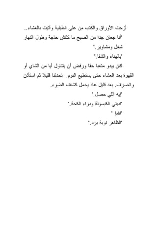 ‫ﺃﺯﺤﺕ ﺍﻷﻭﺭﺍﻕ ﻭﺍﻟﻜﺘﺏ ﻤﻥ ﻋﻠﻰ ﺍﻟﻁﺒﻠﻴﺔ ﻭﺃﺘﻴﺕ ﺒﺎﻟﻌﺸﺎﺀ..‬
‫"ﺃﻨﺎ ﺠﻌﺎﻥ ﺠﺩﺍ ﻤﻥ ﺍﻟﺼﺒﺢ ﻤﺎ ﻜﻠﺘﺵ ﺤﺎﺠﺔ ﻭﻁﻭل ﺍﻟﻨﻬﺎﺭ‬
                                  ‫ﹰ‬
                                    ‫ﺸﻐل ﻭﻤﺸﺎﻭﻴﺭ."‬
                                     ‫"ﺒﺎﻟﻬﻨﺎﺀ ﻭﺍﻟﺸﻔﺎ."‬
‫ﻜﺎﻥ ﻴﺒﺩﻭ ﻤﺘﻌﺒﺎ ﺤﻘﺎ ﻭﺭﻓﺽ ﺃﻥ ﻴﺘﻨﺎﻭل ﺃﻴﺎ ﻤﻥ ﺍﻟﺸﺎﻱ ﺃﻭ‬
            ‫ﹰ‬                  ‫ﹰ ﹰ‬
‫ﺍﻟﻘﻬﻭﺓ ﺒﻌﺩ ﺍﻟﻌﺸﺎﺀ ﺤﺘﻰ ﻴﺴﺘﻁﻴﻊ ﺍﻟﻨﻭﻡ.. ﺘﺤﺩﺜﻨﺎ ﻗﻠﻴﻼ ﺜﻡ ﺍﺴﺘﺄﺫﻥ‬
          ‫ﹰ‬
              ‫ﻭﺍﻨﺼﺭﻑ. ﺒﻌﺩ ﻗﻠﻴل ﻋﺎﺩ ﻴﺤﻤل ﻜﺸﺎﻑ ﺍﻟﻀﻭﺀ.‬
                                   ‫"ﺇﻴﻪ ﺍﻟﻠﻲ ﺤﺼل."‬
                       ‫"ﺍﺩﻴﻨﻲ ﺍﻟﻜﺒﺴﻭﻟﺔ ﻭﺩﻭﺍﺀ ﺍﻟﻜﺤﺔ."‬
                                               ‫"ﺍﷲ! "‬
                                  ‫"ﺍﻟﻅﺎﻫﺭ ﻨﻭﺒﺔ ﺒﺭﺩ."‬
 