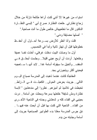 ‫ﺍﺴﺘﻭﺍﺀ ﻤﻥ ﻏﻴﺭﻫﺎ ﺇﻻ ﺃﻨﻨﻲ ﻜﻨﺕ ﺃﺭﺍﻫﺎ ﻁﺎﻟﻌﺔ ﻨﺎﺯﻟﺔ ﻤﻥ ﺨﻼل‬
‫ﺯﺠﺎﺝ ﻨﻅﺎﺭﺘﻲ. ﺨﻠﻌﺕ ﺍﻟﻨﻅﺎﺭﺓ. ﺼﺭﺥ ﺃﺒﻲ " ﺇﻟﺒﺴﻲ ﺍﻟﻨﻅـﺎﺭﺓ‬
    ‫ﺍﻟﺩﻜﺘﻭﺭ ﻗﺎل ﻤﺎ ﺘﺨﻠﻌﻴﻬﺎﺵ ﺨﺎﻟﺹ ﻁﻭل ﻤﺎ ﺃﻨﺕ ﺼﺎﺤﻴﺔ."‬
                                 ‫" ﺃﺼﻠﻬﺎ ﻤﻀﺎﻴﻘﺔ ﻭﺩﻨﻲ."‬
‫ﻗﻠﺕ ﻭﺃﻨﺎ ﺃﻨﻅﺭ ﻟﻸﺭﺽ ﺒﺴـﺭﻋﺔ ﺃﺤـﺎﻭل ﺃﻥ ﺃﺤﻔـﻅ‬
            ‫ﺨﻁﻭﻁﻬﺎ ﻗﺒل ﺃﻥ ﺘﻬﺘﺯ ﺜﺎﻨﻴﺔ ﻭﺃﺒﺩﺃ ﻓﻲ ﺍﻟﺘﺤﺴﻴﺱ.‬
‫ﺃﻭل ﻤﺎ ﻭﺼﻠﺕ ﺍﻟﺒﻴﺕ ﺩﺨﻠﺕ ﻏﺭﻓﺘﻲ، ﺃﺨﺫﺕ ﻨﻔﺴﺎ ﻋﻤﻴﻘﺎ‬
‫ﹰ‬     ‫ﹰ‬
‫ﻭﺨﻠﻌﺘﻬﺎ. ﺃﺭﺩﺕ ﺃﻥ ﺃﺭﻴﺢ ﻋﻴﻨﻲ ﻗﻠﻴﻼ.. ﻭﺠﻠﺴﺕ ﺃﺒﺤﻠـﻕ ﻓـﻲ‬
                   ‫ﹰ‬
‫ﺍﻟﺴﻘﻑ.. ﻭﺃﺘﺨﻴل ﻤﺎ ﺴﻴﻘﻭﻟﻪ ﺃﺴﺎﻤﺔ ﻏﺩﺍ.. ﻻﺒﺩ ﺃﻨﻬـﺎ ﺴـﺘﻌﺠﺒﻪ‬
                    ‫ﹰ‬
                             ‫ﻓﻴﺤﺒﻨﻲ ﺃﻜﺜﺭ ﻭﻴﺘﺠﻭﺯﻨﻲ ﺒﺠﺩ.‬
‫ﺍﻟﻤﻔﺎﺠﺄﺓ ﻜﺎﻨﺕ ﻋﻨﺩﻤﺎ ﺫﻫﺒﺕ ﺇﻟﻰ ﺍﻟﻤﺩﺭﺴﺔ ﺼﺒﺎﺡ ﺍﻟﻴـﻭﻡ‬
‫ﺍﻟﺘﺎﻟﻲ.. ﺠﺭﻴﺕ ﺒﻌﺭﺽ ﺍﻟﺤﻭﺵ.. ﺍﺘﻜﻌﺒﻠـﺕ ﻓـﻲ ﺍﻟـﺯﻟﻁ..‬
‫ﺘﺨﺒﻁﺕ ﻓﻲ ﺘﻼﻤﻴﺫ ﻟﻡ ﺃﻤﻴﺯﻫﻡ.. ﻨﻅﺭﻭﺍ ﺇﻟﻲ ﻤﻨﺩﻫﺸﻴﻥ " ﻻﺒﺴﺔ‬
‫ﻨﻅﺎﺭﺓ ﻭﻤﺵ ﺸﺎﻴﻔﺔ" ﺨﻠﻌﺘﻬﺎ ﺒﺴﺭﻋﺔ ﻭﺒﺤﺜﺕ ﻋﻥ ﺃﺴﺎﻤﺔ.. ﺩﺭﺕ‬
‫ﺒﻌﻴﻨﻴﻲ ﻓﻲ ﺍﻟﻔﻨﺎﺀ ﻜﻠﻪ ﻭ ﻟﺩﻫﺸﺘﻲ ﻭﺠﺩﺘﻪ ﻓﻲ ﺍﻟﻨﺎﺤﻴﺔ ﺍﻷﺨـﺭﻯ‬
‫ﻤﻥ ﺍﻟﻔﻨﺎﺀ.. ﺍﻟﻨﺎﺤﻴﺔ ﺍﻟﺘﻲ ﻜﻨﺕ ﺒﻬﺎ ﻗﺒل ﺃﻥ ﺃﺒﺤﺙ ﻋﻨﻪ ﻓﻴﻬـﺎ .‬
‫ﺩﻕ ﺠﺭﺱ ﺍﻟﻤﺩﺭﺴﺔ ﻤﻌﻠﻨﺎ ﺒﺩﺀ ﺍﻟﻁﻭﺍﺒﻴﺭ ﺍﻟﺼﺒﺎﺤﻴﺔ ﺠﺭﻴﺕ ﺇﻟﻰ‬
                               ‫ﹰ‬
                                   ‫ﺃﺴﺎﻤﺔ ﻭﺠﺫﺒﺘﻪ ﻤﻥ ﻴﺩﻩ.‬
 