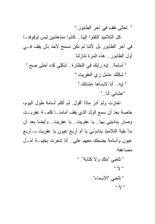 ‫" ﺘﻌﺎﻟﻰ ﻨﻘﻑ ﻓﻲ ﺁﺨﺭ ﺍﻟﻁﺎﺒﻭﺭ."‬
‫ﻜل ﺍﻟﺘﻼﻤﻴﺫ ﺍﻟﺘﻔﺘﻭﺍ ﺇﻟﻴﻨﺎ.. ﻜﺎﻨﻭﺍ ﻤﻨﺩﻫﺸﻴﻥ ﻟﻴﺱ ﻟﻭﻗﻭﻓﻨـﺎ‬
‫ﻓﻲ ﺁﺨﺭ ﺍﻟﻁﺎﺒﻭﺭ ﺒل ﻷﻨﻨﺎ ﻟﻡ ﻨﻜﻥ ﻨﺴﻤﺢ ﻷﺤﺩ ﺒﺄﻥ ﻴﻘﻑ ﻓـﻲ‬
                           ‫ﺃﻭل ﺍﻟﻁﺎﺒﻭﺭ.. ﻫﺫﻩ ﺍﻟﻤﺭﺓ ﺘﻨﺎﺯﻟﻨﺎ.‬
 ‫" ﺃﺴﺎﻤﺔ.. ﺇﻴﻪ ﺭﺃﻴﻙ ﻓﻲ ﺍﻟﻨﻅﺎﺭﺓ.. ﺸﻜﻠﻲ ﻜﺩﻩ ﺃﺤﻠﻰ ﺼﺢ."‬
                            ‫" ﺸﻜﻠﻙ ﻋﺎﻤل ﺯﻱ ﺍﻟﻌﻔﺭﻴﺕ."‬
                             ‫" ﺇﻴﻪ.. ﺃﻨﺎ ﻻﺒﺴﺎﻫﺎ ﻋﺸﺎﻨﻙ."‬
                                          ‫"ﻋﺸﺎﻨﻲ ﺃﻨﺎ.."‬
‫ﺍﺤﺘﺭﺕ ﻭﻟﻡ ﺃﺩﺭ ﻤﺎﺫﺍ ﺃﻗﻭل. ﻟﻡ ﺃﻜﻠﻡ ﺃﺴﺎﻤﺔ ﻁﻭل ﺍﻟﻴﻭﻡ،‬
‫ﺨﺎﺼﺔ ﺒﻌﺩ ﺃﻥ ﺴﻤﻊ ﺍﻟﻭﻟﺩ ﺍﻟﺫﻱ ﻴﻘﻑ ﺃﻤﺎﻤﻨـﺎ ﻜﻠﻤـﺔ ﻋﻔﺭﻴـﺕ‬
‫ﻭﺼﺎﺭ ﻴﻨﺎﺩﻴﻨﻲ ﺒﻬﺎ.. ﻴﺎ ﻋﻔﺭﻴﺕ.. ﻴﺎ ﻋﻔﺭﻴﺕ.. ﻭﺃﻴﻀﺎ ﺒﻌﺩ ﺃﻥ‬
       ‫ﹰ‬
‫ﺒﺩﺃ ﺒﻘﻴﺔ ﺍﻟﺘﻼﻤﻴﺫ ﻴﻨﺎﺩﻭﻨﻲ ﻴﺎ ﺃﻡ ﺃﺭﺒﻊ ﻋﻴﻭﻥ ﻴﺎ ﻋﻔﺭﻴﺕ ﺒـﺄﺭﺒﻊ‬
‫ﻋﻴﻭﻥ ﻭﺃﺴﺎﻤﺔ ﻴﻀﺤﻙ ﻤﻌﻬﻡ ﻋﻠﻲ.. ﺃﻨﺎ ﺸﻌﺭﺕ ﺒﺨﻴﺒـﺔ ﺃﻤـل‬
                       ‫‪‬‬
                                                  ‫ﻤﻀﺎﻋﻔﺔ.‬
                             ‫" ﺘﻠﻌﺒﻲ "ﻤﻠﻙ ﻭﻻ ﻜﺘﺎﺒﺔ". "‬
                                                 ‫"ﻷ"‬
                                     ‫" ﺘﻠﻌﺒﻲ "ﺍﻷﺴﻤﺎﺀ".‬
                                                  ‫"ﻷ"‬
 