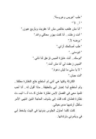 ‫" ﻁﺏ "ﻋﺭﻴﺱ ﻭﻋﺭﻭﺴﺔ".‬
                                                 ‫" ﺁ.. ﻷ "‬
     ‫" ﺃﻨﺎ ﻤﺵ ﻫﻠﻌﺏ ﺨﺎﻟﺹ ﻤﺵ ﺃﻨﺎ ﻋﻔﺭﻴﺕ ﻭﺒﺄﺭﺒﻊ ﻋﻴﻭﻥ."‬
                ‫" ﺃﻨﺕ ﺯﻋﻠﺕ.. ﺃﻨﺎ ﻜﻨﺕ ﺒﻬﺯﺭ ﻤﻌﺎﻜﻲ ﻭﺍﷲ."‬
                                              ‫" ﺒﺭﻀﻪ ﻷ."‬
                                    ‫" ﻁﺏ ﺃﺼﺎﻟﺤﻙ ﺃﺯﺍﻱ."‬
                                              ‫" ﺘﺒﻭﺴﻨﻲ.."‬
               ‫"ﺍﺒﻭﺴﻙ.. ﺃﻨﺕ ﻋﺎﻴﺯﺓ ﺍﻟﻤﻴﺱ ﺘﺯﻋﻕ ﻟﻨﺎ ﺘﺎﻨﻲ."‬
                           ‫"ﺍﻟﻤﻴﺱ ﺯﻋﻘﺕ ﻟﻲ ﺃﻨﺎ ﻤﺵ ﺃﻨﺕ."‬
                                ‫" ﻻ ﻴﺎ ﺴﺘﻲ ﻤﺎ ﻟﻴﺵ ﺩﻋﻭﺓ."‬
                                              ‫"ﺃﻨﺕ ﺠﺒﺎﻥ."‬
‫ﺍﻟﻜﺎﺭﺜﺔ ﻭﻗﺘﻬﺎ ﻫﻲ ﺃﻨﻨﻲ ﻟﻡ ﺃﺴﺘﻁﻊ ﺨﻠﻊ ﺍﻟﻨﻅﺎﺭﺓ ﻤﻁﻠﻘﺎ..‬
  ‫ﹰ‬
‫ﻭﻟﻡ ﺃﺴﺘﻁﻊ ﺃﺒﺩﺍ ﺇﺨﺒﺎﺭ ﺃﺒﻲ ﺒﺎﻟﺤﻘﻴﻘﺔ.. ﻤﺎﺫﺍ ﺃﻗﻭل ﻟﻪ.. ﺃﻨﺎ ﺃﺤﺏ‬
                                            ‫ﹰ‬
‫ﺘﻠﻤﻴﺫ ﻤﻌﻲ ﻓﻲ ﺍﻟﻔﺼل ﻻﺒﺱ ﻨﻅﺎﺭﺓ ﻋﺸﺎﻥ ﻜـﺩﻩ ﺃﻨـﺎ ﻟﺒﺴـﺕ‬
‫ﻨﻅﺎﺭﺓ ﻓﻌﺸﺎﻥ ﻜﺩﻩ ﻗﻠﺕ ﺇﻨﻲ ﺒﺸﻭﻑ ﺍﻟﺤﺎﺠﺔ ﺍﺘﻨﻴﻥ ﺍﻨﺘﻬﻰ ﺍﻷﻤﺭ‬
                                ‫ﺴﺄﻅل ﺃﺭﺘﺩﻴﻬﺎ ﻤﺩﻯ ﺤﻴﺎﺘﻲ.‬
‫ﻜﻨﺕ ﻜﻠﻤﺎ ﺃﺤﺎﻭل ﺍﻟﺠﻠﻭﺱ ﺒﺩﻭﻨﻬﺎ ﻓﻲ ﺍﻟﺒﻴﺕ ﻴﺸﺨﻁ ﺃﺒﻲ‬
                                    ‫ﻓﻲ ﻭﻴﺄﻤﺭﻨﻲ ﺒﺎﺭﺘﺩﺍﺌﻬﺎ.‬
 