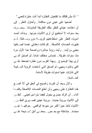 ‫" ﺃﻨﺎ ﻤﺵ ﻗﻠﺘﻠﻙ ﻤﺎ ﺘﻘﻠﻌﻴﺵ ﺍﻟﻨﻅﺎﺭﺓ ﺃﺒﺩﺍ ﺃﻨﺕ ﻋﺎﻴﺯﺓ ﺘﺘﻌﻤﻲ."‬
                    ‫ﹰ‬
‫ﺃﻀﻌﻬﺎ ﻋﻠﻰ ﻋﻴﻨﻲ ﺩﻭﻥ ﻤﻨﺎﻗﺸﺔ.. ﻭﺃﺤﺎﻭل ﺍﻟﻨﻅﺭ.. ﺇﻟﻰ‬
‫ﺃﻥ ﺍﻋﺘﺎﺩﺕ ﻋﻴﻨﺎﻱ ﺍﻟﻨﻅﺭ ﺒﺘﻠﻙ ﺍﻟﻁﺭﻴﻘﺔ ﺍﻟﻤﺸﻭﺸﺔ.. ﻭﺼـﺭﺕ‬
‫ﺒﻌﺩ ﺴﻨﻭﺍﺕ ﻻ ﺃﺴﺘﻁﻴﻊ ﺃﻥ ﺃﺭﻯ ﺍﻷﺸﻴﺎﺀ ﺒﺩﻭﻨﻬﺎ.. ﻭﺒﺩﺃﺕ ﺃﺤﺴﺩ‬
‫ﺃﺴﻭﻴﺎﺀ ﺍﻟﻨﻅﺭ ﻋﻠﻰ ﺍﺴﺘﻁﺎﻋﺘﻬﻡ ﺍﻟﺭﺅﻴـﺔ ﺩﻭﻥ ﻭﺴـﺎﻁﺔ. ﺜـﻡ‬
‫ﻅﻬﺭﺕ ﺍﻟﻌﺩﺴﺎﺕ ﺍﻟﻼﺼﻘﺔ.. ﻜﻡ ﻜﺎﻨﺕ ﺩﻫﺸﺘﻲ ﻋﻨﺩﻤﺎ ﻟﺼـﻘﺘﻬﺎ‬
‫ﺒﻌﻴﻨﻲ ﻭﺭﺃﻴﺕ.. ﺭﺃﻴﺕ ﺭﺅﻴﺔ ﻤﺒﺎﺸﺭﺓ ﻭﻭﺍﻀﺤﺔ ﺠﺩﺍ ﻷﻭل ﻤﺭﺓ‬
        ‫ﹰ‬
‫ﻤﻨﺫ ﺴﻨﻭﺍﺕ ﻁﻭﻴﻠﺔ.. ﺇﺤﺴﺎﺱ ﻤﺨﺘﻠﻑ ﺘﻤﺎﻤﺎ. ﻟﻡ ﺃﺼﺩﻕ ﺃﻨﻨـﻲ‬
               ‫ﹰ‬
‫ﺃﺭﻯ ﺒﻬﺫﺍ ﺍﻟﻭﻀﻭﺡ.. ﻭﺒﻬﺫﺍ ﺍﻟﻘﺭﺏ ﺩﻭﻥ ﻨﻅﺎﺭﺓ ﺘﻀﻐﻁ ﻋﻠـﻰ‬
‫ﺃﻨﻔﻲ ﻭﺘﺸﻭﻩ ﻭﺠﻬﻲ، ﻟﻡ ﺃﺼﺩﻕ ﺃﻨﻨﻲ ﺃﺴﺘﻌﺩﺕ ﺍﻟﺭﺅﻴﺔ ﺍﻟﺴـﻠﻴﻤﺔ‬
                  ‫ﺍﻟﺘﻲ ﺘﻨﺎﺯﻟﺕ ﻋﻨﻬﺎ ﻟﺴﻨﻭﺍﺕ ﻁﻭﻴﻠﺔ ﻷﺴﺎﻤﺔ.‬
                                               ‫ﺍﻟﺨـﺎﺘﻤﺔ:‬
‫ﻭﺍﻵﻥ ﻭﺒﻌﺩ ﺃﻥ ﻜﺒﺭﺕ ﻭﺃﺼﺒﺢ ﻟﻲ ﺍﻟﺤﻕ ﻓﻲ ﺃﻻ ﺃﻀـﻊ‬
‫ﻫﺫﻩ ﺍﻟﻨﻅﺎﺭﺓ ﻋﻠﻰ ﻭﺠﻬﻲ ﻭﺃﻥ ﺃﺨﻠﻊ ﺍﻟﻌﺩﺴﺎﺕ ﺍﻟﻼﺼﻘﺔ ﻭﻗﺘﻤـﺎ‬
‫ﺃﺸﺎﺀ.. ﺃﻥ ﺃﺘﺭﻙ ﺒﺼﺭﻱ ﻴﺠﻭل ﻜﻴﻔﻤﺎ ﻴﺘﺭﺍﺀﻯ ﻟﻌﻴﻨﻲ.. ﺃﻨﻅـﺭ‬
‫ﺇﻟﻰ ﺍﻷﺸﻴﺎﺀ ﺒﺭﺅﻴﺔ ﺠﺩﻴﺩﺓ.. ﺒﺭﺅﻴﺔ ﻋﻴﻨﻴﻥ ﻗﺼـﻴﺭﻱ ﺍﻟﻨﻅـﺭ..‬
‫ﺍﻷﺸﻴﺎﺀ ﺘﺄﺨﺫ ﺤﻴﺯﺍ ﺃﻜﺒﺭ ﻤﻥ ﺤﻴﺯﻫﺎ ﺍﻟﻭﺍﻗﻌﻲ.. ﺤﻭﺍﻓﻬـﺎ ﻏﻴـﺭ‬
                                     ‫ﹰ‬
‫ﻤﺤﺩﺩﺓ.. ﻤﺘﺩﺍﺨﻠﺔ ﻤﻊ ﺒﻌـﺽ.. ﺒﻤﻌﻨـﻰ ﺃﺩﻕ "ﺴـﺎﻴﺤﺔ ﻋﻠـﻰ‬
 