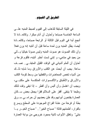 ‫‪..  ‬‬


‫ﻓﻲ ﺍﻟﻠﻴﻠﺔ ﺍﻟﺴﺎﺒﻘﺔ ﻟﻠﺫﻫﺎﺏ ﺇﻟﻰ ﺍﻟﻔﻴﻭﻡ ﺃﻀﺒﻁ ﺍﻟﻤﻨﺒﻪ ﻋﻠـﻰ‬
‫ﺍﻟﺴﺎﻋﺔ ﺍﻟﺨﺎﻤﺴﺔ ﺼﺒﺎﺤﺎ ﻭﺃﺤﺎﻭل ﺃﻥ ﺃﻨﺎﻡ ﻤﺒﻜﺭﺍ. ﻭﻜﺎﻟﻌـﺎﺩﺓ ﻻ‬
             ‫ﹰ‬                    ‫ﹰ‬
‫ﺃﻨﺠﺢ ﺃﺒﺩﺍ ﻓﻲ ﺍﻟﻨﻭﻡ ﻗﺒل ﺍﻟﺜﺎﻟﺜﺔ ﺃﻭ ﺍﻟﺭﺍﺒﻌﺔ ﺼﺒﺎﺤﹰﹰ، ﻭﻜﺎﻟﻌـﺎﺩﺓ‬
           ‫ﺎ‬                                      ‫ﹰ‬
‫ﺃﻴﻀﹰ، ﻴﻅل ﺍﻟﻤﻨﺒﻪ ﻴﺭﻥ ﻟﻤﺩﺓ ﺴﺎﻋﺔ ﻗﺒل ﺃﻥ ﺃﻨﺘﺒﻪ ﺇﻨﻪ ﻴﺭﻥ ﻓﻌ ﹰ‬
‫ﻼ‬                                                   ‫ﺎ‬
                                                    ‫ﹰ‬
‫ﻭﺃﻥ ﺫﻟﻙ ﺍﻟﺼﻭﺕ ﻫﻭ ﺼﻭﺕ ﺍﻟﻤﻨﺒﻪ ﻭﻟﻴﺱ ﺼﻭﺘﺎ ﺨﻴﺎﻟﻴﺎ ﻴـﺄﺘﻲ‬
      ‫ﹰ‬      ‫ﹰ‬
‫ﻤﻥ ﺒﻌﻴﺩ ﻓﻲ ﻤﻨﺎﻤﻲ، ﻭ ﺇﻨﻨﻲ ﻟﺴﺕ ﺃﺤﻠﻡ. ﺃﻨﺘﺒﻪ، ﻓﺄﻗﻭﻡ ﻓﺯﻋﺔ ﻭ‬
‫ﺃﺤﺎﻭل ﺃﻥ ﺃﻟﻤﻠﻡ ﺃﺸﻴﺎﺌﻲ ﻓﻲ ﺍﻟﻭﻗﺕ ﺍﻟﻘﻠﻴل ﺍﻟﻤﺘﺒﻘـﻲ.. ﻨﺼـﻑ‬
‫ﺴﺎﻋﺔ. ﻴﺠﺏ ﺃﻥ ﺃﺒﺤﺙ ﻋﻥ ﺍﻟﻜﺘﺏ ﻭﺍﻷﻭﺭﺍﻕ ﻭﻤﺎ ﺸﺎﺒﻪ ﺫﻟـﻙ‬
‫ﻤﻥ ﺃﺸﻴﺎﺀ ﺘﺨﺹ ﺍﻟﻤﺤﺎﻀﺭﺍﺕ ﻭﺍﻟﺘﻘﻁﻬﺎ ﻤﻥ ﻭﺴﻁ ﻜﻭﻤﺔ ﺍﻟﻜﺘﺏ‬
‫ﻭﺍﻷﻭﺭﺍﻕ ﻭﺍﻷﻁﺒﺎﻕ ﻭﺍﻷﻜﺴﺴﻭﺍﺭﺍﺕ ﺍﻟﻤﺘﻜﺩﺴﺔ ﻋﻠﻰ ﻤﻜﺘﺒـﻲ،‬
‫ﻭﻴﺠﺏ ﺃﻥ ﺍﻏﺘﺴل ﻭﺃﻥ ﺃﻟﺒﺱ ﻭﺃﻥ ﺃﻓﻁﺭ – ﺇﺫﺍ ﺘﺒﻘﻰ ﻭﻗﺕ ﻟﺫﻟﻙ‬
‫ﻭﻁﺒﻌﺎ ﻻ ﻴﺘﺒﻘﻰ. ﺃﻗﻔﺯ ﻋﻠﻰ ﺍﻟﺴﻼﻟﻡ ﻗﻔﺯﺍ ﻴﺠﻌل ﺒﻌﺽ ﺴـﻜﺎﻥ‬
               ‫ﹰ‬                             ‫ﹰ‬
‫ﺍﻟﻌﻤﺎﺭﺓ ﻴﻔﺘﺤﻭﻥ ﺃﺒﻭﺍﺒﻬﻡ ﻭﻗﺩ ﻅﻥ ﺒﻌﻀﻬﻡ ﺃﻥ ﺤﺭﺍﻤـﻲ ﺴـﺭﻕ‬
‫ﺒﻁﺔ ﺃﻭ ﻓﺭﺨﺔ ﻤﻥ ﻋﺸﺔ ﺍﻟﻔﺭﺍﺥ ﺍﻟﻤﻭﺠﻭﺩﺓ ﻋﻠﻰ ﺍﻟﺴﻁﺢ ﻭﻴﺴﺭﻉ‬
‫ﺒﺎﻟﻔﺭﺍﺭ، ﺃﻁﻤﺌﻨﻬﻡ ﻗﺎﺌﻠﺔ " ﺼﺒﺎﺡ ﺍﻟﺨﻴﺭ".. " ﺼﺒﺎﺡ ﺍﻟﺨﻴـﺭ ﻴـﺎ‬
‫ﺒﻨﺘﻲ" ﻭﺘﻐﻠﻕ ﺍﻷﺒﻭﺍﺏ ﺜﺎﻨﻴﺔ ﺒﻤﺠﺭﺩ ﺨﺭﻭﺠﻲ ﻤﻥ ﺒﻭﺍﺒﺔ ﺍﻟﻌﻤﺎﺭﺓ‬
 