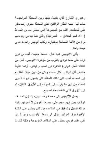 ‫ﻭﻋﺒﻭﺭﻱ ﺍﻟﺸﺎﺭﻉ ﺍﻟﺫﻱ ﻴﻔﺼل ﺒﻴﻨﻬﺎ ﻭﺒﻴﻥ ﺍﻟﻤﺤﻁﺔ ﺍﻟﻤﻭﺍﺠﻬـﺔ‬
‫ﺘﻤﺎﻤﺎ ﻟﻬﺎ. ﺘﺘﺠﻪ ﺃﻨﻅﺎﺭ ﺍﻟﻭﺍﻗﻔﻴﻥ ﻋﻠﻰ ﺍﻟﻤﺤﻁﺔ ﻨﺤﻭﻱ ﻭﺘﺴـﺘﻘﺭ‬
                                                 ‫ﹰ‬
‫ﻋﻠﻰ ﻟﻠﺤﻅﺎﺕ. ﺃﻗﻑ ﻤﻊ ﺍﻟﻤﺠﻤﻭﻋﺔ ﺍﻟﺘﻲ ﺘﻨﺘﻅﺭ ﻨﻔـﺱ ﺍﻟﺨـﻁ‬
                                              ‫‪‬‬
‫)٠١٨ ﻗﺴﻡ ﺍﻟﺤﺩﺍﺌﻕ - ﺍﻟﻌﻤﺭﺍﻨﻴﺔ( ﻭﺍﻟﺘﻲ ﻨﺸﺄ ﺒﻴﻨـﻲ ﻭﺒﻴـﻨﻬﻡ‬
‫ﻨﻭﻉ ﻤﻥ ﺍﻷﻟﻔﺔ ﺍﻟﺼﺎﻤﺘﺔ ﺒﺎﻋﺘﺒﺎﺭﻨﺎ ﺭﻜﺎﺏ ﺃﺘﻭﺒﻴﺱ ﻭﺍﺤـﺩ ﻓـﻲ‬
                                             ‫ﻤﻴﻌﺎﺩ ﻭﺍﺤﺩ.‬
‫ﻴﺄﺘﻲ ﺍﻷﺘﻭﺒﻴﺱ ﺸﺒﻪ ﺨﺎل، ﻨﺼﻌﺩ ﺠﻤﻴﻌﹰ، ﺃﺠﻠـﺱ ﺩﻭﻥ‬
           ‫ﺎ‬
           ‫ﹰ‬
‫ﺘﺭﺩﺩ ﻋﻠﻰ ﻤﻘﻌﺩ ﻓﺭﺩﻱ ﺒﺎﻟﻘﺭﺏ ﻤﻥ ﻤﺅﺨﺭﺓ ﺍﻷﺘﻭﺒﻴﺱ، ﺃﻁل ﻤﻥ‬
‫ﺍﻟﻨﺎﻓﺫﺓ ﺃﺘﺄﻤل ﺸﻭﺍﺭﻉ ﺍﻟﻘﺎﻫﺭﺓ ﻓﻲ ﺍﻟﺼﺒﺎﺡ ﺍﻟﺒﺎﻜﺭ، ﺃﺭﺍﻫﺎ ﻨﻅﻴﻔﺔ‬
‫ﻫﺎﺩﺌﺔ.. ﺃﻗل ﺘﻠﻭﺜﺎ .. ﺃﻜﺜﺭ ﺼﻔﺎ ‪ ‬ﻭﻟﻜﻥ ﻤﻥ ﺩﻭﻥ ﺤﻴﺎﺓ. ﺃﺘﻁﻠـﻊ‬
                         ‫ﺀ‬             ‫ﹰ‬
‫ﺇﻟﻰ ﺍﻟﺴﻤﺎﺀ، ﺃﺤﺏ ﻜﺜﻴﺭﺍ ﺘﻠﻙ ﺍﻟﻠﺤﻅﺔ ﺍﻟﺘﻲ ﻴﺘﺤﻭل ﻓﻴﻬـﺎ ﻟـﻭﻥ‬
                                 ‫ﹰ‬
‫ﺍﻟﺴﻤﺎﺀ ﻤﻥ ﻟﻭﻥ ﻤﺎ ﻴﻘﺭﺏ ﺇﻟﻰ ﺍﻟﺴﻭﺍﺩ، ﺇﻟﻰ ﺍﻷﺯﺭﻕ ﺍﻟﺩﺍﻜﻥ، ﺜﻡ‬
                      ‫ﺇﻟﻰ ﺍﻷﺯﺭﻕ ﺍﻟﺫﻱ ﺘﺸﻘﻪ ﻟﻤﻌﺔ ﺍﻟﺼﺒﺎﺡ.‬
‫ﻴﺼل ﺍﻷﺘﻭﺒﻴﺱ ﺇﻟﻰ ﻤﺤﻁﺔ ﺭﻤﺴـﻴﺱ، ﻴﻨـﺯل ﻨﺼـﻑ‬
‫ﺍﻟﺭﻜﺎﺏ ﺒﻤﻥ ﻓﻴﻬﻡ ﻤﺠﻤﻭﻋﺘﻲ، ﻴﺼﻌﺩ ﺁﺨﺭﻭﻥ ﻻ ﺃﻋﺭﻓﻬﻡ ﻭﺘﺒﺩﺃ‬
‫ﺤﺭﻜﺔ ﺘﺒﺎﺩﻴل ﻭﺘﻭﺍﻓﻴﻕ ﻓﻲ ﺍﻟﻤﻘﺎﻋﺩ، ﻤﻥ ﻜﺎﻥ ﻴﺠﻠﺱ ﻋﻠﻰ ﺍﻟﻜﻨﺒﺔ‬
‫ﺍﻷﺨﻴﺭﺓ ﻓﻭﻕ ﺍﻟﻤﻭﺘﻭﺭ ﻴﻨﺯل ﺇﻟﻰ ﻭﺴﻁ ﺍﻷﺘﻭﺒﻴﺱ، ﻭﻤﻥ ﻜـﺎﻥ‬
‫ﻋﻠﻰ ﻤﻘﻌﺩ ﻓﺭﺩﻱ ﻴﺠﻠﺱ ﻋﻠﻰ ﺍﻟﻤﻘﺎﻋﺩ ﺍﻟﻤﺯﺩﻭﺠﺔ ﻭﻫﻜﺫﺍ ﻜﻠﻤـﺎ‬
 