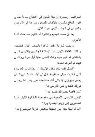 ‫ﺍﺨﺘﺭﺍﻗﻬﻤﺎ، ﻭﺒﻤﺠﺭﺩ ﺃﻥ ﻴﺒﺩﺃ ﺍﻟﺒﺎﺒﻴﻥ ﻓﻲ ﺍﻻﻨﻔﺘﺎﺡ ﻴﺒـﺩﺃ ﻋﻠـﻰ‬
‫ﺍﻟﻔﻭﺭ ﺍﻟﺘﺩﺍﻓﻊ ﺒﺎﻟﻴﺩﻴﻥ ﻭﺒﺎﻷﻜﺘﺎﻑ ﻟﻠﺼﻌﻭﺩ ﺒﺴﺭﻋﺔ ﺇﻟﻰ ﺍﻷﺘﻭﺒﻴﺱ‬
                  ‫ﻭﺍﻟﺠﻠﻭﺱ ﻓﻲ ﺍﻟﺠﺎﻨﺏ ﺍﻷﻴﻤﻥ ﺤﻴﺙ ﺍﻟﻅل.‬
‫ﺒﻌﺩ ﺃﻥ ﺼﻌﺩ ﺍﻟﺠﻤﻴﻊ ﻭﺍﺘﺨﺫﻭﺍ ﺃﻤـﺎﻜﻨﻬﻡ ﺼـﻌﺩﺕ ﺃﻨـﺎ‬
                                                 ‫ﺍﻷﺨﺭﻯ.‬
‫ﻭﻭﺠﺩﺕ ﻟﻠﻐﺭﺍﺒﺔ ﻤﻘﻌﺩﺍ ﺸﺎﻏﺭﺍ ﺒﺎﻟﺼﻑ ﺍﻷﻭل ﻓﺠﻠﺴﺕ.‬
                  ‫ﹰ‬     ‫ﹰ‬
‫ﻭ ﻜﺎﻨﺕ ﺍﻟﻐﻠﻁﺔ ﺍﻷﻭﻟﻰ. ﺒﺩﺃ ﺍﻷﺴﺎﺘﺫﺓ ﺍﻟﺠﺎﻟﺴﻭﻥ ﻴﻨﻅﺭﻭﻥ ﺇﻟـﻲ‬
‫ﺒﺎﺴﺘﻨﻜﺎﺭ ﻟﻡ ﺃﻓﻬﻡ ﺴﺒﺒﻪ ﻭﻗﻠﺕ ﻟﻨﻔﺴﻲ ﻟﻌﻠﻬﺎ ﺃﻭل ﻤﺭﺓ ﻴﺭﻭﻨﻨـﻲ‬
                                   ‫ﻓﻴﻬﺎ، ﻟﻡ ﺃﻋﺭﻫﻡ ﺍﻨﺘﺒﺎﻫﺎ.‬
                                    ‫ﹰ‬
‫"ﺍﻟﻌﻴﺎل ﺒﻘﺕ ﺘﻘﻌﺩ ﻤﻜﺎﻥ ﺍﻷﺴﺎﺘﺫﺓ ". ﺍﺨﺘﺭﻗـﺕ ﺍﻟﻌﺒـﺎﺭﺓ‬
‫ﺃﺫﻨﻲ ﻓﻨﻅﺭﺕ ﺤﻭﻟﻲ ﻤﺴﺘﻔﻬﻤﺔ، ﻗﺎل ﻟﻲ ﺍﻷﺴـﺘﺎﺫ ﺍﻟـﺫﻱ ﻜـﺎﻥ‬
‫ﻴﺠﻠﺱ ﺒﺠﻭﺍﺭﻱ "ﻴﺎ ﺒﻨﺘﻲ ﺃﻨﺕ ﻤﺴﺘﻌﺠﻠﺔ ﻋﻠﻰ ﺇﻴﻪ.. ﻟﻤﺎ ﻴﻴﺠـﻲ‬
                         ‫ﺩﻭﺭﻙ ﻫﺘﻘﻌﺩﻱ ﻋﻠﻰ ﺍﻟﻜﺭﺴﻲ ﺩﻩ".‬
                         ‫"ﻤﺵ ﻓﺎﻫﻤﺔ ﺤﻀﺭﺘﻙ ﺘﻘﺼﺩ ﺍﻴﻪ."‬
‫"ﻴﻌﻨﻲ ﺍﻟﻜﺭﺍﺴﻲ ﺍﻷﻤﺎﻤﻴﺔ ﺩﻱ ﻤﺨﺼﺼﺔ ﻟﻠﺩﻜﺎﺘﺭﺓ ﺍﻟﻜﺒﺎﺭ ﺃﻤـﺎ‬
                       ‫ﺍﻟﺼﻐﻴﺭﻴﻥ ﺇﻟﻠﻲ ﺯﻴﻜﻭﺍ ﺒﻴﻘﻌﺩﻭﺍ ﻭﺭﺍ."‬
‫"ﺁﻩ، ﺃﻨﺎ ﺁﺴﻔﺔ ﺠﺩﺍ. ﺒﺱ ﺍﻟﺤﻘﻴﻘﺔ ﻤﺎﻜﻨﺘﺵ ﻋﺎﺭﻓﺔ ﺍﻟﻤﻭﻀﻭﻉ ﺩﻩ."‬
                                      ‫ﹰ‬
 