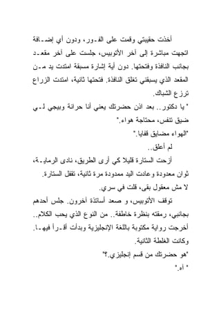 ‫ﺃﺨﺫﺕ ﺤﻘﻴﺒﺘﻲ ﻭﻗﻤﺕ ﻋﻠﻰ ﺍﻟﻔـﻭﺭ، ﻭﺩﻭﻥ ﺃﻱ ﺇﻀـﺎﻓﺔ‬
‫ﺍﺘﺠﻬﺕ ﻤﺒﺎﺸﺭﺓ ﺇﻟﻰ ﺁﺨﺭ ﺍﻷﺘﻭﺒﻴﺱ، ﺠﻠﺴﺕ ﻋﻠﻰ ﺁﺨﺭ ﻤﻘﻌـﺩ‬
‫ﺒﺠﺎﻨﺏ ﺍﻟﻨﺎﻓﺫﺓ ﻭﻓﺘﺤﺘﻬﺎ. ﺩﻭﻥ ﺃﻴﺔ ﺇﺸﺎﺭﺓ ﻤﺴﺒﻘﺔ ﺍﻤﺘﺩﺕ ﻴﺩ ﻤـﻥ‬
‫ﺍﻟﻤﻘﻌﺩ ﺍﻟﺫﻱ ﻴﺴﺒﻘﻨﻲ ﺘﻐﻠﻕ ﺍﻟﻨﺎﻓﺫﺓ. ﻓﺘﺤﺘﻬﺎ ﺜﺎﻨﻴﺔ، ﺍﻤﺘﺩﺕ ﺍﻟﺯﺭﺍﻉ‬
                                             ‫ﺘﺭﺯﻉ ﺍﻟﺸﺒﺎﻙ.‬
‫" ﻴﺎ ﺩﻜﺘﻭﺭ.. ﺒﻌﺩ ﺍﺫﻥ ﺤﻀﺭﺘﻙ ﻴﻌﻨﻲ ﺃﻨﺎ ﺤﺭﺍﻨﺔ ﻭﺒﻴﺠﻲ ﻟـﻲ‬
                               ‫ﻀﻴﻕ ﺘﻨﻔﺱ، ﻤﺤﺘﺎﺠﺔ ﻫﻭﺍﺀ."‬
                                      ‫"ﺍﻟﻬﻭﺍﺀ ﻤﻀﺎﻴﻕ ﻗﻔﺎﻴﺎ."‬
                                           ‫ﻟﻡ ﺃﻋﻠﻕ..‬
‫ﺃﺯﺤﺕ ﺍﻟﺴﺘﺎﺭﺓ ﻗﻠﻴﻼ ﻜﻲ ﺃﺭﻯ ﺍﻟﻁﺭﻴﻕ، ﻨﺎﺩﻯ ﺍﻟﺭﻤﺎﻴـﺔ،‬
                              ‫ﹰ‬
   ‫ﺜﻭﺍﻥ ﻤﻌﺩﻭﺩﺓ ﻭﻋﺎﺩﺕ ﺍﻟﻴﺩ ﻤﻤﺩﻭﺩﺓ ﻤﺭﺓ ﺜﺎﻨﻴﺔ، ﺘﻘﻔل ﺍﻟﺴﺘﺎﺭﺓ.‬
                         ‫ﻻ ﻤﺵ ﻤﻌﻘﻭل ﺒﻘﻰ، ﻗﻠﺕ ﻓﻲ ﺴﺭﻱ.‬
‫ﺘﻭﻗﻑ ﺍﻷﺘﻭﺒﻴﺱ، ﻭ ﺼﻌﺩ ﺃﺴﺎﺘﺫﺓ ﺁﺨﺭﻭﻥ. ﺠﻠﺱ ﺃﺤﺩﻫﻡ‬
‫ﺒﺠﺎﻨﺒﻲ، ﺭﻤﻘﺘﻪ ﺒﻨﻅﺭﺓ ﺨﺎﻁﻔﺔ.. ﻤﻥ ﺍﻟﻨﻭﻉ ﺍﻟﺫﻱ ﻴﺤﺏ ﺍﻟﻜﻼﻡ..‬
‫ﺃﺨﺭﺠﺕ ﺭﻭﺍﻴﺔ ﻤﻜﺘﻭﺒﺔ ﺒﺎﻟﻠﻐﺔ ﺍﻹﻨﺠﻠﻴﺯﻴﺔ ﻭﺒﺩﺃﺕ ﺃﻗـﺭﺃ ﻓﻴﻬـﺎ.‬
                                      ‫ﻭﻜﺎﻨﺕ ﺍﻟﻐﻠﻁﺔ ﺍﻟﺜﺎﻨﻴﺔ.‬
                          ‫"ﻫﻭ ﺤﻀﺭﺘﻙ ﻤﻥ ﻗﺴﻡ ﺇﻨﺠﻠﻴﺯﻱ.؟"‬
                                                       ‫" ﺁﻩ."‬
 