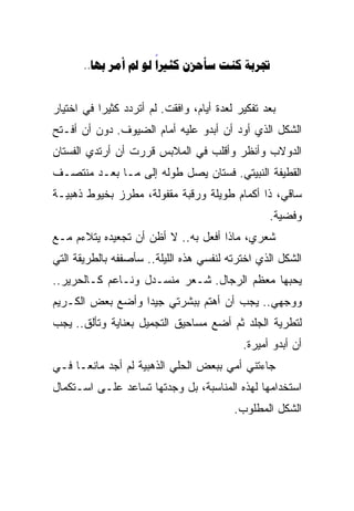 ‫‪..       ‬‬
                      ‫‪‬‬


‫ﺒﻌﺩ ﺘﻔﻜﻴﺭ ﻟﻌﺩﺓ ﺃﻴﺎﻡ، ﻭﺍﻓﻘﺕ. ﻟﻡ ﺃﺘﺭﺩﺩ ﻜﺜﻴﺭﺍ ﻓﻲ ﺍﺨﺘﻴﺎﺭ‬
          ‫ﹰ‬
‫ﺍﻟﺸﻜل ﺍﻟﺫﻱ ﺃﻭﺩ ﺃﻥ ﺃﺒﺩﻭ ﻋﻠﻴﻪ ﺃﻤﺎﻡ ﺍﻟﻀﻴﻭﻑ. ﺩﻭﻥ ﺃﻥ ﺃﻓـﺘﺢ‬
‫ﺍﻟﺩﻭﻻﺏ ﻭﺃﻨﻅﺭ ﻭﺃﻗﻠﺏ ﻓﻲ ﺍﻟﻤﻼﺒﺱ ﻗﺭﺭﺕ ﺃﻥ ﺃﺭﺘﺩﻱ ﺍﻟﻔﺴﺘﺎﻥ‬
‫ﺍﻟﻘﻁﻴﻔﺔ ﺍﻟﻨﺒﻴﺘﻲ. ﻓﺴﺘﺎﻥ ﻴﺼل ﻁﻭﻟﻪ ﺇﻟﻰ ﻤـﺎ ﺒﻌـﺩ ﻤﻨﺘﺼـﻑ‬
‫ﺴﺎﻗﻲ، ﺫﺍ ﺃﻜﻤﺎﻡ ﻁﻭﻴﻠﺔ ﻭﺭﻗﺒﺔ ﻤﻘﻔﻭﻟﺔ، ﻤﻁﺭﺯ ﺒﺨﻴﻭﻁ ﺫﻫﺒﻴـﺔ‬
                                                  ‫ﻭﻓﻀﻴﺔ.‬
‫ﺸﻌﺭﻱ، ﻤﺎﺫﺍ ﺃﻓﻌل ﺒﻪ.. ﻻ ﺃﻅﻥ ﺃﻥ ﺘﺠﻌﻴﺩﻩ ﻴﺘﻼﺀﻡ ﻤـﻊ‬
‫ﺍﻟﺸﻜل ﺍﻟﺫﻱ ﺍﺨﺘﺭﺘﻪ ﻟﻨﻔﺴﻲ ﻫﺫﻩ ﺍﻟﻠﻴﻠﺔ.. ﺴﺄﺼﻔﻔﻪ ﺒﺎﻟﻁﺭﻴﻘﺔ ﺍﻟﺘﻲ‬
‫ﻴﺤﺒﻬﺎ ﻤﻌﻅﻡ ﺍﻟﺭﺠﺎل. ﺸـﻌﺭ ﻤﻨﺴـﺩل ﻭﻨـﺎﻋﻡ ﻜـﺎﻟﺤﺭﻴﺭ..‬
‫ﻭﻭﺠﻬﻲ.. ﻴﺠﺏ ﺃﻥ ﺃﻫﺘﻡ ﺒﺒﺸﺭﺘﻲ ﺠﻴﺩﺍ ﻭﺃﻀﻊ ﺒﻌﺽ ﺍﻟﻜـﺭﻴﻡ‬
                 ‫ﹰ‬
‫ﻟﺘﻁﺭﻴﺔ ﺍﻟﺠﻠﺩ ﺜﻡ ﺃﻀﻊ ﻤﺴﺎﺤﻴﻕ ﺍﻟﺘﺠﻤﻴل ﺒﻌﻨﺎﻴﺔ ﻭﺘﺄﻟﻕ.. ﻴﺠﺏ‬
                                            ‫ﺃﻥ ﺃﺒﺩﻭ ﺃﻤﻴﺭﺓ.‬
‫ﺠﺎﺀﺘﻨﻲ ﺃﻤﻲ ﺒﺒﻌﺽ ﺍﻟﺤﻠﻲ ﺍﻟﺫﻫﺒﻴﺔ ﻟﻡ ﺃﺠﺩ ﻤﺎﻨﻌـﹰ ﻓـﻲ‬
    ‫ﺎ‬
‫ﺍﺴﺘﺨﺩﺍﻤﻬﺎ ﻟﻬﺫﻩ ﺍﻟﻤﻨﺎﺴﺒﺔ، ﺒل ﻭﺠﺩﺘﻬﺎ ﺘﺴﺎﻋﺩ ﻋﻠـﻰ ﺍﺴـﺘﻜﻤﺎل‬
                                          ‫ﺍﻟﺸﻜل ﺍﻟﻤﻁﻠﻭﺏ.‬
 