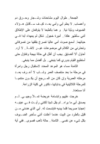 ‫ﺍﻟﺠﻤﻌﺔ.. ﻁﻭﺍل ﺍﻟﻴﻭﻡ ﻤﺸﺎﺤﻨﺎﺕ ﻭﺸـﺠﺎﺭ ﻭﺤـﺭﻕ ﺩﻡ‬
‫ﻭﺃﻋﺼﺎﺏ. ﻻ ﻴﻌﻠﻡ ﺃﺒﻲ ﻭﺃﻤﻲ ﺒﻌـﺩ ﻜﻴـﻑ ﺴـﺄﻗﺎﺒل ﻫـﺅﻻﺀ‬
‫ﺍﻟﻀﻴﻭﻑ ﻭﺒﺄﻴﺔ ﻨﻴﺔ. ﻭ ﻫﻤﺎ ﺒﺎﻟﻁﺒﻌﺎ ﻻ ﻴﺘﻭﻗﻌﺎﻥ ﻋﻠﻰ ﺍﻹﻁﻼﻕ‬
‫ﺃﻨﻨﻲ ﺴﺄﻅﻬﺭ ﻫﻜﺫﺍ.. ﺃﻤﻴﺭﺓ ﺨﺠﻭل. ﺸﻜل ﻟﻡ ﻴﻌﻬﺩﺍﻩ ﺃﺒﺩﺍ ﻓـﻲ‬
    ‫ﹰ‬
‫ﺤﻴﺎﺘﻬﻤﺎ. ﺃﺴﻤﻊ ﺼﻭﺕ ﺃﻤﻲ ﻋﺎﻟﻴﺎ ﺘﺼﺭﺥ ﺒﻘﻠﻘﻬﺎ ﻤﻥ ﺘﺼﺭﻓﺎﺘﻲ‬
                       ‫ﹰ‬
‫ﻭﺘﺤﺫﺭﻨﻲ ﻤﻥ ﺍﻟﻜﻼﻡ ﻓﻲ ﻤﻭﻀﻭﻋﺎﺕ ﻏﻴـﺭ ﻻﺌﻘـﺔ.. ﻻ ﺃﺭﺩ.‬
‫ﺃﺤﺎﻭل ﺃﻻ ﺃﺘﻀﺎﻴﻕ. ﻴﺠﺏ ﺃﻥ ﺃﻅل ﻓﻲ ﺤﺎﻟﺔ ﺒﻬﺠﺔ ﻭﺘﻔﺎﺅل ﺤﺘﻰ‬
     ‫ﺃﺴﺘﻁﻴﻊ ﺍﻟﻘﻴﺎﻡ ﺒﺩﻭﺭﻱ ﻜﻤﺎ ﻴﻨﺒﻐﻲ.. ﺒل ﺃﻓﻀل ﻤﻤﺎ ﻴﻨﺒﻐﻲ.‬
‫ﺍﻟﺜﺎﻤﻨﺔ ﻤﺴﺎﺀ ﻫﻭ ﺍﻟﻤﻭﻋﺩ ﺍﻟﻤﺤﺩﺩ ﻻﺴﺘﻘﺒﺎل ﺭﺠل ﻭﺍﻤﺭﺃﺓ‬
‫ﻓﻲ ﻤﺭﺤﻠﺔ ﻤﺎ ﺒﻌﺩ ﻤﻨﺘﺼﻑ ﺍﻟﻌﻤﺭ ﻭﺸـﺎﺏ ﻻ ﺃﻋـﺭﻑ ﺒﻌـﺩ‬
‫ﻤﺭﺤﻠﺘﻪ ﺍﻟﻌﻤﺭﻴﺔ ﻭﺇﻥ ﻜﺎﻥ ﻤﻥ ﺍﻟﻤـﺭﺠﺢ ﺃﻥ ﻴﻜـﻭﻥ ﻤﻨﺘﻤﻴـﺎ‬
‫ﹰ‬
     ‫ﻟﻠﻤﺭﺤﻠﺔ ﺍﻟﺜﻼﺜﻴﻨﻴﺔ ﻓﻲ ﺒﺩﺍﻴﺎﺘﻬﺎ، ﺩﻜﺘﻭﺭ ﻓﻲ ﻜﻠﻴﺔ ﺍﻟﺯﺭﺍﻋﺔ.‬
                                               ‫ﺃﻨﺎ ﻤﺴﺘﻌﺩﺓ.‬
‫ﺨﺭﺠﺕ ﻋﻠﻴﻬﻡ ﻭﺍﺒﺘﺴﺎﻤﺔ ﻋﺭﻴﻀﺔ ﺘﻤـﻸ ﻭﺠﻬـﻲ. ﻟـﻡ‬
‫ﻴﺼﺩﻕ ﺃﺒﻲ ﻤﺎ ﻴﺭﺍﻩ.. ﻟﻡ ﻴﻘل ﺸﻴﺌﺎ ﻟﻜﻨﻨﻲ ﺭﺃﻴـﺕ ﻓـﻲ ﻋﻴﻨﻴـﻪ‬
                       ‫ﹰ‬
‫ﺇﻋﺠﺎﺒﺎ ﺼﺭﻴﺤﺎ ﻗﻠﻤﺎ ﻴﺒﺩﻴﻪ ﻓﺎﺒﺘﺴﻤﺕ ﻟﻪ. ﺃﺒﻲ ﺍﻟﺫﻱ ﻫﺩﺩﻨﻲ ﻤـﻥ‬
                                          ‫ﹰ‬     ‫ﹰ‬
‫ﻗﻠﻴل ﺒﺎﻟﻁﺭﺩ ﻤﻥ ﺍﻟﺒﻴﺕ ﻋﻨﺩﻤﺎ ﺃﻋﻠﻨﺕ ﺃﻨﻨﻲ ﺴﺄﺨﺒﺭ ﺍﻟﻀـﻴﻭﻑ‬
‫ﺒﻜل ﺸﻲﺀ ﻋﻥ ﻨﻔﺴﻲ.. ﺍﻟﺜﺎﻤﻨﺔ.. ﺤﺎﻟﺔ ﺘﺄﻫﺏ ﻗﺼﻭﻯ.. ﻓﻔﻲ ﺃﻴﺔ‬
 