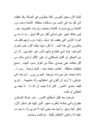 ‫ﺜﺎﻨﻴﺔ ﺍﻵﻥ ﺴﻴﺩﻕ ﺍﻟﺠﺭﺱ. ﻜﻠﻨﺎ ﺠﺎﻟﺴﻭﻥ ﻓﻲ ﺍﻟﺼﺎﻟﺔ ﻭﻗﺩ ﺘﻌﻠﻘﺕ‬
‫ﺃﺫﻥ ﻜل ﻤﻨﺎ ﺇﻟﻰ ﺍﻟﺒﺎﺏ ﻤﻥ ﻤﺴﺎﻓﺎﺕ ﻤﺨﺘﻠﻔﺔ. ﺍﻟﺜﺎﻤﻨﺔ ﻭﺨﻤـﺱ،‬
‫ﺍﻟﺜﺎﻤﻨﺔ ﻭﺭﺒﻊ ﺼﺎﺭﺕ ﺍﻟﺜﺎﻤﻨﺔ ﻭﻨﺼﻑ ﻭﻟﻡ ﻴﺄﺕ ﺍﻟﻀﻴﻭﻑ ﺒﻌﺩ..‬
‫ﻟﻴﺱ ﻫﻨﺎﻙ ﺘﻌﺒﻴﺭ ﻋﻠﻰ ﻟﺴﺎﻨﻲ ﺃﻜﺜﺭ ﻤﻥ ﻗﻠﺔ ﺫﻭﻕ.. ﻫـﺫﻩ ﻫـﻲ‬
‫ﺍﻟﻤﺭﺓ ﺍﻷﻭﻟﻰ ﺍﻟﺘﻲ ﻴﺘﻔﻀـﻠﻭﺍ ﻭﻴﺸـﺭﻓﻭﻨﺎ ﺒﺯﻴـﺎﺭﺘﻬﻡ ﻓﻜﻴـﻑ‬
‫ﻴﺘﺄﺨﺭﻭﻥ ﺇﻟﻰ ﻫﺫﺍ ﺍﻟﺤﺩ.. ﻻ ﺃﻜﺭﻩ ﺸﻴﺌﺎ ﻤﺜﻠﻤﺎ ﺃﻜﺭﻩ ﻋﺩﻡ ﺍﺤﺘﺭﺍﻡ‬
                      ‫ﹰ‬
‫ﺍﻟﻤﻭﺍﻋﻴﺩ. ﺘﻭﻟﺩ ﻟﺩﻱ ﺍﻨﻁﺒﺎﻉ ﺒﺄﻨﻬﻡ ﺃﻨﺎﺱ ﻏﻴﺭ ﻤﻠﺘﺯﻤﻴﻥ.. ﻜـﺎﻥ‬
‫ﻤﻥ ﺍﻟﻤﻤﻜﻥ ﺃﻥ ﺃﻗﺎﺒل ﺃﺼﺩﻗﺎﺌﻲ ﺃﻭ ﻋﻠﻰ ﺍﻷﻗل ﺃﺭﺘﺩﻱ ﻤﻼﺒـﺱ‬
‫ﺃﻗل ﺇﺤﻜﺎﻤﺎ ﻋﻠﻰ ﺠﺴﺩﻱ. ﺤﺎﻟﺔ ﻤﻥ ﺍﻟﺘﻭﺘﺭ ﺘﺴﻭﺩ ﺍﻟﺒﻴﺕ.. ﺃﺴﻤﻊ‬
                                           ‫ﹰ‬
‫ﺘﻌﻠﻴﻘﺎﺕ ﻤﺨﺘﻠﻔﺔ.. ﺍﻟﻐﺎﺌﺏ ﺤﺠﺘﻪ ﻤﻌﻪ.. ﺍﻟﺩﻨﻴﺎ ﺯﺤﻤﺔ.. ﺭﺒﻤـﺎ..‬
‫ﺩﺍﺌﻤﺎ ﻨﺒﺤﺙ ﻋﻥ ﻤﺒﺭﺭﺍﺕ ﺘﺭﻴﺤﻨﺎ. ﺍﻟﺠﺭﺱ ﻴﺭﻥ.. ﺃﺴﺭﻋﺕ ﺇﻟﻰ‬
                                             ‫ﹰ‬
‫ﻏﺭﻓﺘﻲ، ﻻ ﺃﺭﻴﺩ ﺃﻥ ﺃﻜﻭﻥ ﻓﻲ ﺍﺴﺘﻘﺒﺎﻟﻬﻡ ﻭﺃﻨﺎ ﻤﺘﺠﻬﻤﺔ... ﻟﻨﺭﻯ‬
‫ﻜﻴﻑ ﺴﺘﺴﻴﺭ ﺍﻷﻤﻭﺭ.. ﻟﻜﻥ ﺃﻭﻻ ﻴﺠﺏ ﺃﻥ ﺃﻫـﺩﺃ.. ﻻ ﻴﻨﺒﻐـﻲ‬
                        ‫ﹰ‬
                                        ‫ﻟﺨﻁﺘﻲ ﺃﻥ ﺘﻔﺴﺩ.‬
‫ﺨﺭﺠﺕ ﺒﻌﺩ ﻗﻠﻴل ﺃﺴﺘﻁﻠﻊ ﺍﻷﻤﻭﺭ.. ﺒﺎﺏ ﻏﺭﻓﺔ ﺍﻟﺼﺎﻟﻭﻥ‬
‫ﻤﻔﺘﻭﺡ ﻭﺃﻤﻲ ﺠﺎﻟﺴﺔ ﺒﺎﻟﻘﺭﺏ ﻤﻨﻬﻡ. ﺃﺸﻴﺭ ﺇﻟﻴﻬﺎ ﻫل ﻨﺩﺨل ﺍﻵﻥ،‬
‫ﺘﻨﻅﺭ ﺇﻟﻴﻨﺎ ﻭﺘﻬﺯ ﺭﺃﺴﻬﺎ ﻤﻤﺎ ﻴﻌﻨﻲ ﺃﻨﻬﺎ ﻻ ﺘﺩﺭﻱ ﻭﺃﻨـﻪ ﻴﺠـﺏ‬
          ‫ﻋﻠﻴﻨﺎ ﺃﻨﺎ ﻭﺃﺨﺘﻲ ﺍﻻﻨﺘﻅﺎﺭ ﻗﻠﻴﻼ.. ﺜﻡ ﻗﺎﻤﺕ ﻭﺠﺎﺀﺕ.‬
                           ‫ﹰ‬
 