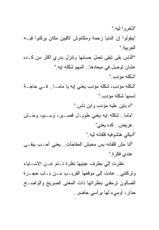 ‫"ﺘﺄﺨﺭﻭﺍ ﻟﻴﻪ."‬
‫"ﺒﻴﻘﻭﻟﻭﺍ ﺇﻥ ﺍﻟﺩﻨﻴﺎ ﺯﺤﻤﺔ ﻭﻤﻜﺎﻨﻭﺵ ﻻﻗﻴﻴﻥ ﻤﻜﺎﻥ ﻴﺭﻜﻨﻭﺍ ﻓﻴـﻪ‬
                                                ‫ﺍﻟﻌﺭﺒﻴﺔ."‬
‫"ﺍﻟﻨﺎﺱ ﺒﻘﻰ ﺘﺒﻘﻰ ﺘﻌﻤل ﺤﺴﺎﺒﻬﺎ ﻭﺘﻨﺯل ﺒﺩﺭﻱ ﺃﻜﺜﺭ ﻤﻥ ﻜـﺩﻩ‬
              ‫ﻋﺸﺎﻥ ﺘﻭﺼل ﻓﻲ ﻤﻴﻌﺎﺩﻫﺎ.. ﺍﻟﻤﻬﻡ ﺸﻜﻠﻪ ﺇﻴﻪ."‬
                                          ‫"ﺸﻜﻠﻪ ﻤﺅﺩﺏ."‬
‫"ﺸﻜﻠﻪ ﻤﺅﺩﺏ، ﺸﻜﻠﻪ ﻤﺅﺩﺏ ﻴﻌﻨﻲ ﺇﻴﻪ ﻴﺎ ﻤﺎﻤـﺎ.. ﻓـﻲ ﺤﺎﺠـﺔ‬
                                    ‫ﺍﺴﻤﻬﺎ ﺸﻜﻠﻪ ﻤﺅﺩﺏ."‬
                        ‫"ﺁﻩ ﺒﺎﻴﻥ ﻋﻠﻴﻪ ﻤﺅﺩﺏ ﻭﺍﺒﻥ ﻨﺎﺱ."‬
‫"ﻤﺎﻤﺎ.. ﺸﻜﻠﻪ ﺇﻴﻪ ﻴﻌﻨﻲ ﻁﻭﻴـل ﻗﺼـﻴﺭ، ﻭﺴـﻴﻡ، ﻭﺤـﺵ‬
                                   ‫ﻋﺭﻴﺽ.. ﻜﺩﻩ ﻴﻌﻨﻲ"‬
                              ‫"ﺃﺩﻴﻜﻲ ﻫﺘﺸﻭﻓﻴﻪ ﻗﻠﻘﺎﻨﻪ ﻟﻴﻪ."‬
‫"ﺃﻨﺎ ﻤﺵ ﻗﻠﻘﺎﻨﻪ ﺒﺱ ﻤﺤﺒﺵ ﺍﻟﻤﻔﺎﺠﺂﺕ.. ﻴﻌﻨﻲ ﺃﺤـﺏ ﻴﺒﻘـﻰ‬
                                          ‫ﻋﻨﺩﻱ ﻓﻜﺭﺓ."‬
‫ﻨﻅﺭﺕ ﺇﻟﻲ ﺒﻁﺭﻑ ﻋﻴﻨﻴﻬﺎ ﻨﻅﺭﺓ ﺘـﺘﻡ ﻋـﻥ ﺍﻻﺴـﺘﻴﺎﺀ‬
                                   ‫‪‬‬
‫ﻭﺘﺭﻜﺘﻨﻲ.. ﻋﺎﺩﺕ ﺇﻟﻰ ﻤﻭﻗﻌﻬﺎ ﺍﻟﻘﺭﻴـﺏ ﻤـﻥ ﺒـﺎﺏ ﺤﺠـﺭﺓ‬
‫ﺍﻟﺼﺎﻟﻭﻥ ﺘﺭﻤﻘﻨﻲ ﺒﻨﻅﺭﺍﺘﻬﺎ ﺫﺍﺕ ﺍﻟﻤﻌﻨﻰ ﺍﻟﺼﺭﻴﺢ ﻭﺍﻟﻭﺍﻀـﺢ‬
                        ‫ﺤﺫﺍﺭ، ﺃﻭﻤﻲﺀ ﻟﻬﺎ ﺒﺭﺃﺴﻲ ﺤﺎﻀﺭ.‬
 