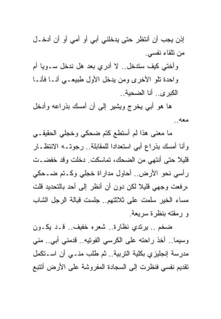 ‫ﺇﺫﻥ ﻴﺠﺏ ﺃﻥ ﺃﻨﺘﻅﺭ ﺤﺘﻰ ﻴﺩﺨﻠﻨﻲ ﺃﺒﻲ ﺃﻭ ﺃﻤﻲ ﺃﻭ ﺃﻥ ﺃﺩﺨـل‬
                                       ‫ﻤﻥ ﺘﻠﻘﺎﺀ ﻨﻔﺴﻲ.‬
‫ﻭﺃﺨﺘﻲ ﻜﻴﻑ ﺴﺘﺩﺨل.. ﻻ ﺃﺩﺭﻱ ﺒﻌﺩ ﻫل ﻨﺩﺨل ﺴـﻭﻴﺎ ﺃﻡ‬
   ‫ﹰ‬
‫ﻭﺍﺤﺩﺓ ﺘﻠﻭ ﺍﻷﺨﺭﻯ ﻭﻤﻥ ﻴﺩﺨل ﺍﻷﻭل ﻁﺒﻴﻌـﻲ ﺃﻨـﺎ ﻓﺄﻨـﺎ‬
                              ‫ﺍﻟﻜﺒﺭﻯ.. ﺃﻨﺎ ﺍﻟﻀﺤﻴﺔ..‬
‫ﻫﺎ ﻫﻭ ﺃﺒﻲ ﻴﺨﺭﺝ ﻭﻴﺸﻴﺭ ﺇﻟﻰ ﺃﻥ ﺃﻤﺴﻙ ﺒﺫﺭﺍﻋﻪ ﻭﺃﺩﺨل‬
                                                 ‫ﻤﻌﻪ..‬
‫ﻤﺎ ﻤﻌﻨﻰ ﻫﺫﺍ ﻟﻡ ﺃﺴﺘﻁﻊ ﻜﺘﻡ ﻀﺤﻜﻲ ﻭﺨﺠﻠﻲ ﺍﻟﺤﻘﻴﻘـﻲ‬
‫ﻭﺃﻨﺎ ﺃﻤﺴﻙ ﺒﺫﺭﺍﻉ ﺃﺒﻲ ﺍﺴﺘﻌﺩﺍﺩﹰ ﻟﻠﻤﻘﺎﺒﻠﺔ.. ﺭﺠﻭﺘـﻪ ﺍﻻﻨﺘﻅـﺎﺭ‬
                           ‫ﺍ‬
‫ﻗﻠﻴﻼ ﺤﺘﻰ ﺃﻨﺘﻬﻲ ﻤﻥ ﺍﻟﻀﺤﻙ، ﺘﻤﺎﺴﻜﺕ. ﺩﺨﻠﺕ ﻭﻗﺩ ﺨﻔﻀـﺕ‬
                                           ‫ﹰ‬
‫ﺭﺃﺴﻲ ﻨﺤﻭ ﺍﻷﺭﺽ.. ﺃﺤﺎﻭل ﻤﺩﺍﺭﺍﺓ ﺨﺠﻠﻲ ﻭﻜـﺘﻡ ﻀـﺤﻜﻲ‬
‫،ﺭﻓﻌﺕ ﻭﺠﻬﻲ ﻗﻠﻴﻼ ﻟﻜﻥ ﺩﻭﻥ ﺃﻥ ﺃﻨﻅﺭ ﺇﻟﻰ ﺃﺤﺩ ﺒﺎﻟﺘﺤﺩﻴﺩ ﻗﻠﺕ‬
                                     ‫ﹰ‬
‫ﻤﺴﺎﺀ ﺍﻟﺨﻴﺭ ﺴﻠﻤﺕ ﻋﻠﻰ ﺜﻼﺜﺘﻬﻡ.. ﺠﻠﺴﺕ ﻗﺒﺎﻟﺔ ﺍﻟﺭﺠل ﺍﻟﺸﺎﺏ‬
                                  ‫ﻭ ﺭﻤﻘﺘﻪ ﺒﻨﻅﺭﺓ ﺴﺭﻴﻌﺔ.‬
‫ﻀﺨﻡ .. ﻴﺭﺘﺩﻱ ﻨﻅﺎﺭﺓ.. ﺸﻌﺭﻩ ﺨﻔﻴﻑ.. ﻗـﺩ ﻴﻜـﻭﻥ‬
‫ﻭﺴﻴﻤﺎ.. ﺃﺨﺫ ﺭﺍﺤﺘﻪ ﻋﻠﻰ ﺍﻟﻜﺭﺴﻲ ﺍﻟﻔﻭﺘﻴﻪ.. ﻗﺩﻤﻨﻲ ﺃﺒﻲ.. ﻤﻨﻲ‬
                                                 ‫ﹰ‬
‫ﻤﺩﺭﺴﺔ ﺇﻨﺠﻠﻴﺯﻱ ﺒﻜﻠﻴﺔ ﺍﻟﺘﺭﺒﻴﺔ.. ﺜﻡ ﻁﻠﺏ ﻤﻨـﻲ ﺃﻥ ﺍﺴـﺘﻜﻤل‬
‫ﺘﻘﺩﻴﻡ ﻨﻔﺴﻲ ﻓﻨﻅﺭﺕ ﺇﻟﻰ ﺍﻟﺴﺠﺎﺩﺓ ﺍﻟﻤﻔﺭﻭﺸﺔ ﻋﻠﻰ ﺍﻷﺭﺽ ﺃﺘﺘﺒﻊ‬
 