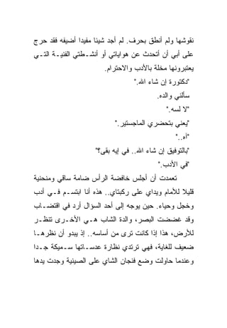 ‫ﻨﻘﻭﺸﻬﺎ ﻭﻟﻡ ﺃﻨﻁﻕ ﺒﺤﺭﻑ. ﻟﻡ ﺃﺠﺩ ﺸﻴﺌﺎ ﻤﻔﻴﺩﺍ ﺃﻀﻴﻔﻪ ﻓﻘﺩ ﺤ ‪‬ﺝ‬
 ‫ﺭ‬
 ‫‪‬‬             ‫ﹰ‬     ‫ﹰ‬
‫ﻋﻠﻰ ﺃﺒﻲ ﺃﻥ ﺃﺘﺤﺩﺙ ﻋﻥ ﻫﻭﺍﻴﺎﺘﻲ ﺃﻭ ﺃﻨﺸـﻁﺘﻲ ﺍﻟﻔﻨﻴـﺔ ﺍﻟﺘـﻲ‬
                       ‫ﻴﻌﺘﺒﺭﻭﻨﻬﺎ ﻤﺨﻠﺔ ﺒﺎﻷﺩﺏ ﻭﺍﻻﺤﺘﺭﺍﻡ.‬
                                  ‫"ﺩﻜﺘﻭﺭﺓ ﺇﻥ ﺸﺎﺀ ﺍﷲ."‬
                                          ‫ﺴﺄﻟﻨﻲ ﻭﺍﻟﺩﻩ.‬
                                             ‫"ﻻ ﻟﺴﻪ."‬
                           ‫"ﻴﻌﻨﻲ ﺒﺘﺤﻀﺭﻱ ﺍﻟﻤﺎﺠﺴﺘﻴﺭ."‬
                                                 ‫"ﺁﻩ.."‬
                    ‫"ﺒﺎﻟﺘﻭﻓﻴﻕ ﺇﻥ ﺸﺎﺀ ﺍﷲ.. ﻓﻲ ﺇﻴﻪ ﺒﻘﻰ؟"‬
                                          ‫"ﻓﻲ ﺍﻷﺩﺏ."‬
‫ﺘﻌﻤﺩﺕ ﺃﻥ ﺃﺠﻠﺱ ﺨﺎﻓﻀﺔ ﺍﻟﺭﺃﺱ ﻀﺎﻤﺔ ﺴﺎﻗﻲ ﻭﻤﻨﺤﻨﻴﺔ‬
‫ﻗﻠﻴﻼ ﻟﻸﻤﺎﻡ ﻭﻴﺩﺍﻱ ﻋﻠﻰ ﺭﻜﺒﺘﺎﻱ.. ﻫﺫﻩ ﺃﻨﺎ ﺍﺒﺘﺴـﻡ ﻓـﻲ ﺃﺩﺏ‬
                                                ‫ﹰ‬
‫ﻭﺨﺠل ﻭﺤﻴﺎﺀ. ﺤﻴﻥ ﻴﻭﺠﻪ ﺇﻟﻰ ﺃﺤﺩ ﺍﻟﺴﺅﺍل ﺃﺭﺩ ﻓﻲ ﺍﻗﺘﻀـﺎﺏ‬
‫ﻭﻗﺩ ﻏﻀﻀﺕ ﺍﻟﺒﺼﺭ، ﻭﺍﻟﺩﺓ ﺍﻟﺸﺎﺏ ﻫـﻲ ﺍﻷﺨـﺭﻯ ﺘﻨﻅـﺭ‬
‫ﻟﻸﺭﺽ، ﻫﺫﺍ ﺇﺫﺍ ﻜﺎﻨﺕ ﺘﺭﻯ ﻤﻥ ﺃﺴﺎﺴﻪ.. ﺇﺫ ﻴﺒﺩﻭ ﺃﻥ ﻨﻅﺭﻫـﺎ‬
‫ﻀﻌﻴﻑ ﻟﻠﻐﺎﻴﺔ، ﻓﻬﻲ ﺘﺭﺘﺩﻱ ﻨﻅﺎﺭﺓ ﻋﺩﺴـﺎﺘﻬﺎ ﺴـﻤﻴﻜﺔ ﺠـﺩﺍ‬
‫ﹰ‬
‫ﻭﻋﻨﺩﻤﺎ ﺤﺎﻭﻟﺕ ﻭﻀﻊ ﻓﻨﺠﺎﻥ ﺍﻟﺸﺎﻱ ﻋﻠﻰ ﺍﻟﺼﻴﻨﻴﺔ ﻭﺠﺩﺕ ﻴﺩﻫﺎ‬
 