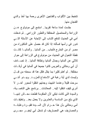 ‫ﺘﺘﺨﺒﻁ ﺒﻴﻥ ﺍﻷﻜﻭﺍﺏ ﻭﺍﻟﻔﻨﺎﺠﻴﻥ ﺍﻷﺨﺭﻯ ﺭﺤﻤﺔ ﺒﻬﺎ ﺃﺨﺫ ﻭﺍﻟﺩﻱ‬
                                            ‫ﺍﻟﻔﻨﺠﺎﻥ ﻤﻨﻬﺎ.‬
‫ﺠﻠﺴﺕ ﻟﻤﺩﺓ ﺴﺎﻋﺔ ﺘﻘﺭﻴﺒﺎ.. ﺍﺴﺘﻤﻊ ﺇﻟﻰ ﻤﻭﻨﻭﻟﻭﺝ ﻋـﻥ‬
                        ‫ﹰ‬
‫ﺍﻟﺯﺭﺍﻋﺔ ﻭﺍﻟﻤﺤﺎﺼﻴل ﺍﻟﻤﺨﺘﻠﻔﺔ ﻭﺍﻟﺘﻁﻭﺭ ﺍﻟﺯﺭﺍﻋﻲ.. ﺜﻡ ﺘﺩﺨﻠﺕ‬
‫ﺃﻤﻲ ﻓﻲ ﺍﻟﺤﺩﻴﺙ ﻟﺘﺩﻓﻊ ﺍﻟﺸﺎﺏ ﺇﻟﻰ ﺍﻹﺠﺎﺒﺔ ﻋﻥ ﺍﻷﺴﺌﻠﺔ ﺍﻟﺘـﻲ‬
‫ﺘﺩﻭﺭ ﻓﻲ ﺭﺃﺴﻬﺎ ﻓﺴﺄﻟﺘﻪ ﺇﺫﺍ ﻜﺎﻥ ﻗﺩ ﺤﺼل ﻋﻠﻰ ﺍﻟﺩﻜﺘﻭﺭﺍﻩ ﻤﻥ‬
‫ﻤﺼﺭ ﺃﻡ ﻤﻥ ﺍﻟﺨﺎﺭﺝ ﻓﺄﺠﺎﺏ.. ﻤﻥ ﺃﻟﻤﺎﻨﻴﺎ.. ﻭﺃﻟﻤﺎﻨﻴـﺎ ﻜﺎﻨـﺕ‬
‫ﻨﻘﻁﺔ ﺍﻟﺘﺤﻭل ﻓﻲ ﺍﻟﺤﺩﻴﺙ ﻤﻥ ﻤﻭﻨﻭﻟﻭﺝ ﻓﻲ ﺍﻟﺯﺭﺍﻋﺔ ﺇﻟﻰ ﺤﻭﺍﺭ‬
‫ﺜﻼﺜﻲ ﻋﻥ ﺃﻟﻤﺎﻨﻴﺎ ﻭﺠﻤﺎل ﺃﻟﻤﺎﻨﻴﺎ ﻭﻨﻅﺎﻓﺔ ﺃﻟﻤﺎﻨﻴﺎ.. ﺇﺫ ﺘﺼـﺎﺩﻑ‬
‫ﺃﻥ ﺃﺒﻲ ﻭﺨﺎﻟﺘﻲ ﻭﺍﻟﻌﺭﻴﺱ ﻜﺎﻨﻭﺍ ﺠﻤﻴﻌﺎ ﻓﻲ ﺃﻟﻤﺎﻨﻴﺎ ﻓﻲ ﺃﻭﻗـﺎﺕ‬
                     ‫ﹰ‬
‫ﻤﺨﺘﻠﻔﺔ.. ﻟﻡ ﺃﻫﺘﻡ ﻜﺜﻴﺭﺍ ﺒﻤﺎ ﻴﻘﺎل ﻓﻜل ﻫﺫﺍ ﻗﺩ ﺴﻤﻌﺘﻪ ﻤﻥ ﻗﺒـل‬
                                  ‫ﹰ‬
‫ﻭﻟﻴﺴﺕ ﻟﺩﻱ ﺃﻴﺔ ﺭﻏﺒﺔ ﻓﻲ ﺍﻻﺴﺘﻤﺎﻉ ﻟﻠﻤﺯﻴـﺩ. ﻭﻴﺒـﺩﻭ ﺃﻨﻨـﻲ‬
‫ﺴﺭﺤﺕ ﻗﻠﻴﻼ ﻭﻋﻨﺩﻤﺎ ﺍﻨﺘﺒﻬﺕ ﻭﺠﺩﺘﻬﻡ ﺍﻨﺘﻘﻠﻭﺍ ﻟﻤﺤﻭﺭ ﺁﺨـﺭ ﻻ‬
                                          ‫ﹰ‬
‫ﺃﺩﺭﻱ ﻜﻴﻑ ﺍﻨﺘﻘﻠﻭﺍ ﺇﻟﻴﻪ.. ﺍﻟﻤﻌﺎﺸﺎﺕ.. ﺒﺭﻨﺎﻤﺞ ﻋﻠﻰ ﺍﻟﻨﺎﺼـﻴﺔ،‬
‫ﻭﺍﻟﺴﻴﺩﺓ ﺍﻟﺘﻲ ﻜﺎﻨﺕ ﺘﺒﻜﻲ ﻷﻥ ﺍﻟﺤﻜﻭﻤﺔ ﻗﻁﻌﺕ ﻤﻌـﺎﺵ ﺍﺒﻨﻬـﺎ‬
‫ﺍﻟﺫﻱ ﺒﻠﻎ ﺴﻥ ﺍﻟﺴﺎﺩﺴﺔ ﻭﺍﻟﻌﺸﺭﻴﻥ ﻭﻻ ﻴﻌﻤل ﺒﻌﺩ.. ﻭﺘﻌﻠﻴﻘـﺎﺕ‬
‫ﺃﻤﻲ ﻭﺨﺎﻟﺘﻲ ﺒﺄﻥ ﻫﺫﺍ ﺤـﺭﺍﻡ ﻷﻥ ﺍﻟﺴـﻴﺩﺓ ﻓﻘﻴـﺭﺓ ﻭﻏﻠﺒﺎﻨـﻪ‬
‫ﻭﺍﻟﻤﺼﺎﺭﻴﻑ ﻫﻲ ﺍﻟﻤﺼﺎﺭﻴﻑ ﺜﻡ ﺘﺩﺨل ﺃﺒﻲ ﻟﻴﻐﻴـﺭ ﻤﺠـﺭﻯ‬
 