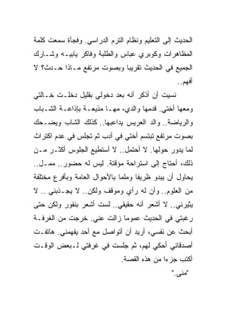 ‫ﺍﻟﺤﺩﻴﺙ ﺇﻟﻰ ﺍﻟﺘﻌﻠﻴﻡ ﻭﻨﻅﺎﻡ ﺍﻟﺘﺭﻡ ﺍﻟﺩﺭﺍﺴﻲ. ﻭﻓﺠﺄﺓ ﺴﻤﻌﺕ ﻜﻠﻤﺔ‬
‫ﺍﻟﻤﻅﺎﻫﺭﺍﺕ ﻭﻜﻭﺒﺭﻱ ﻋﺒﺎﺱ ﻭﺍﻟﻁﻠﺒﺔ ﻭﻓﺎﻜﺭ ﻴﺎﺒﻴـﻪ ﻭﺸـﺎﺭﻙ‬
‫ﺍﻟﺠﻤﻴﻊ ﻓﻲ ﺍﻟﺤﺩﻴﺙ ﺘﻘﺭﻴﺒﺎ ﻭﺒﺼﻭﺕ ﻤﺭﺘﻔﻊ ﻤـﺎﺫﺍ ﺤـﺩﺙ؟ ﻻ‬
                          ‫ﹰ‬
                                                 ‫ﺃﻓﻬﻡ..‬
‫ﻨﺴﻴﺕ ﺃﻥ ﺃﺫﻜﺭ ﺃﻨﻪ ﺒﻌﺩ ﺩﺨﻭﻟﻲ ﺒﻘﻠﻴل ﺩﺨﻠـﺕ ﺨـﺎﻟﺘﻲ‬
‫ﻭﻤﻌﻬﺎ ﺃﺨﺘﻲ. ﻗﺩﻤﻬﺎ ﻭﺍﻟﺩﻱ، ﻤﻬـﺎ ﻤﺫﻴﻌـﺔ ﺒﺈﺫﺍﻋـﺔ ﺍﻟﺸـﺒﺎﺏ‬
‫ﻭﺍﻟﺭﻴﺎﻀﺔ.. ﻭﺍﻟﺩ ﺍﻟﻌﺭﻴﺱ ﻴﺩﺍﻋﺒﻬﺎ.. ﻜﺫﻟﻙ ﺍﻟﺸﺎﺏ ﻭﻴﻀـﺤﻙ‬
‫ﺒﺼﻭﺕ ﻤﺭﺘﻔﻊ ﺘﺒﺘﺴﻡ ﺃﺨﺘﻲ ﻓﻲ ﺃﺩﺏ ﺜﻡ ﺘﺠﻠﺱ ﻓﻲ ﻋﺩﻡ ﺍﻜﺘﺭﺍﺙ‬
‫ﻟﻤﺎ ﻴﺩﻭﺭ ﺤﻭﻟﻬﺎ. ﻻ ﺃﺤﺘﻤل.. ﻻ ﺃﺴﺘﻁﻴﻊ ﺍﻟﺠﻠﻭﺱ ﺃﻜﺜـﺭ ﻤـﻥ‬
‫ﺫﻟﻙ، ﺃﺤﺘﺎﺝ ﺇﻟﻰ ﺍﺴﺘﺭﺍﺤﺔ ﻤﺅﻗﺘﺔ. ﻟﻴﺱ ﻟﻪ ﺤﻀﻭﺭ.. ﻤﻤـل..‬
‫ﻴﺤﺎﻭل ﺃﻥ ﻴﺒﺩﻭ ﻅﺭﻴﻔﺎ ﻭﻤﻠﻤﺎ ﺒﺎﻷﺤﻭﺍل ﺍﻟﻌﺎﻤﺔ ﻭﺒﺄﻓﺭﻉ ﻤﺨﺘﻠﻔﺔ‬
                             ‫ﹰ‬     ‫ﹰ‬
‫ﻤﻥ ﺍﻟﻌﻠﻭﻡ.. ﻭﺃﻥ ﻟﻪ ﺭﺃﻱ ﻭﻤﻭﻗﻑ ﻭﻟﻜﻥ.. ﻻ ﻴﺠـﺫﺒﻨﻲ .. ﻻ‬
‫ﻴﺜﻴﺭﻨﻲ.. ﻻ ﺃﺸﻌﺭ ﺃﻨﻪ ﺤﻘﻴﻘﻲ.. ﻟﺴﺕ ﺃﺸﻌﺭ ﺒﻨﻔﻭﺭ ﻭﻟﻜﻥ ﺤﺘﻰ‬
‫ﺭﻏﺒﺘﻲ ﻓﻲ ﺍﻟﺤﺩﻴﺙ ﻋﻤﻭﻤﺎ ﺯﺍﻟﺕ ﻋﻨﻲ. ﺨﺭﺠﺕ ﻤﻥ ﺍﻟﻐﺭﻓـﺔ‬
                          ‫ﹰ‬
‫ﺃﺒﺤﺙ ﻋﻥ ﻨﻔﺴﻲ، ﺃﺭﻴﺩ ﺃﻥ ﺃﺘﻭﺍﺼل ﻤﻊ ﺃﺤﺩ ﻴﻔﻬﻤﻨﻲ. ﻫﺎﺘﻔـﺕ‬
‫ﺃﺼﺩﻗﺎﺌﻲ ﺃﺤﻜﻲ ﻟﻬﻡ، ﺜﻡ ﺠﻠﺴﺕ ﻓﻲ ﻏﺭﻓﺘﻲ ﻟـﺒﻌﺽ ﺍﻟﻭﻗـﺕ‬
                              ‫ﺃﻜﺘﺏ ﺠﺯﺀﺍ ﻤﻥ ﻫﺫﻩ ﺍﻟﻘﺼﺔ.‬
                                            ‫ﹰ‬
                                               ‫"ﻤﻨﻰ."‬
 