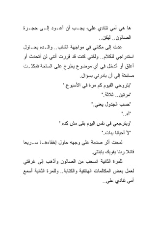 ‫ﻫﺎ ﻫﻲ ﺃﻤﻲ ﺘﻨﺎﺩﻱ ﻋﻠﻲ، ﻴﺠـﺏ ﺃﻥ ﺃﻋـﻭﺩ ﺇﻟـﻰ ﺤﺠـﺭﺓ‬
                          ‫‪‬‬
                                       ‫ﺍﻟﺼﺎﻟﻭﻥ.. ﻟﻴﻜﻥ..‬
‫ﻋﺩﺕ ﺇﻟﻰ ﻤﻜﺎﻨﻲ ﻓﻲ ﻤﻭﺍﺠﻬﺔ ﺍﻟﺸﺎﺏ.. ﻭﺍﻟـﺩﻩ ﻴﺤـﺎﻭل‬
‫ﺍﺴﺘﺩﺭﺍﺠﻲ ﻟﻠﻜﻼﻡ.. ﻭﻟﻜﻨﻲ ﻜﻨﺕ ﻗﺩ ﻗﺭﺭﺕ ﺃﻨﻨﻲ ﻟﻥ ﺃﺘﺤﺩﺙ ﺃﻭ‬
‫ﺃﻋﻠﻕ ﺃﻭ ﺃﺘﺩﺨل ﻓﻲ ﺃﻱ ﻤﻭﻀﻭﻉ ﻴﻁﺭﺡ ﻋﻠﻰ ﺍﻟﺴﺎﺤﺔ ﻓﻤﻜﺜـﺕ‬
                             ‫ﺼﺎﻤﺘﺔ ﺇﻟﻰ ﺃﻥ ﺒﺎﺩﺭﻨﻲ ﺒﺴﺅﺍل.‬
                    ‫"ﺒﺘﺭﻭﺤﻲ ﺍﻟﻔﻴﻭﻡ ﻜﻡ ﻤﺭﺓ ﻓﻲ ﺍﻷﺴﺒﻭﻉ."‬
                                         ‫"ﻤﺭﺘﻴﻥ.. ﺜﻼﺜﺔ."‬
                                   ‫"ﺤﺴﺏ ﺍﻟﺠﺩﻭل ﻴﻌﻨﻲ."‬
                                                   ‫"ﺁﻩ.."‬
                  ‫"ﻭﺒﺘﺭﺠﻌﻲ ﻓﻲ ﻨﻔﺱ ﺍﻟﻴﻭﻡ ﺒﻘﻰ ﻤﺵ ﻜﺩﻩ."‬
                                         ‫"ﻷ ﺃﺤﻴﺎﻨﺎ ﺒﺒﺎﺕ."‬
                                                ‫ﹰ‬
‫ﻟﻤﺤﺕ ﺁﺜﺭ ﺼﺩﻤﺔ ﻋﻠﻰ ﻭﺠﻬﻪ ﺤﺎﻭل ﺇﺨﻔﺎﺀﻫـﺎ ﺴـﺭﻴﻌﺎ‬
‫ﹰ‬
                                   ‫ﻗﺎﺌﻼ ﺭﺒﻨﺎ ﻴﻘﻭﻴﻙ ﻴﺎﺒﻨﺘﻲ.‬
                                                      ‫ﹰ‬
‫ﻟﻠﻤﺭﺓ ﺍﻟﺜﺎﻨﻴﺔ ﺍﻨﺴﺤﺏ ﻤﻥ ﺍﻟﺼﺎﻟﻭﻥ ﻭﺃﺫﻫﺏ ﺇﻟﻰ ﻏﺭﻓﺘﻲ‬
‫ﻟﻌﻤل ﺒﻌﺽ ﺍﻟﻤﻜﺎﻟﻤﺎﺕ ﺍﻟﻬﺎﺘﻔﻴﺔ ﻭﺍﻟﻜﺘﺎﺒﺔ.. ﻭﻟﻠﻤﺭﺓ ﺍﻟﺜﺎﻨﻴﺔ ﺃﺴﻤﻊ‬
                                         ‫ﺃﻤﻲ ﺘﻨﺎﺩﻱ ﻋﻠﻲ..‬
 