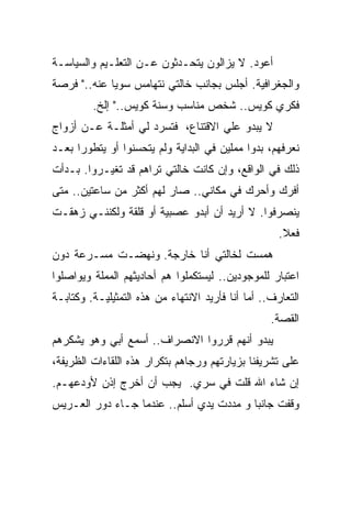 ‫ﺃﻋﻭﺩ. ﻻ ﻴﺯﺍﻟﻭﻥ ﻴﺘﺤـﺩﺜﻭﻥ ﻋـﻥ ﺍﻟﺘﻌﻠـﻴﻡ ﻭﺍﻟﺴﻴﺎﺴـﺔ‬
‫ﻭﺍﻟﺠﻐﺭﺍﻓﻴﺔ. ﺃﺠﻠﺱ ﺒﺠﺎﻨﺏ ﺨﺎﻟﺘﻲ ﻨﺘﻬﺎﻤﺱ ﺴﻭﻴﺎ ﻋﻨﻪ.." ﻓﺭﺼﺔ‬
            ‫ﹰ‬
         ‫ﻓﻜﺭﻱ ﻜﻭﻴﺱ.. ﺸﺨﺹ ﻤﻨﺎﺴﺏ ﻭﺴﻨﺔ ﻜﻭﻴﺱ.." ﺇﻟﺦ.‬
‫ﻻ ﻴﺒﺩﻭ ﻋﻠﻲ ﺍﻻﻗﺘﻨﺎﻉ، ﻓﺘﺴﺭﺩ ﻟﻲ ﺃﻤﺜﻠـﺔ ﻋـﻥ ﺃﺯﻭﺍﺝ‬
‫ﻨﻌﺭﻓﻬﻡ، ﺒﺩﻭﺍ ﻤﻤﻠﻴﻥ ﻓﻲ ﺍﻟﺒﺩﺍﻴﺔ ﻭﻟﻡ ﻴﺘﺤﺴﻨﻭﺍ ﺃﻭ ﻴﺘﻁﻭﺭﺍ ﺒﻌـﺩ‬
‫ﺫﻟﻙ ﻓﻲ ﺍﻟﻭﺍﻗﻊ، ﻭﺇﻥ ﻜﺎﻨﺕ ﺨﺎﻟﺘﻲ ﺘﺭﺍﻫﻡ ﻗﺩ ﺘﻐﻴـﺭﻭﺍ. ﺒـﺩﺃﺕ‬
‫ﺃﻓﺭﻙ ﻭﺃﺤﺭﻙ ﻓﻲ ﻤﻜﺎﻨﻲ.. ﺼﺎﺭ ﻟﻬﻡ ﺃﻜﺜﺭ ﻤﻥ ﺴﺎﻋﺘﻴﻥ.. ﻤﺘﻰ‬
‫ﻴﻨﺼﺭﻓﻭﺍ. ﻻ ﺃﺭﻴﺩ ﺃﻥ ﺃﺒﺩﻭ ﻋﺼﺒﻴﺔ ﺃﻭ ﻗﻠﻘﺔ ﻭﻟﻜﻨﻨـﻲ ﺯﻫﻘـﺕ‬
                                                     ‫ﻓﻌﻼ.‬
                                                      ‫ﹰ‬
‫ﻫﻤﺴﺕ ﻟﺨﺎﻟﺘﻲ ﺃﻨﺎ ﺨﺎﺭﺠﺔ. ﻭﻨﻬﻀـﺕ ﻤﺴـﺭﻋﺔ ﺩﻭﻥ‬
‫ﺍﻋﺘﺒﺎﺭ ﻟﻠﻤﻭﺠﻭﺩﻴﻥ.. ﻟﻴﺴﺘﻜﻤﻠﻭﺍ ﻫﻡ ﺃﺤﺎﺩﻴﺜﻬﻡ ﺍﻟﻤﻤﻠﺔ ﻭﻴﻭﺍﺼﻠﻭﺍ‬
‫ﺍﻟﺘﻌﺎﺭﻑ.. ﺃﻤﺎ ﺃﻨﺎ ﻓﺄﺭﻴﺩ ﺍﻻﻨﺘﻬﺎﺀ ﻤﻥ ﻫﺫﻩ ﺍﻟﺘﻤﺜﻴﻠﻴـﺔ. ﻭﻜﺘﺎﺒـﺔ‬
                                                   ‫ﺍﻟﻘﺼﺔ.‬
‫ﻴﺒﺩﻭ ﺃﻨﻬﻡ ﻗﺭﺭﻭﺍ ﺍﻻﻨﺼﺭﺍﻑ.. ﺃﺴﻤﻊ ﺃﺒﻲ ﻭﻫﻭ ﻴﺸﻜﺭﻫﻡ‬
‫ﻋﻠﻰ ﺘﺸﺭﻴﻔﻨﺎ ﺒﺯﻴﺎﺭﺘﻬﻡ ﻭﺭﺠﺎﻫﻡ ﺒﺘﻜﺭﺍﺭ ﻫﺫﻩ ﺍﻟﻠﻘﺎﺀﺍﺕ ﺍﻟﻅﺭﻴﻔﺔ،‬
‫ﺇﻥ ﺸﺎﺀ ﺍﷲ ﻗﻠﺕ ﻓﻲ ﺴﺭﻱ. ﻴﺠﺏ ﺃﻥ ﺃﺨﺭﺝ ﺇﺫﻥ ﻷﻭﺩﻋﻬـﻡ.‬
                           ‫‪‬‬
‫ﻭﻗﻔﺕ ﺠﺎﻨﺒﺎ ﻭ ﻤﺩﺩﺕ ﻴﺩﻱ ﺃﺴﻠﻡ.. ﻋﻨﺩﻤﺎ ﺠـﺎﺀ ﺩﻭﺭ ﺍﻟﻌـﺭﻴﺱ‬
                                         ‫ﹰ‬
 