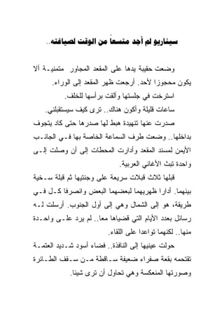 ‫‪..      ‬‬
                       ‫‪‬‬


‫ﻭﻀﻌﺕ ﺤﻘﻴﺒﺔ ﻴﺩﻫﺎ ﻋﻠﻰ ﺍﻟﻤﻘﻌﺩ ﺍﻟﻤﺠﺎﻭﺭ ﻤﺘﻤﻨﻴـﺔ ﺃﻻ‬
      ‫ﻴﻜﻭﻥ ﻤﺤﺠﻭﺯﺍ ﻷﺤﺩ. ﺃﺭﺠﻌﺕ ﻅﻬﺭ ﺍﻟﻤﻘﻌﺩ ﺇﻟﻰ ﺍﻟﻭﺭﺍﺀ.‬
                                        ‫ﹰ‬
          ‫ﺍﺴﺘﺭﺨﺕ ﻓﻲ ﺠﻠﺴﺘﻬﺎ ﻭﺃﻟﻘﺕ ﺒﺭﺃﺴﻬﺎ ﻟﻠﺨﻠﻑ.‬
    ‫ﺴﺎﻋﺎﺕ ﻗﻠﻴﻠﺔ ﻭﺃﻜﻭﻥ ﻫﻨﺎﻙ.. ﺘﺭﻯ ﻜﻴﻑ ﺴﻴﺴﺘﻘﺒﻠﻨﻲ.‬
‫ﺼﺩﺭﺕ ﻋﻨﻬﺎ ﺘﻨﻬﻴﺩﺓ ﻫﺒﻁ ﻟﻬﺎ ﺼﺩﺭﻫﺎ ﺤﺘﻰ ﻜﺎﺩ ﻴﺘﺠﻭﻑ‬
‫ﺒﺩﺍﺨﻠﻬﺎ.. ﻭﻀﻌﺕ ﻁﺭﻑ ﺍﻟﺴﻤﺎﻋﺔ ﺍﻟﺨﺎﺼﺔ ﺒﻬﺎ ﻓـﻲ ﺍﻟﺠﺎﻨـﺏ‬
‫ﺍﻷﻴﻤﻥ ﻟﻤﺴﻨﺩ ﺍﻟﻤﻘﻌﺩ ﻭﺃﺩﺍﺭﺕ ﺍﻟﻤﺤﻁﺎﺕ ﺇﻟﻰ ﺃﻥ ﻭﺼﻠﺕ ﺇﻟـﻰ‬
                             ‫ﻭﺍﺤﺩﺓ ﺘﺒﺙ ﺍﻷﻏﺎﻨﻲ ﺍﻟﻌﺭﺒﻴﺔ.‬
‫ﻗﺒﻠﻬﺎ ﺜﻼﺙ ﻗﺒﻼﺕ ﺴﺭﻴﻌﺔ ﻋﻠﻰ ﻭﺠﻨﺘﻴﻬﺎ ﺜﻡ ﻗﺒﻠﺔ ﺴـﺨﻴﺔ‬
‫ﺒﻴﻨﻬﻤﺎ. ﺃﺩﺍﺭﺍ ﻅﻬﺭﻴﻬﻤﺎ ﻟﺒﻌﻀﻬﻤﺎ ﺍﻟﺒﻌﺽ ﻭﺍﻨﺼﺭﻓﺎ ﻜـل ﻓـﻲ‬
‫ﻁﺭﻴﻘﺔ، ﻫﻭ ﺇﻟﻰ ﺍﻟﺸﻤﺎل ﻭﻫﻲ ﺇﻟﻰ ﺃﻭل ﺍﻟﺠﻨﻭﺏ. ﺃﺭﺴﻠﺕ ﻟـﻪ‬
‫ﺭﺴﺎﺌل ﺒﻌﺩﺩ ﺍﻷﻴﺎﻡ ﺍﻟﺘﻲ ﻗﻀﻴﺎﻫﺎ ﻤﻌﺎ.. ﻟﻡ ﻴﺭﺩ ﻋﻠـﻰ ﻭﺍﺤـﺩﺓ‬
                     ‫ﹰ‬
                         ‫ﻤﻨﻬﺎ.. ﻟﻜﻨﻬﻤﺎ ﺘﻭﺍﻋﺩﺍ ﻋﻠﻰ ﺍﻟﻠﻘﺎﺀ.‬
‫ﺤﻭﻟﺕ ﻋﻴﻨﻴﻬﺎ ﺇﻟﻰ ﺍﻟﻨﺎﻓﺫﺓ.. ﻓﻀﺎﺀ ﺃﺴﻭﺩ ﺸـﺩﻴﺩ ﺍﻟﻌﺘﻤـﺔ‬
‫ﺘﻘﺘﺤﻤﻪ ﺒﻘﻌﺔ ﺼﻔﺭﺍﺀ ﻀﻌﻴﻔﺔ ﺴـﺎﻗﻁﺔ ﻤـﻥ ﺴـﻘﻑ ﺍﻟﻁـﺎﺌﺭﺓ‬
            ‫ﻭﺼﻭﺭﺘﻬﺎ ﺍﻟﻤﻨﻌﻜﺴﺔ ﻭﻫﻲ ﺘﺤﺎﻭل ﺃﻥ ﺘﺭﻯ ﺸﻴﺌﺎ.‬
             ‫ﹰ‬
 