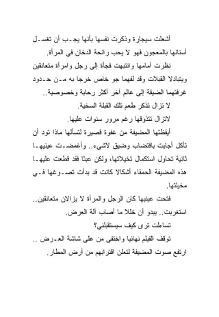 ‫ﺃﺸﻌﻠﺕ ﺴﻴﺠﺎﺭﺓ ﻭﺫﻜﺭﺕ ﻨﻔﺴﻬﺎ ﺒﺄﻨﻬﺎ ﻴﺠـﺏ ﺃﻥ ﺘﻐﺴـل‬
    ‫ﺃﺴﻨﺎﻨﻬﺎ ﺒﺎﻟﻤﻌﺠﻭﻥ ﻓﻬﻭ ﻻ ﻴﺤﺏ ﺭﺍﺌﺤﺔ ﺍﻟﺩﺨﺎﻥ ﻓﻲ ﺍﻟﻤﺭﺃﺓ.‬
‫ﻨﻅﺭﺕ ﺃﻤﺎﻤﻬﺎ ﻭﺍﻨﺘﺒﻬﺕ ﻓﺠﺄﺓ ﺇﻟﻰ ﺭﺠل ﻭﺍﻤﺭﺃﺓ ﻤﺘﻌﺎﻨﻘﻴﻥ‬
‫ﻭﻴﺘﺒﺎﺩﻻ ﺍﻟﻘﺒﻼﺕ ﻭﻗﺩ ﻟﻔﻬﻤﺎ ﺠﻭ ﺨﺎﺹ ﺨﺭﺠﺎ ﺒﻪ ﻤـﻥ ﺤـﺩﻭﺩ‬
   ‫ﻏﺭﻓﺘﻬﻤﺎ ﺍﻟﻀﻴﻘﺔ ﺇﻟﻰ ﻋﺎﻟﻡ ﺁﺨﺭ ﺃﻜﺜﺭ ﺭﺤﺎﺒﺔ ﻭﺨﺼﻭﺼﻴﺔ..‬
               ‫ﻻ ﺘﺯﺍل ﺘﺫﻜﺭ ﻁﻌﻡ ﺘﻠﻙ ﺍﻟﻘﺒﻠﺔ ﺍﻟﺴﺨﻴﺔ.‬
            ‫ﻻﺘﺯﺍل ﺘﺘﺫﻭﻗﻬﺎ ﺭﻏﻡ ﻤﺭﻭﺭ ﺴﻨﻭﺍﺕ ﻋﻠﻴﻬﺎ.‬
‫ﺃﻴﻘﻅﺘﻬﺎ ﺍﻟﻤﻀﻴﻔﺔ ﻤﻥ ﻏﻔﻭﺓ ﻗﺼﻴﺭﺓ ﻟﺘﺴﺄﻟﻬﺎ ﻤﺎﺫﺍ ﺘﻭﺩ ﺃﻥ‬
‫ﺘﺄﻜل ﺃﺠﺎﺒﺕ ﺒﺎﻗﺘﻀﺎﺏ ﻭﻀﻴﻕ ﻻﺸﻲﺀ.. ﻭﺃﻏﻤﻀـﺕ ﻋﻴﻨﻴﻬـﺎ‬
‫ﺜﺎﻨﻴﺔ ﺘﺤﺎﻭل ﺍﺴﺘﻜﻤﺎل ﺘﺨﻴﻼﺘﻬﺎ، ﻭﻟﻜﻥ ﻋﺒﺜﺎ ﻓﻘﺩ ﻗﻁﻌﺕ ﻋﻠﻴﻬـﺎ‬
                ‫ﹰ‬
‫ﻫﺫﻩ ﺍﻟﻤﻀﻴﻔﺔ ﺍﻟﺤﻤﻘﺎﺀ ﺃﺸﻜﺎﻻ ﻜﺎﻨﺕ ﻗﺩ ﺒﺩﺃﺕ ﺘﺼـﻭﻏﻬﺎ ﻓـﻲ‬
                         ‫ﹰ‬
                                               ‫ﻤﺨﻴﻠﺘﻬﺎ.‬
‫ﻓﺘﺤﺕ ﻋﻴﻨﻴﻬﺎ ﻜﺎﻥ ﺍﻟﺭﺠل ﻭﺍﻟﻤﺭﺃﺓ ﻻ ﻴﺯﺍﻻﻥ ﻤﺘﻌﺎﻨﻘﻴﻥ..‬
           ‫ﺍﺴﺘﻐﺭﺒﺕ.. ﻴﺒﺩﻭ ﺃﻥ ﺨﻠﻼ ﻤﺎ ﺃﺼﺎﺏ ﺁﻟﺔ ﺍﻟﻌﺭﺽ.‬
                              ‫ﹰ‬
                     ‫ﺘﺴﺎﺀﻟﺕ ﺘﺭﻯ ﻜﻴﻑ ﺴﻴﺴﺘﻘﺒﻠﻨﻲ؟‬
‫ﺘﻭﻗﻑ ﺍﻟﻔﻴﻠﻡ ﻨﻬﺎﺌﻴﺎ ﻭﺍﺨﺘﻔﻰ ﻤﻥ ﻋﻠﻰ ﺸﺎﺸﺔ ﺍﻟﻌـﺭﺽ ..‬
                             ‫ﹰ‬
     ‫ﺍﺭﺘﻔﻊ ﺼﻭﺕ ﺍﻟﻤﻀﻴﻔﺔ ﻟﺘﻌﻠﻥ ﺍﻗﺘﺭﺍﺒﻬﻡ ﻤﻥ ﺃﺭﺽ ﺍﻟﻤﻁﺎﺭ.‬
 