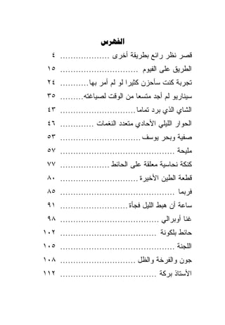 ‫‪‬‬
   ‫ﻗﺼﺭ ﻨﻅﺭ ﺭﺍﺌﻊ ﺒﻁﺭﻴﻘﺔ ﺃﺨﺭﻯ ................... ٤‬
 ‫ﺍﻟﻁﺭﻴﻕ ﻋﻠﻰ ﺍﻟﻔﻴﻭﻡ .............................. ٥١‬
 ‫ﺘﺠﺭﺒﺔ ﻜﻨﺕ ﺴﺄﺤﺯﻥ ﻜﺜﻴﺭﺍ ﻟﻭ ﻟﻡ ﺃﻤﺭ ﺒﻬﺎ ........... ٤٢‬
                              ‫ﹰ‬
 ‫ﺴﻴﻨﺎﺭﻴﻭ ﻟﻡ ﺃﺠﺩ ﻤﺘﺴﻌﺎ ﻤﻥ ﺍﻟﻭﻗﺕ ﻟﺼﻴﺎﻏﺘﻪ......... ٥٣‬
                              ‫ﹰ‬
 ‫ﺍﻟﺸﺎﻱ ﺍﻟﺫﻱ ﺒﺭﺩ ﺘﻤﺎﻤﺎ ............................. ٣٤‬
                                  ‫ﹰ‬
 ‫ﺍﻟﺤﻭﺍﺭ ﺍﻟﻠﻴﻠﻲ ﺍﻷﺤﺎﺩﻱ ﻤﺘﻌﺩﺩ ﺍﻟﻨﻐﻤﺎﺕ ............. ٦٤‬
 ‫ﺼﻔﻴﺔ ﻭﺒﺤﺭ ﻴﻭﺴﻑ ............................... ٣٥‬
 ‫ﻤﻠﻴﺤﺔ ............................................ ٧٥‬
 ‫ﻜﻨﻜﺔ ﻨﺤﺎﺴﻴﺔ ﻤﻌﻠﻘﺔ ﻋﻠﻰ ﺍﻟﺤﺎﺌﻁ ................... ٧٧‬
 ‫ﻗﻁﻌﺔ ﺍﻟﻁﻴﻥ ﺍﻷﺨﻴﺭﺓ .............................. ٠٨‬
 ‫ﻓﺭﺒﻤﺎ ............................................ ٥٨‬
 ‫ﺴﺎﻋﺔ ﺃﻥ ﻫﺒﻁ ﺍﻟﻠﻴل ﻓﺠﺄﺓ .......................... ١٩‬
 ‫ﻏﻨﺎ ﺃﻭﺒﺭﺍﻟﻲ ...................................... ٨٩‬
‫ﺤﺎﺌﻁ ﺒﻠﻜﻭﻨﺔ ..................................... ٢٠١‬
‫ﺍﻟﻠﺠﻨﺔ ............................................ ٥٠١‬
‫ﺠﻭﻥ ﻭﺍﻟﻔﺭﺨﺔ ﻭﺍﻟﻅل ............................. ٨٠١‬
‫ﺍﻷﺴﺘﺎﺫ ﺒﺭﻜﺔ ..................................... ٢١١‬
 