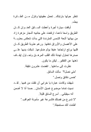 ‫ﺘﻨﻅﺭ ﺤﻭﻟﻬﺎ ﺒﺎﺭﺘﺒﺎﻙ.. ﺘﺤﻤل ﺤﻘﻴﺒﺘﻬﺎ ﻭﺘﻨﺯل ﻤـﻥ ﺍﻟﻁـﺎﺌﺭﺓ‬
                                                 ‫ﺒﺒﻁﺀ.‬
‫ﺃﻭﻗﻔﺕ ﺴﻴﺎﺭﺓ ﺃﺠﺭﺓ ﻭﺃﻋﻁﺕ ﺍﻟﺴـﺎﺌﻕ ﺍﻟﻌﻨـﻭﺍﻥ ﻜـﺎﻥ‬
‫ﺍﻟﻁﺭﻴﻕ ﻭﺍﺴﻌﺎ ﻨﺎﻋﻤﹰ، ﺍﺭﺘﻔﻌﺕ ﻋﻠﻰ ﺠﺎﻨﺒﻴﻪ ﺃﺸﺠﺎﺭ ﻤﺯﻫﺭﺓ ﺯﺍﺩ‬
                                   ‫ﺎ‬
                                   ‫ﹰ‬     ‫ﹰ‬
‫ﻤﻥ ﺒﻬﺎﺌﻬﺎ ﺃﺸﻌﺔ ﺍﻟﺸﻤﺱ ﺍﻟﻤﺘﺭﺩﺩﺓ ﺍﻟﺘﻲ ﺒﺩﺃﺕ ﺘﻨﻌﻜﺱ ﺒﻌﺫﻭﺒـﺔ‬
‫ﻋﻠﻰ ﺍﻷﻏﺼﺎﻥ ﻭﺍﻷﻭﺭﺍﻕ ﺘﺩﻓﺌﻬﺎ. ﻭﺭﻏﻡ ﻋﺫﻭﺒﺔ ﺍﻟﻁﺭﻴﻕ ﻜـﺎﻥ‬
‫ﻗﻠﺒﻬﺎ ﻴﺭﺘﺞ ﺍﺭﺘﺠﺎﺠﺎ ﻋﻨﻴﻔﺎ ﻴﺅﻟﻡ ﻀﻠﻭﻋﻬﺎ. ﺸﺒﻜﺕ ﻴﺩﻴﻬﺎ ﻋﻠـﻰ‬
                             ‫ﹰ‬     ‫ﹰ‬
‫ﺼﺩﺭﻫﺎ ﺘﺤﺎﻭل ﺘﻬﺩﺌﺔ ﺫﻟﻙ ﺍﻟﻘﻠﺏ ﺍﻟﻤﺭﻫـﻕ ﻭﺘﺤـﺎﻭل ﺇﻴﻘـﺎﻑ‬
                       ‫ﺫﻫﻨﻬﺎ ﻋﻥ ﺍﻟﺘﻔﻜﻴﺭ.. ﻟﻴﻜﻥ ﻤﺎ ﻴﻜﻭﻥ.‬
        ‫ﻨﻅﺭﺕ ﺇﻟﻰ ﺴﺎﻋﺘﻬﺎ.. ﺍﻨﻘﻀﺕ ﻋﺸﺭﻭﻥ ﺩﻗﻴﻘﺔ.‬
                           ‫"ﻤﺘﻰ ﻨﺼل؟" ﺴﺄﻟﺕ ﺍﻟﺴﺎﺌﻕ.‬
                                 ‫"ﺨﻤﺱ ﺩﻗﺎﺌﻕ ﻭﻨﺼل."‬
‫ﺸﻬﻘﺕ ﻭﻜﺎﺩﺕ ﻋﺒﺎﺭﺓ ﻴﺎ ﺨﺭﺍﺒﻲ ﺃﻥ ﺘﻔﻠﺕ ﻤﻥ ﻓﻤﻬﺎ.. ﻟﻘـﺩ‬
‫ﻨﺴﻴﺕ ﺘﻤﺎﻤﺎ ﻤﻭﻀﻭﻉ ﻏﺴﻴل ﺍﻷﺴﻨﺎﻥ.. ﺤﺴﻨﺎ ﺃﻨﺎ ﻻ ﺃﻀﻤﻥ‬
           ‫ﹰ‬                        ‫ﹰ‬
                    ‫ﺃﻨﻪ ﺴﻴﻘﺒﻠﻨﻲ.. ﺃﺴﺭﻉ ﺍﻟﺴﺎﺌﻕ ﻗﻠﻴﻼ.‬
                     ‫ﹰ‬
      ‫"ﻻ ﺘﺴﺭﻉ ﻤﻥ ﻓﻀﻠﻙ ﻓﺎﻟﺴﺭﻋﺔ ﻏﻴﺭ ﻤﺄﻤﻭﻨﺔ ﺍﻟﻌﻭﺍﻗﺏ."‬
                                 ‫"ﻅﻨﻨﺕ ﺃﻨﻙ ﻤﺴﺘﻌﺠﻠﺔ."‬
 