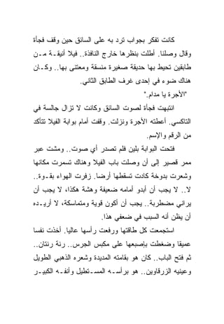 ‫ﻜﺎﻨﺕ ﺘﻔﻜﺭ ﺒﺠﻭﺍﺏ ﺘﺭﺩ ﺒﻪ ﻋﻠﻰ ﺍﻟﺴﺎﺌﻕ ﺤﻴﻥ ﻭﻗﻑ ﻓﺠﺄﺓ‬
‫ﻭﻗﺎل ﻭﺼﻠﻨﺎ. ﺃﻁﻠﺕ ﺒﻨﻅﺭﻫﺎ ﺨﺎﺭﺝ ﺍﻟﻨﺎﻓﺫﺓ.. ﻓﻴﻼ ﺃﻨﻴﻘـﺔ ﻤـﻥ‬
‫ﻁﺎﺒﻘﻴﻥ ﺘﺤﻴﻁ ﺒﻬﺎ ﺤﺩﻴﻘﺔ ﺼﻐﻴﺭﺓ ﻤﻨﺴﻘﺔ ﻭﻤﻌﺘﻨﻰ ﺒﻬﺎ.. ﻭﻜـﺎﻥ‬
                ‫ﻫﻨﺎﻙ ﻀﻭﺀ ﻓﻲ ﺇﺤﺩﻯ ﻏﺭﻑ ﺍﻟﻁﺎﺒﻕ ﺍﻟﺜﺎﻨﻲ.‬
                                       ‫"ﺍﻷﺠﺭﺓ ﻴﺎ ﻤﺩﺍﻡ."‬
‫ﺍﻨﺘﺒﻬﺕ ﻓﺠﺄﺓ ﻟﺼﻭﺕ ﺍﻟﺴﺎﺌﻕ ﻭﻜﺎﻨﺕ ﻻ ﺘﺯﺍل ﺠﺎﻟﺴﺔ ﻓﻲ‬
‫ﺍﻟﺘﺎﻜﺴﻲ. ﺃﻋﻁﺘﻪ ﺍﻷﺠﺭﺓ ﻭﻨﺯﻟﺕ. ﻭﻗﻔﺕ ﺃﻤﺎﻡ ﺒﻭﺍﺒﺔ ﺍﻟﻔﻴﻼ ﺘﺘﺄﻜﺩ‬
                                        ‫ﻤﻥ ﺍﻟﺭﻗﻡ ﻭﺍﻹﺴﻡ.‬
‫ﻓﺘﺤﺕ ﺍﻟﺒﻭﺍﺒﺔ ﺒﻠﻴﻥ ﻓﻠﻡ ﺘﺼﺩﺭ ﺃﻱ ﺼﻭﺕ.. ﻭﻤﺸﺕ ﻋﺒﺭ‬
‫ﻤﻤﺭ ﻗﺼﻴﺭ ﺇﻟﻰ ﺃﻥ ﻭﺼﻠﺕ ﺒﺎﺏ ﺍﻟﻔﻴﻼ ﻭﻫﻨﺎﻙ ﺘﺴﻤﺭﺕ ﻤﻜﺎﻨﻬﺎ‬
‫ﻭﺸﻌﺭﺕ ﺒﺩﻭﺨﺔ ﻜﺎﺩﺕ ﺘﺴﻘﻁﻬﺎ ﺃﺭﻀﹰ. ﺯﻓﺭﺕ ﺍﻟﻬﻭﺍﺀ ﺒﻘـﻭﺓ..‬
                     ‫ﺎ‬
‫ﻻ.. ﻻ ﻴﺠﺏ ﺃﻥ ﺃﺒﺩﻭ ﺃﻤﺎﻤﻪ ﻀﻌﻴﻔﺔ ﻭﻫﺸﺔ ﻫﻜﺫﺍ، ﻻ ﻴﺠﺏ ﺃﻥ‬
‫ﻴﺭﺍﻨﻲ ﻤﻀﻁﺭﺒﺔ.. ﻴﺠﺏ ﺃﻥ ﺃﻜﻭﻥ ﻗﻭﻴﺔ ﻭﻤﺘﻤﺎﺴﻜﺔ، ﻻ ﺃﺭﻴـﺩﻩ‬
                        ‫ﺃﻥ ﻴﻅﻥ ﺃﻨﻪ ﺍﻟﺴﺒﺏ ﻓﻲ ﻀﻌﻔﻲ ﻫﺫﺍ.‬
‫ﺍﺴﺘﺠﻤﻌﺕ ﻜل ﻁﺎﻗﺘﻬﺎ ﻭﺭﻓﻌﺕ ﺭﺃﺴﻬﺎ ﻋﺎﻟﻴﹰ. ﺃﺨﺫﺕ ﻨﻔﺴﺎ‬
‫ﹰ‬          ‫ﺎ‬
‫ﻋﻤﻴﻘﺎ ﻭﻀﻐﻁﺕ ﺒﺈﺼﺒﻌﻬﺎ ﻋﻠﻰ ﻤﻜﺒﺱ ﺍﻟﺠﺭﺱ.. ﺭﻨﺔ ﺭﻨﺘﺎﻥ..‬
                                           ‫ﹰ‬
‫ﺜﻡ ﻓﺘﺢ ﺍﻟﺒﺎﺏ.. ﻜﺎﻥ ﻫﻭ ﺒﻘﺎﻤﺘﻪ ﺍﻟﻤﺩﻴﺩﺓ ﻭﺸﻌﺭﻩ ﺍﻟﺫﻫﺒﻲ ﺍﻟﻁﻭﻴل‬
‫ﻭﻋﻴﻨﻴﻪ ﺍﻟﺯﺭﻗﺎﻭﻴﻥ.. ﻫﻭ ﺒﺭﺃﺴـﻪ ﺍﻟﻤﺴـﺘﻁﻴل ﻭﺃﻨﻔـﻪ ﺍﻟﻜﺒﻴـﺭ‬
 